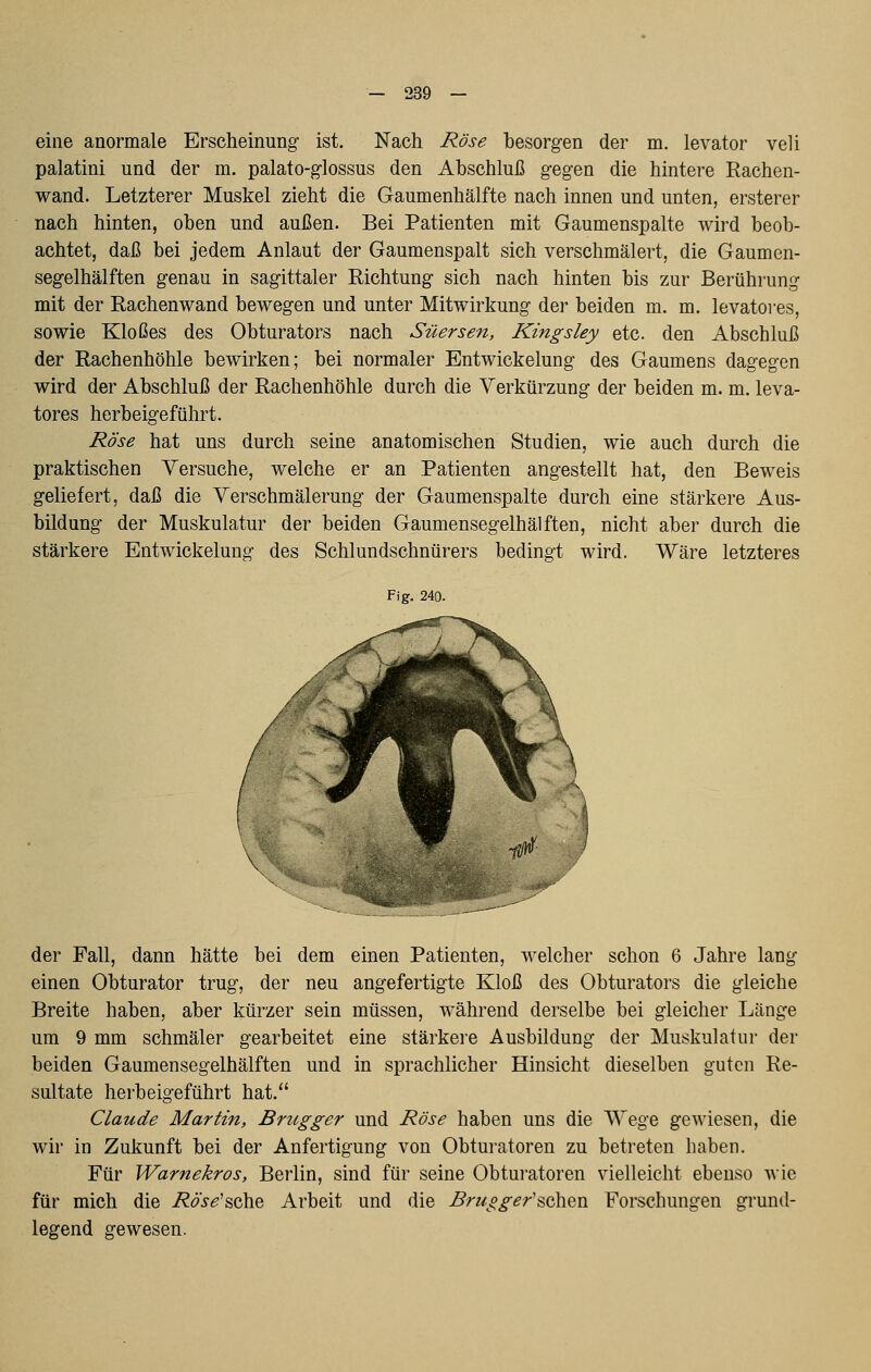 eine anormale Erscheinung- ist. Nach Rose besorgen der m. levator veli palatini und der m. palato-glossus den Abschluß gegen die hintere Rachen- wand. Letzterer Muskel zieht die Gaumenhälfte nach innen und unten, ersterer nach hinten, oben und außen. Bei Patienten mit Gaumenspalte wird beob- achtet, daß bei jedem Anlaut der Gaumenspalt sich verschmälert, die Gaumen- segelhälften genau in sagittaler Richtung sich nach hinten bis zur Berührung mit der Rachenwand bewegen und unter Mitwirkung der beiden m. m. levatores, sowie Kloßes des Obturators nach Süersen, Kingsley etc. den Abschluß der Rachenhöhle bewirken; bei normaler Entwickelung des Gaumens dagegen wird der Abschluß der Rachenhöhle durch die Verkürzung der beiden m. m. leva- tores herbeigeführt. Rose hat uns durch seine anatomischen Studien, wie auch durch die praktischen Yersuche, welche er an Patienten angestellt hat, den Beweis geliefert, daß die Verschmälerung der Gaumenspalte durch eine stärkere Aus- bildung der Muskulatur der beiden Gaumensegelhälften, nicht aber durch die stärkere Entwickelung des Schlundschnürers bedingt wird. Wäre letzteres Fig. 240. der Fall, dann hätte bei dem einen Patienten, welcher schon 6 Jahre lang einen Obturator trug, der neu angefertigte Kloß des Obturators die gleiche Breite haben, aber kürzer sein müssen, während derselbe bei gleicher Länge um 9 mm schmäler gearbeitet eine stärkei'e Ausbildung der Muskulatur der beiden Gaumensegelhälften und in sprachlicher Hinsicht dieselben guten Re- sultate herbeigeführt hat. Claude Martin, Brugger und Rose haben uns die Wege gewiesen, die wir in Zukunft bei der Anfertigung von Obturatoren zu betreten haben. Für Warnekros, Berlin, sind für seine Obturatoren vielleicht ebenso wie für mich die i?^><?'sche Arbeit und die Brugger'sehen Forschungen grund- legend gewesen.