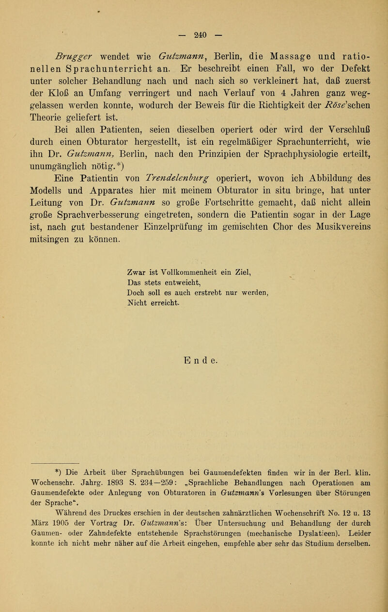 Brugger wendet wie Gutzmann, Berlin, die Massage und ratio- nellen Sprachunterricht an. Er beschreibt einen Fall, wo der Defekt unter solcher Behandlung nach und nach sich so verkleinert hat, daß zuerst der Kloß an Umfang verringert und nach Verlauf von 4 Jahren ganz weg- gelassen werden konnte, wodurch der Beweis für die Richtigkeit der i?<?j-^'schen Theorie geliefert ist. Bei allen Patienten, seien dieselben operiert oder wird der Verschluß durch einen Obturator hergestellt, ist ein regelmäßiger Sprachunterricht, wie ihn Dr. Gutzmann, Berlin, nach den Prinzipien der Sprachphysiologie erteilt, unumgänglich nötig.*) Eine Patientin von Trendelenburg operiert, wovon ich Abbildung des Modells und Apparates hier mit meinem Obturator in situ bringe, hat unter Leitung von Dr. Gutzmann so große Fortschritte gemacht, daß nicht allein große Sprachverbesserung eingetreten, sondern die Patientin sogar in der Lage ist, nach gut bestandener Einzelprüfung im gemischten Chor des Musikvereins mitsingen zu können. Zwar ist Vollkommenheit ein Ziel, Das stets entweicht, Doch soll es auch erstrebt nur werden, Nicht erreicht. Ende. *) Die Arbeit über Sprachübungen bei Gaumendefekten finden wir in der Berl. klin. Wochenschr. Jahrg. 1893 S. 234—259: „Sprachliche Behandlungen nach Operationen am Gaumendefekte oder Anlegung von Obturatoren in Gutzinann^ Vorlesungen über Störungen der Sprache. Während des Druckes erschien in der deutschen zahnärztlichen Wochenschrift No. 12 u. 18 März 1905 der Vortrag Dr. Gutzmann's: Über Untersuchung und Behandlung der durch Gaumen- oder Zahndefekte entstehende Sprachstörungen (mechanische Dyslatieen). Leider konnte ich nicht mehr näher auf die Arbeit eingehen, empfehle aber sehr das Studium derselben.