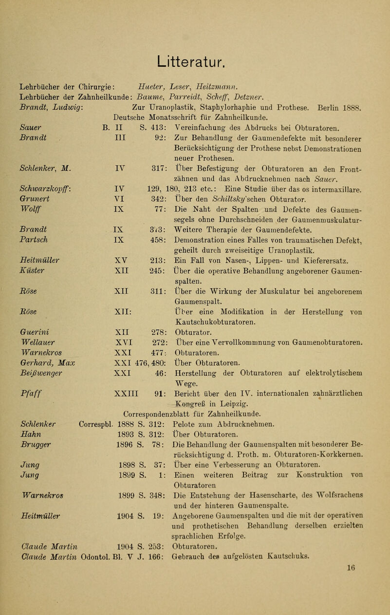 Litteratur. Lehrbücher der Chirurgie: Lehrbücher der Zahnheilkunde Brandt, Ludwig: Hueter, Leser, Heüzmann. Baume, Parreidt, Sehe ff, Detzner. Zur Uranoplastik, Staphylorhaphie und Prothese. Deutsche Monatsschrift für Zahnheilkunde. Berlin 1888. Sauer B. II S. 413: Brandt III 9-2: Schlenker, M. IV 317: Schwarzkopff: IV 129, : Grüner t VI 342: Wolft IX 77: Brandt IX 3V8: Bartsch IX 458: HeitmüUer XV 213: Küster XII 245: Böse Böse XII XII 311: Guerini XII 278: Wellauer XVI 272: Warnekros XXI 477: Gerhard, Max XXI 476, 480: Beißwenger XXI 46: Pfaff Schlenker Correspbl. 1888 S. 312: Hahn 1893 S. 312: Brugger 1896 S. 78: Jung 1898 S. 37: Jung 1899 S. 1: Warnekros 1899 S. 348: HeitmüUer 1904 S. 19: Claude Martin 1904 S. 253: Claude Martin Odontol. Bl. V J. 166: Vereinfachung des Abdrucks bei Obturatoren. Zur Behandlung der Gaumendefekte mit besonderer Berücksichtigung der Prothese nebst Demonstrationen neuer Prothesen. : Über Befestigung der Obturatoren an den Front- zähnen und das Abdrucknehmen nach Sauer. 180, 213 etc.: Eine Studie über das os intermaxillare. Über den Schiltsky'scheu Obturator. Die Naht der Spalten und Defekte des Gaumen- segels ohne Durchschneiden der Gaumenmuskulatur- Weitere Therapie der Gaumendefekte. Demonstration eines Falles von traumatischen Defekt, geheilt durch zweiseitige Uranoplastik. Ein FaU von Nasen-, Lippen- und Kieferersatz. Über die operative Behandlung angeborener Gaumen- spalten. Über die Wirkung der Muskulatur bei angeborenem Ganmenspalt. Über eine Modifikation in der Herstellung von Kautschukobturatoren. Obturator. Über eine Vervollkommnung von Gaumenobturatoren. Obturatoren. Über Obturatoren. Herstellung der Obturatoren auf elektroljtischem Wege. Bericht über den IV. internationalen zahnärztlichen Kongreß in Leipzig. Correspondenzblatt für Zahnheilkunde. Pelote zum Abdrucknehmen. Über Obturatoren. Die Behandlung der Gaumenspalten mit besonderer Be- Über eine Verbesserung an Obturatoren. Einen weiteren Beitrag zur Konstruktion von Obturatoren Die Entstehung der Hasenscharte, des Wolfsrachens und der hinteren Gaumenspalte. Angeborene Gaumenspalten und die mit der operativen und prothetischen Behandlung derselben erzielten sprachlichen Erfolge. Obturatoren. Gebrauch dee aufgelösten Kautscliuks. 16 XXIII 91: