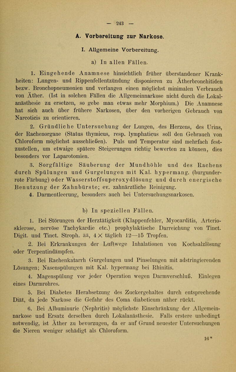 A. Vorbereitung zur Narkose. I. Allgemeine Vorbereitung. a) In allen Fällen. 1. Eingehende Anamnese hinsichtlich früher überstandener Krank- heiten: Lungen- und Rippenfellentzündung disponieren zu Ätherbronchitiden bezw. Bronchopneumonien und verlangen einen möglichst minimalen Verbrauch von Äther. (Ist in solchen Fällen die Allgemeinnarkose nicht durch die Lokal- anästhesie zu ersetzen, so gebe man etwas mehr Morphium.) Die Anamnese hat sich auch über frühere Narkosen, über den vorherigen Gebrauch von Narcoticis zu orientieren. 2. Gründliche Untersuchung der Lungen, des Herzens, des Urins, der Rachenorgane (Status thymicus, resp. lymphaticus soll den Gebrauch von Chloroform möglichst ausschließen). Puls und Temperatur sind mehrfach fest- zustellen, um etwaige spätere Steigerungen richtig bewerten zu können, dies besonders vor Laparotomien. 3. Sorgfältige Säuberung der Mundhöhle und des Rachens durch Spülungen und Gurgelungen mit Kai. hypermang. (burgunder- rote Färbung) oder Wasserstoffsuperoxydlösung und durch energische Benutzung der Zahnbürste; ev. zahnärztliche Reinigung. 4. Darmentleerung, besonders auch bei Untersuchungsnarkosen. b) In speziellen Fällen. 1. Bei Störungen der Herztätigkeit (Klappenfehler, Myocarditis, Arterio- sklerose, nervöse Tachykardie etc.) prophylaktische Darreichung von Tinct. Digit. und Tinct. Stroph. ää, 4X täglich 12—15 Tropfen. 2. Bei Erkrankungen der Luftwege Inhalationen von Kochsalzlösung oder Terpentindämpfen. 3. Bei Rachenkatarrh Gurgelungen und Pinselungen mit adstringierenden Lösungen; Nasenspülungen mit Kai. hypermang bei Rhinitis. 4. Magenspülung vor jeder Operation wegen Darm Verschluß. Einlegen eines Darmrohres. 5. Bei Diabetes Herabsetzung des Zuckergehaltes durch entsprechende Diät, da jede Narkose die Gefahr des Coma diabeticum näher rückt. 6. Bei Albuminurie (Nephritis) möglichste Einschränkung der Allgemein- narkose und Ersatz derselben durch Lokalanästhesie. Falls erstere unbedingt notwendig, ist Äther zu bevorzugen, da er auf Grund neuester Untersuchungen die Nieren weniger schädigt als Chloi-oform. 16*