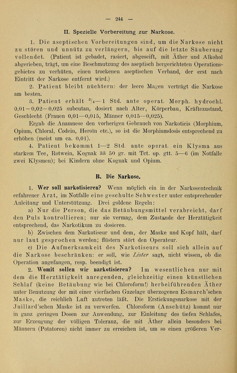 II. Spezielle Vorbereitung zur Narkose. 1. Die aseptischen Vorbereitungen sind, um die Narkose nicht zu stören und unnütz zu verlängern, bis auf die letzte Säuberung vollendet. (Patient ist gebadet, rasiert, abgeseift, mit Äther und Alkohol abgerieben, trägt, um eine Beschmutzung des aseptisch heig-erichteten Operations- gebietes zu verhüten, einen trockenen aseptischen Verband, der erst nach Eintritt der Narkose entfernt wird.) 2. Patient bleibt nüchtern: der leere Magen verträgt die Narkose am besten. 3. Patient erhält ^/4—1 Std. ante operat. Morph, hydrochl. 0,01 — 0,02—0,025 subcutan, dosiert nach Alter, Körperbau, Kräftezustand, Geschlecht (Frauen 0,01—0,015, Männer 0,015—0,025). Ergab die Anamnese den vorherigen Gebrauch von Narkoticis (Morphium, Opium, Chloral, Codein, Heroin etc.), so ist die Morphiumdosis entsprechend zu erhöhen (meist um ca. 0,01). 4. Patient bekommt 1—2 Std. ante operat. ein Klysma aus starkem Tee, Rotwein, Kognak ää 50 gr. mit Tct. op. gtt. 5—6 (im Notfalle zwei Klysmen); bei Kindern ohne Kognak und Opium. B. Die Narkose. 1. Wer soll narkotisiereu? Wenn möglich ein in der Narkosentechnik erfahrener Arzt, im Notfalle eine geschulte Schwester unter entsprechender Anleitung und Unterstützung. Drei goldene Regeln: a) Nur die Person, die das Betäubungsmittel verabreicht, darf den Puls kontrollieren; nur sie vermag, dem Zustande der Herztätigkeit entsprechend, das Narkotikum zu dosieren. b) Zwischen dem Narkotiseur und dem, der Maske und Kopf hält, darf nur laut gesprochen werden; flüstern stört den Operateur. c) Die Aufmerksamkeit des Narkotiseurs soll sich allein auf die Narkose beschränken: er soll, wie Lister sagt, nicht wissen, ob die Operation angefangen, resp. beendigt ist. 2. Womit sollen wir uarkotisieren? Im wesentlichen nur mit dem die Herztätigkeit anregenden, gleichzeitig einen künstlichen Schlaf (keine Betäubung wie bei Chloroform!) herbeiführenden Äther unter Benutzung der mit einer vierfachen Gazelage überzogenen Esmarch'schen Maske, die reichlich Luft zutreten läßt. Die Erstickungsnarkose mit der Juillard'schen Maske ist zu verwerfen. Chloroform (Anschütz) kommt nur in ganz geringen Dosen zur Anwendung, zur Einleitung des tiefen Schlafes, zur Erzeugung der völligen Toleranz, die mit Äther allein besonders bei Männern (Potatoren) nicht immer zu erreichen ist, um so einen größeren Ver-