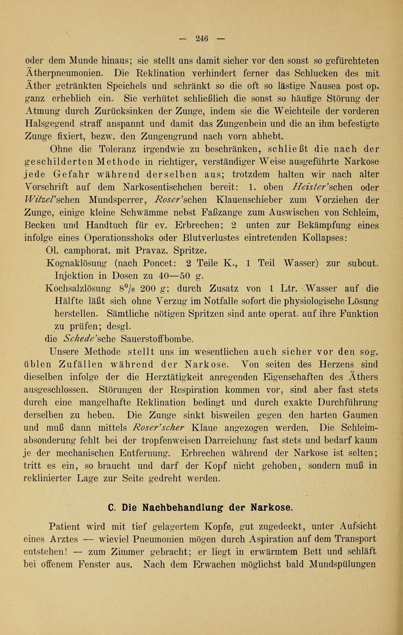 oder dem Munde hinaus; sie stellt uns damit sicher vor den sonst so gefürchteten Ätherpneumonien. Die Reklination verhindert ferner das Schlucken des mit Äther g-etränkten Speichels und schränkt so die oft so lästige Nausea post op. ganz erheblich ein. Sie verhütet schließlich die sonst so häufige Störung der Atmung durch Zurücksinken der Zunge, indem sie die Weichteile der vorderen Halsgegend straff anspannt und damit das Zungenbein und die an ihm befestigte Zunge fixiert, bezw. den Zungengrund nach vorn abhebt. Ohne die Toleranz irgendwie zu beschränken, schließt die nach der geschilderten Methode in richtiger, verständiger Weise ausgeführte Narkose jede Gefahr während derselben aus; trotzdem halten wir nach alter Vorschrift auf dem Narkosentischchen bereit: 1. oben Heister'^Q\i^v\. oder Witzel'^oh^Ti. Mundsperrer, Roser'^Qk\&[\. Klauenschieber zum Vorziehen der Zunge, einige kleine Schwämme nebst Faßzange zum Auswischen von Schleim, Becken und Handtuch für ev. Erbrechen; 2 unten zur Bekämpfung eines infolge eines Operationsshoks oder Blutverlustes eintretenden Kollapses: Ol. camphorat. mit Pravaz. Spritze. Kognaklösung (nach Poncet: 2 Teile K., 1 Teil Wasser) zur subcut. Injektion in Dosen zu 40—50 g. Kochsalzlösung 8°/o 200 g; durch Zusatz von l Ltr. Wasser auf die Hälfte läßt sich ohne Verzug im Notfalle sofort die physiologische Lösung herstellen. Sämtliche nötigen Spritzen sind ante operat. auf ihre Funktion zu prüfen; desgl. die 5^>^^^^'sche Sauerstoffbombe. Unsere Methode stellt uns im wesentlichen auch sicher vor den sog. üblen Zufällen während der Narkose. Von selten des Herzens sind dieselben infolge der die Herztätigkeit anregenden Eigenschaften des Äthers ausgeschlossen. Störungen der Respiration kommen vor, sind aber fast stets durch eine mangelhafte Reklination bedingt und durch exakte Durchführung derselben zu heben. Die Zunge sinkt bisweilen gegen den harten Gaumen und muß dann mittels Roser'scher Klaue angezogen werden. Die Schleim- absonderung fehlt bei der tropfenweisen Darreichung fast stets und bedarf kaum je der mechanischen Entfernung. Erbrechen während der Narkose ist selten; tritt es ein, so braucht und darf der Kopf nicht gehoben, sondern muß in reklinierter Lage zur Seite gedreht werden. C. Die Nachbehandlung: der Narkose. Patient wird mit tief gelagertem Kopfe, gut zugedeckt, unter Aufsicht eines Arztes — wieviel Pneumonien mögen durch Aspiration auf dem Transport entstehen! — zum Zimmer gebracht; er liegt in erwärmtem Bett und schläft bei offenem Fenster aus. Nach dem Erwachen möglichst bald Mundspülungen