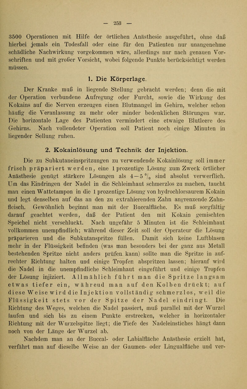 3500 Operationen mit Hilfe der örtlichen Anästhesie ausgeführt, ohne daß hierbei jemals ein Todesfall oder eine für den Patienten nur unangenehme schädliche Nachwirkung vorgekommen wäre, allerdings nur nach genauen Vor- schriften und mit großer Vorsicht, wobei folgende Punkte berücksichtigt werden müssen. 1. Die Körperlage. Der Kranke muß in liegende Stellung gebracht werden; denn die mit der Operation verbundene Aufregung oder Furcht, sowie die Wirkung des Kokains auf die Nerven erzeugen einen Blutmangel im Gehirn, welcher schon häufig die Veranlassung zu mehr oder minder bedenklichen Störungen war. Die horizontale Lage des Patienten vermindert eine etwaige Blutleere des Gehirns. Nach vollendeter Operation soll Patient noch einige Minuten in liegender Seilung ruhen. 2. Kokainlösung und Technik der Injektion. Die zu Subkutaneinspritzungen zu verwendende Kokainlösung soll immer frisch präpariert werden, eine Iprozeutige Lösung zum Zweck örtlicher Anästhesie genügt stärkere Lösungen als 4 —S^'/o sind absolut verwerflich. Um das Eindringen der Nadel in die Schleimhaut schmerzlos zu machen, taucht man einen Wattetampon in die 1 prozentige Lösung von hydrochlorsaurem Kokain und legt denselben auf das an den zu extrahierenden Zahn angrenzende Zahn- fleisch. Gewöhnlich beginnt man mit der Buccalfläche. Es muß sorgfältig darauf geachtet werden, daß der Patient den mit Kokain gemischten Speichel nicht verschluckt. Nach ungefähr 5 Minuten ist die Schleimhaut vollkommen unempfindlich; während dieser Zeit soll der Operateur die Lösung präparieren und die Subkutanspritze füllen. Damit sich keine Luftblasen mehr in der Flüssigkeit befinden (was man besonders bei der ganz aus Metall bestehenden Spritze nicht anders prüfen kann) sollte man die Spritze in auf- rechter Richtung halten und einige Tropfen abspritzen lassen; hierauf wird die Nadel in die unempfindliche Schleimhaut eingeführt und einige Tropfen der Lösung injiziert. Allmählich führt man die Spritze langsam etwas tiefer ein, während man auf den Kolb en drück t; auf diese Weise wird die Injektion vollständig schmerzlos, weil die Flüssigkeit stets vor der Spitze der Nadel eindringt. Die Richtung des Weges, welchen die Nadel passiert, muß parallel mit der Wurzel laufen und sich bis zu einem Punkte erstrecken, welcher in horizontaler Richtung mit der Wurzelspitze liegt; die Tiefe des Nadeleinstiches hängt dann noch von der Länge cler Wurzel ab. Nachdem man an der Buccal- oder Labialfläche Anästhesie erzielt hat, verfährt man auf dieselbe Weise an der Gaumen- oder Lingualfläche und ver-