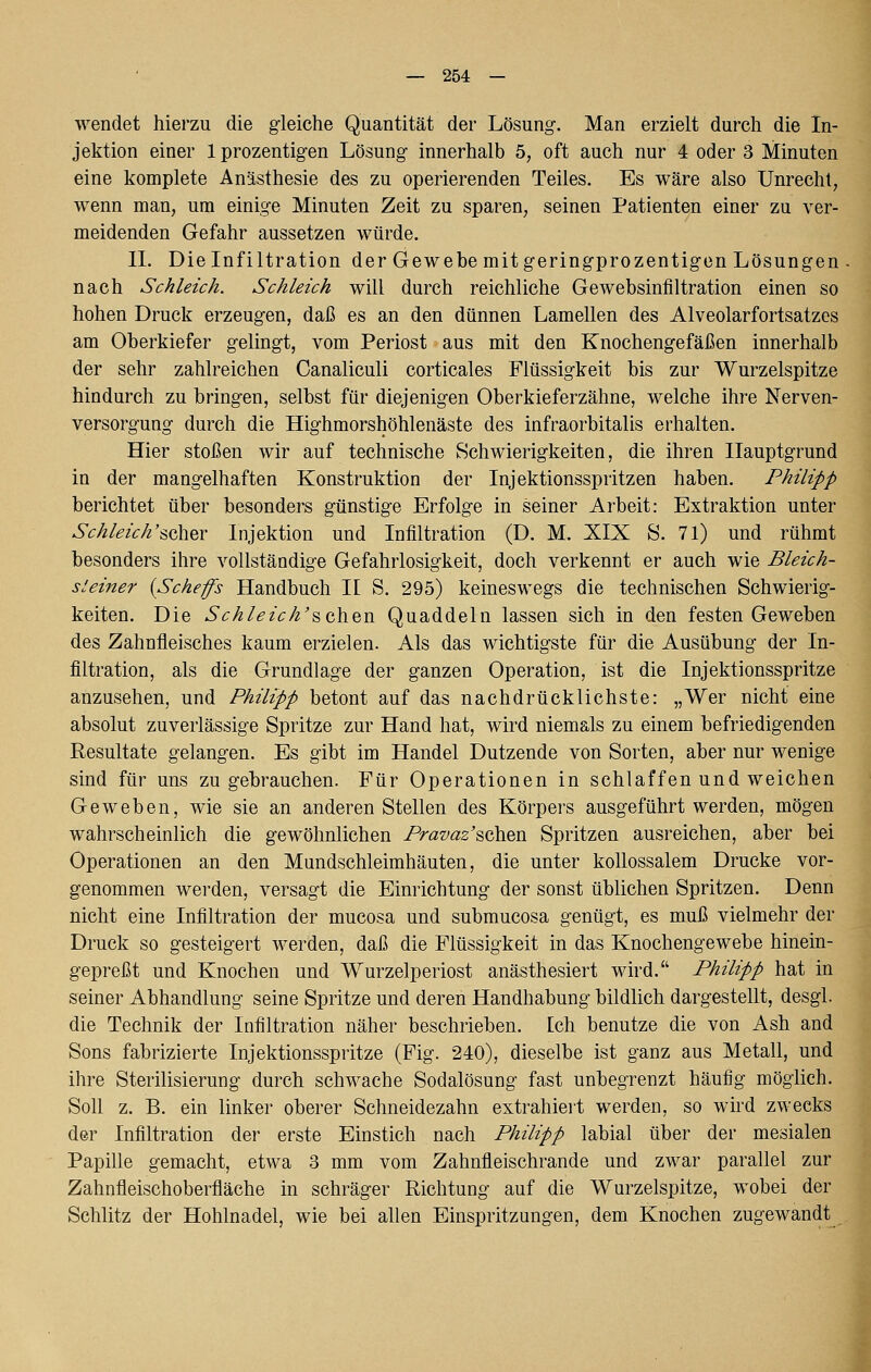 wendet hiei'zu die gleiche Quantität der Lösung. Man erzielt durch die In- jektion einer 1 prozentigen Lösung innerhalb 5, oft auch nur 4 oder 3 Minuten eine komplete Anästhesie des zu operierenden Teiles. Es wäre also Unrecht, wenn man, um einige Minuten Zeit zu sparen, seinen Patienten einer zu ver- meidenden Gefahr aussetzen würde. IL Die Infiltration der Gewebe mitgeringprozentigon Lösungen nach Schleich. Schleich will durch reichliche Gewebsinflltration einen so hohen Druck erzeugen, daß es an den dünnen Lamellen des Alveolarfortsatzcs am Oberkiefer gelingt, vom Periost aus mit den Knochengefäßen innerhalb der sehr zahlreichen Canaliculi corticales Flüssigkeit bis zur Wurzelspitze hindurch zu bringen, selbst für diejenigen Oberkieferzähne, welche ihre Nerven- versorgung durch die Highmorshöhlenäste des infraorbitalis erhalten. Hier stoßen wir auf technische Schwierigkeiten, die ihren Hauptgrund in der mangelhaften Konstruktion der Injektionsspritzen haben. Philipp berichtet über besonders günstige Erfolge in seiner Arbeit: Extraktion unter Schleich'^^%x Injektion und Infiltration (D. M. XIX S. 71) und rühmt besonders ihre vollständige Gefahrlosigkeit, doch verkennt er auch wie Bleich- steiner {Schefs Handbuch H S. 295) keineswegs die technischen Schwierig- keiten. Die Schleich'%Q,\^Vi Quaddeln lassen sich in den festen Geweben des Zahnfleisches kaum erzielen. Als das wichtigste für die Ausübung der In- filtration, als die Grundlage der ganzen Operation, ist die Injektionsspritze anzusehen, und Philipp betont auf das nachdrücklichste: „Wer nicht eine absolut zuverlässige Spritze zur Hand hat, wird niemals zu einem befriedigenden Resultate gelangen. Es gibt im Handel Dutzende von Sorten, aber nur wenige sind für uns zu gebrauchen. Für Operationen in schlaffen und weichen Geweben, wie sie an anderen Stellen des Körpers ausgeführt werden, mögen wahrscheinlich die gewöhnlichen Praz/^g'sehen Spritzen ausreichen, aber bei Operationen an den Mundschleimhäuten, die unter kollossalem Drucke vor- genommen werden, versagt die Einrichtung der sonst üblichen Spritzen. Denn nicht eine Infiltration der mucosa und submucosa genügt, es muß vielmehr der Druck so gesteigert werden, daß die Flüssigkeit in das Knochengewebe hinein- gepreßt und Knochen und Wurzelperiost anästhesiert wird. Philipp hat in seiner Abhandlung seine Spritze und deren Handhabung bildlich dargestellt, desgl. die Technik der Infiltration näher beschrieben. Ich benutze die von Ash and Sons fabrizierte Injektionsspritze (Fig. 240), dieselbe ist ganz aus Metall, und ihre Sterilisierung durch schwache Sodalösung fast unbegrenzt häufig möglich. Soll z. B. ein linker oberer Schneidezahn extrahiert werden, so wird zwecks der Infiltration der erste Einstich nach Philipp labial über der mesialen Papille gemacht, etwa 3 mm vom Zahnfleischrande und zwar parallel zur Zahnfleischoberfläche in schräger Richtung auf die Wurzelspitze, wobei der Schlitz der Hohlnadel, wie bei allen Einspritzungen, dem Knochen zugewandt