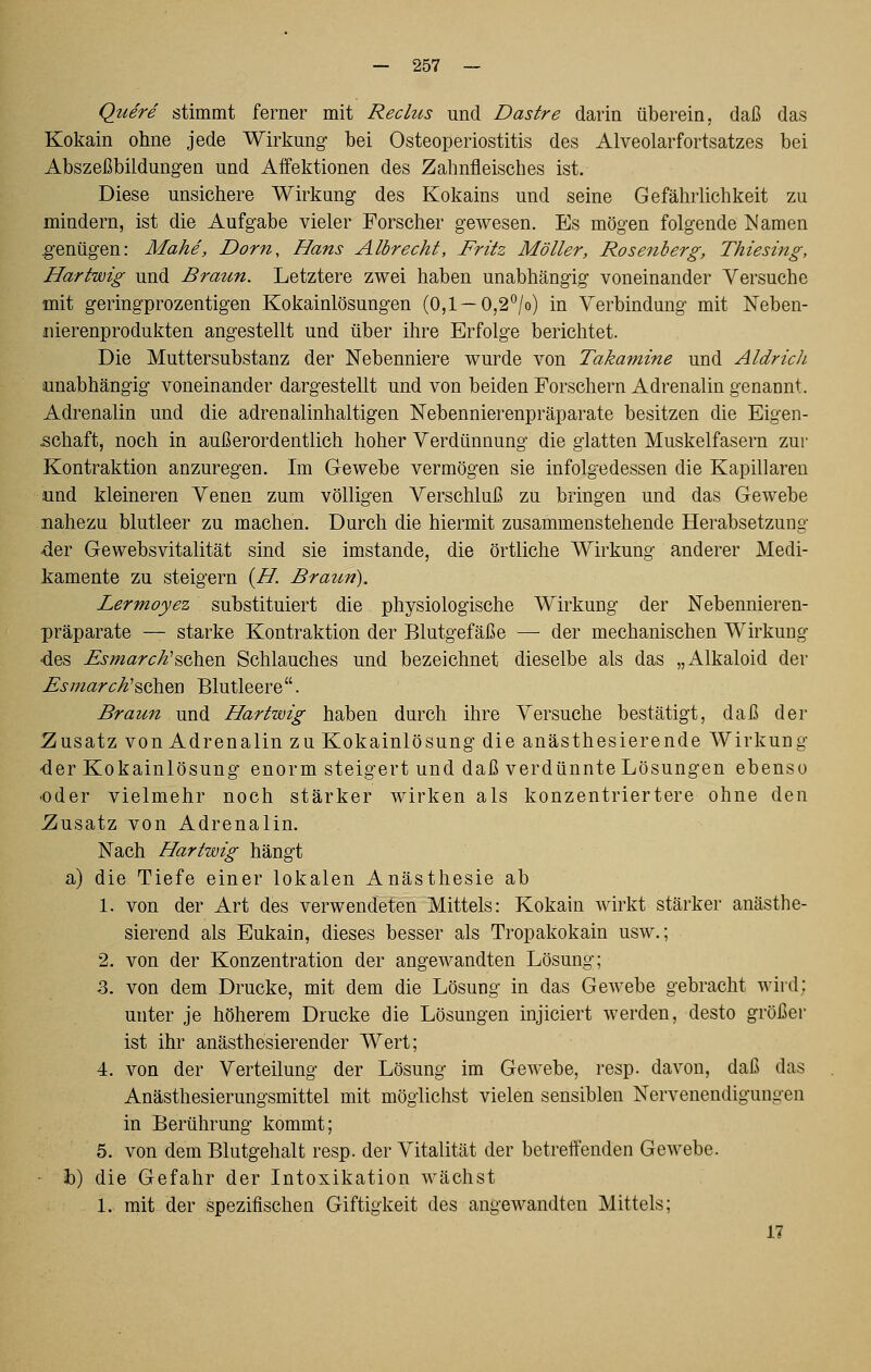 Quere stimmt ferner mit Rechts und Dastre darin überein, daß das Kokain ohne jede Wirkung- bei Osteoperiostitis des Alveolarfortsatzes bei Abszeßbildung-en und Affektionen des Zahnfleisches ist. Diese unsichere Wirkung- des Kokains und seine Gefährhchkeit zu mindern, ist die Aufgabe vieler Forscher gewesen. Es mögen folgende Namen ^-enügen: Mahd, Dorn, Hans Albrecht, Fritz Möller, Rosenberg, Thiesing, Hartwig und Braten. Letztere zwei haben unabhängig voneinander Versuche mit geringprozentigen Kokainlösungen (0,1—0,2*^/o) in Verbindung mit Neben- iiierenprodukten angestellt und über ihre Erfolge berichtet. Die Muttersubstanz der Nebenniere wurde von Takamine und Aldrich unabhängig voneinander dargestellt und von beiden Forschern Adrenalin genannt. Adrenalin und die adrenalinhaltigen Nebennierenpräparate besitzen die Eigen- schaft, noch in außerordentlich hoher Verdünnung die glatten Muskelfasern zur Kontraktion anzuregen. Im Gewebe vermögen sie infolgedessen die Kapillaren und kleineren Venen zum völligen Verschluß zu bringen und das Gewebe nahezu blutleer zu machen. Durch die hiermit zusammenstehende Herabsetzung -der Gewebsvitalität sind sie imstande, die örtliche Wirkung anderer Medi- kamente zu steigern {H. Braun). Lermoyez substituiert die physiologische Wirkung der Nebennieren- präparate — starke Kontraktion der Blutgefäße —■ der mechanischen Wirkung ■des Esmarch'^ohQn Schlauches und bezeichnet dieselbe als das „Alkaloid der Esmarch^^oh&Q Blutleere. Braun und Hartwig haben durch ihre Versuche bestätigt, daß der ^Zusatz von Adrenalin zu Kokainlösung die anästhesierende Wirkung •der Kokainlösung enorm steigert und daß verdünnte Lösungen ebenso ■oder vielmehr noch stärker wirken als konzentriertere ohne den Zusatz von Adrenalin. Nach Hartwig hängt a) die Tiefe einer lokalen Anästhesie ab 1. von der Art des verwendeten Mittels: Kokain wirkt stärker anästhe- sierend als Eukain, dieses besser als Tropakokain usw.; 2. von der Konzentration der angewandten Lösung; 3. von dem Drucke, mit dem die Lösung in das Gewebe gebracht wird; unter je höherem Drucke die Lösungen injiciert werden, desto größer ist ihr anästhesierender Wert; 4. von der Verteilung der Lösung im Gewebe, resp. davon, daß das Anästhesierungsmittel mit möglichst vielen sensiblen Nervenendigungen in Berührung kommt; 5. von dem Blutgehalt resp. der Vitalität der betreffenden Gewebe. ■ h) die Gefahr der Intoxikation wächst 1. mit der spezifischen Giftigkeit des angewandten Mittels; 17