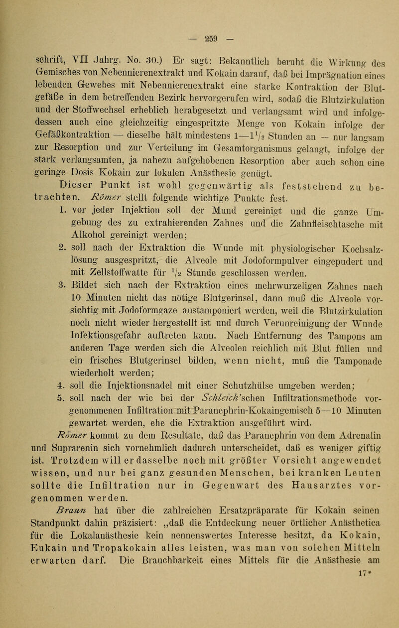 Schrift, YII Jahrg. No. 30.) Er sagt: Bekanntlich beruht die Wirkung des Gemisches von Nehennierenextrakt und Kokain darauf, daß bei Imprägnation eines lebenden Gewebes mit Nebennierenextrakt eine starke Kontraktion der Blut- gefäße in dem betreffenden Bezirk hervorgerufen wird, sodaß die Blutzirkulation und der Stoffwechsel erheblich herabgesetzt und verlangsamt wird und infolge- dessen auch eine gleichzeitig eingespritzte Menge von Kokain infolge der Gefäßkontraktion — dieselbe hält mindestens 1—IV2 Stunden an — nur langsam zur Eesorption und zur Verteilung im Gesamtorganismus gelangt, infolge der stark verlangsamten, ja nahezu aufgehobenen Resorption aber auch schon eine geringe Dosis Kokain zur lokalen Anästhesie genügt. Dieser Punkt ist wohl gegenwärtig als feststehend zu be- trachten. Römer stellt folgende wichtige Punkte fest. 1. vor jeder Injektion soll der Mund gereinigt und die ganze Um- gebung des zu extrahierenden Zahnes und die Zahnfleischtasche mit Alkohol gereinigt werden; 2. soll nach der Extraktion die Wunde mit physiologischer Kochsalz- lösung ausgespritzt, die Alveole mit Jodoformpulver eingepudert und mit Zellstoffwatte für ^/2 Stunde geschlossen werden. 3. Bildet sich nach der Extraktion eines mehrwurzeligen Zahnes nach 10 Minuten nicht das nötige Blutgerinsel, dann muß die Alveole vor- sichtig mit Jodoformgaze austamponiert werden, weil die Blutzirkulation noch nicht wieder hergestellt ist und durch Verunreinigiing der Wunde Infektionsgefahr auftreten kann. Nach Entfernung des Tampons am anderen Tage werden sich die Alveolen reichlich mit Blut füllen und ein frisches Blutgerinsel bilden, wenn nicht, muß die Tamponade wiederholt werden; 4. soll die Injektionsnadel mit einer Schutzhülse umgeben werden; 5. soll nach der wie bei der Schleich'%q^v^v^ Infiltrationsmethode vor- genommenen Infiltration mit Paranephrin-Kokaingemisch 5—10 Minuten gewartet werden, ehe die Extraktion ausgeführt wird. Römer kommt zu dem Resultate, daß das Paranephrin von dem Adrenalin und Suprarenin sich vornehmlich dadurch unterscheidet, daß es weniger giftig ist. Trotzdem will er dasselbe noch mit größter Vorsicht angewendet wissen, und nur bei ganz gesunden Menschen, bei kranken Leuten sollte die Infiltration nur in Gegenwart des Hausarztes vor- genommen werden. Braun hat über die zahlreichen Ersatzpräparate für Kokain seinen Standpunkt dahin präzisiert: ,,daß die Entdeckung neuer örtlicher Anästhetica für die Lokalanästhesie kein nennenswertes Interesse besitzt, da Kokain, Eukain und Tropakokain alles leisten, was man von solchen Mitteln erwarten darf. Die Brauchbarkeit eines Mittels für die Anästhesie am