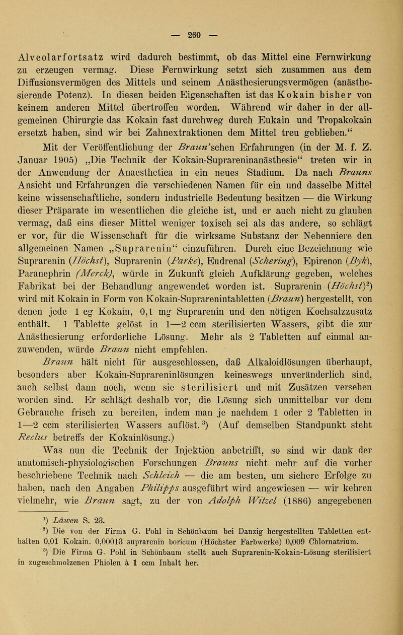 Alveolarfortsatz wird dadurch bestimmt, ob das Mittel eine Fernwirkung zu erzeugen vermag. Diese Fernwirkung setzt sich zusammen aus dem Diifasionsvermögen des Mittels und seinem Anästhesierungsvermögen (anästhe- sierende Potenz). In diesen beiden Eigenschaften ist das Kokain bisher von keinem anderen Mittel übertroffen worden. Während wir daher in der all- gemeinen Chirurgie das Kokain fast durchweg durch Eukain und Tropakokain ersetzt haben, sind wir bei Zahnextraktionen dem Mittel treu geblieben. Mit der Veröffentlichung der Braun'schen Erfahrungen (in der M. f. Z. Januar 1905) „Die Technik der Kokain-Suprareninanästhesie treten wir in der Anwendung der Anaesthetica in ein neues Stadium. Da nach Brauns Ansicht und Erfahrungen die verschiedenen Namen für ein und dasselbe Mittel keine wissenschaftliche, sondern industrielle Bedeutung besitzen — die Wirkung dieser Präparate im wesentlichen die gleiche ist, und er auch nicht zu glauben vermag, daß eins dieser Mittel weniger toxisch sei als das andere, so schlägt er vor, für die Wissenschaft für die wirksame Substanz der Nebenniere den allgemeinen Namen ,,Suprarenin einzuführen. Durch eine Bezeichnung wie Suprarenin {Höchst), Suprarenin {Parke), Eudrenal {Schermg), Epirenon {Byk), Paranephrin (Merck), würde in Zukunft gleich Aufklärung gegeben, welches Fabrikat bei der Behandlung angewendet worden ist. Suprarenin {Höchsty) wird mit Kokain in Form von Kokain-Suprarenintabletten {Braun) hergestellt, von denen jede 1 cg Kokain, 0,1 mg Suprarenin und den nötigen Kochsalzzusatz enthält. 1 Tablette gelöst in 1—2 ccm sterilisierten Wassers, gibt die zur Anästhesierung erforderliche Lösung. Mehr als 2 Tabletten auf einmal an- zuwenden, würde Braun nicht empfehlen. Braun hält nicht für ausgeschlossen, daß Alkaloidlösungen überhaupt, besonders aber Kokain-Suprareninlösungen keineswegs unveränderlich sind, auch selbst dann noch, wenn sie sterilisiert und mit Zusätzen versehen worden sind. Er schlägt deshalb vor, die Lösung sich unmittelbar vor dem Gebrauche frisch zu bereiten, indem man je nachdem 1 oder 2 Tabletten in 1—2 ccm sterilisierten Wassers auflöst. ^) (Auf demselben Standpunkt steht Reclus betreffs der Kokainlösung.) Was nun die Technik der Injektion anbetrifft, so sind wir dank der anatomisch-physiologischen Forschungen Brauns nicht mehr auf die vorher beschriebene Technik nach Schleich — die am besten, um sichere Erfolge zu haben, nach den Angaben Philipps ausgeführt wird angewiesen — wir kehren vielmehr, wie Braun sagt, zu der von Adolph Witzel (1886) angegebenen ^) Läwen S. 23. ^) Die von der Firma G-. Pohl in Schönbanm bei Danzig hergestellten Tabletten ent- halten 0,01 Kokain. 0,00013 Suprarenin boricum (Höchster Farbwerke) 0,009 Chlornatrium. *) Die Firma G. Pohl in Schönbaum stellt auch Suprarenin-Kokaia-Lösung sterilisiert in zugeschmolzenen Phiolen ä 1 ccm Inhalt her.