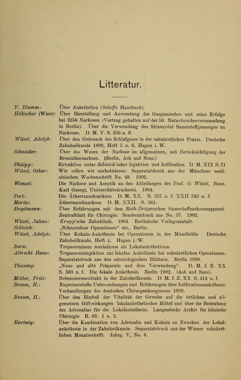 Litteratur. V. Blumm: Hillischer (Wien)' Witzel, Adolph: Schneider: Philipp: Witzel, Oskar: Wenzel: Port: Moritz: Evgelmann: Witzel, Julius: Schleich: Witzel, Adolph: Dorn: Albrecht Hans: Thiesing: Möller, Fritz: Braun, H: Braun, H; Hartwig: Über Anästhetica (Scheffs Handbuch). Über Herstellung und Anwendung des Gasgemisches und seine Erfolge bei 2356 Narkosen (Vortrag gehalten auf der 59. Naturforscherversammlung in Berlin). Über die Verwendung des Stixoxydul Sauerstoffgemenges zu Narkosen. D. M. V. S. 356 u. ff. Über den Gebrauch des Schlafgases in der zahnärztlichen Praxis. Deutsche Zahnheilkunde 1889, Heft 5 u. 6, Hagen i. W. Über das Wesen der Narkose im allgemeinen, mit Berücksichtigung der Bromäthernarkose. (Berlin, Ash and Sons.) Extraktion unter Schleich'schev Injektion und Infiltration. D. M. XIX S. 71 Wie sollen wir narkotisieren: Separatabdruck aus der Münchner medi- zinischen Wochenschrift No. 48. 1902. Die Narkose und Aseptik an den Abteilungen des Prof. 0. Witzel, Bonn. Karl Georgi, Universitätsdruckerei. 1904. Die Ätherrauschnarkose. D. M. XX. S. 257 u. f. XXII 843 u. f. Ätherrauschnarkose. D. M. XXII. S. 361. Über Erfahrungen mit dem Roth-Drägersahen Sauerstoffnarkosenapparat. Zentralblatt für Chirurgie: Sonderabdruck aus No. 37. 1902. Krupp'scixe Zahnklinik. 1904. Berlinische Verlagsanstalt. „Schmerzlose Operationen etc., Berlin. Über Kokain-Anästhesie bei Operationen in der Mundhöhle. Deutsche Zahnheilkunde, Heft 1. Hagen i./W. Tropacocainum muria^ticum als Lokalanästheticum Tropacocaininjektion zur lokalen Anästhesie bei zahnärztlichen Operationen. Separatabdruck aus den odontologischen Blättern, Berlin 1899. „Neue und alte Präparate und ihre Verwendung. D. M. f. Z. XX S. 563 u. f. Die lokale Anästhesie. Berlin 1902. (Ash and Sons). Nebennierenextrakt in der Zahnheilkunde. D. M. f. Z. XX S. 414 u. f. Experimentelle Untei suchungen und Erfahrungen über Infiltrationsanästhesie. Verhandlungen des deutsehen Chirurgenkongresses 1898. Über den Einfluß der Vitalität der Gewebe auf die örtlichen und all- gemeinen Giftwirkungen lokalanästhetischer Mittel und über die Bedeutung des Adrenalius für die Lokalanästhesie. Langenbecks Archiv für klinische Chirurgie B. 69. 1 u. 2. Über die Kombination von Adrenalin und Kokain zu Zwecken der Lokal- anästhesie in der Zahnheilkunde. Separatabdruck aus der Wiener zahnärzt- lichen Monatsschrift. Jahrg. V, No. 6.