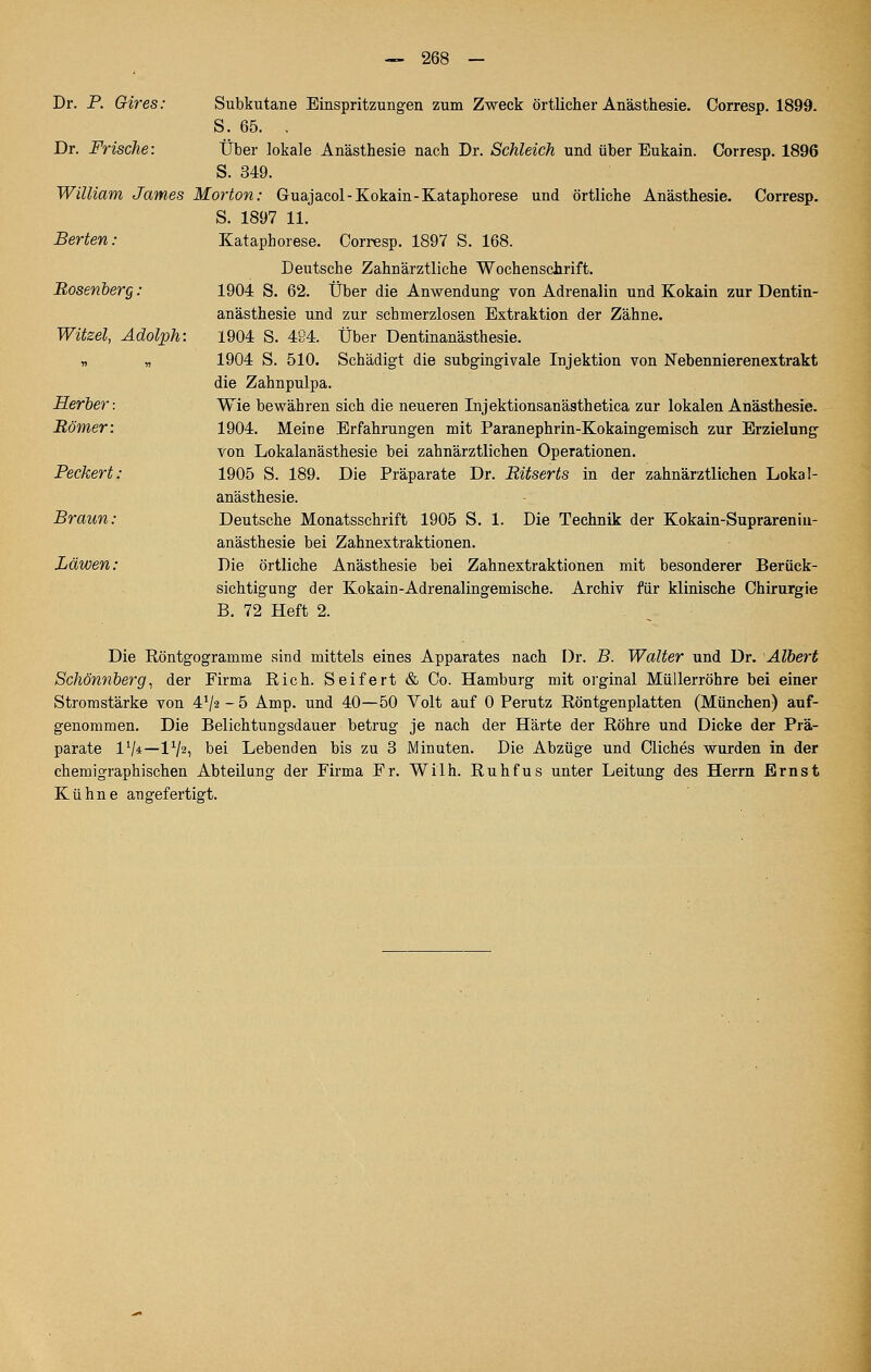 Dr. P. Gires: Subkutane Einspritzungen zum Zweck örtlicher Anästhesie. Corresp. 1899. S. 65. . Dr. Frische: Über lokale Anästhesie nach Dr. Schleich und über Eukain. Corresp. 1896 S. 349. William James Morton: Guajacol-Kokain-Kataphorese und örtliche Anästhesie. Corresp, S. 1897 11. Berten: Kataphorese. Corresp. 1897 S. 168. Deutsche Zahnärztliche Wochenschrift. Bosenherg: 1904 S. 62. Über die Anwendung von Adrenalin und Kokain zur Dentin- anästhesie und zur schmerzlosen Extraktion der Zähne. Witzel, Adolph: 1904 S. 484. Über Dentinanästhesie. „ „ 1904 S. 510. Schädigt die subgingivale Injektion von Nebennierenextrakt die Zahnpulpa. Herber: Wie bewähren sich die neueren Injektionsanästhetica zur lokalen Anästhesie. Römer: 1904. Meine Erfahrungen mit Paranephrin-Kokaingemisch zur Erzielung von Lokalanästhesie bei zahnärztlichen Operationen. Peckert: 1905 S. 189. Die Präparate Dr. Ritserts in der zahnärztlichen Lokal- anästhesie. Braun: Deutsche Monatsschrift 1905 S. 1. Die Technik der Kokain-Suprareniu- anästhesie bei Zahnextraktionen. Läwen: Die örtliche Anästhesie bei Zahnextraktionen mit besonderer Berück- sichtigung der Kokain-Adrenalingemische. Archiv für klinische Chirurgie B. 72 Heft 2. Die Röntgogramme sind mittels eines Apparates nach Dr. B. Walter und Dr. Albert Schönnberg^ der Firma Rieh. Seifert & Co. Hamburg mit orginal Müllerröhre bei einer Stromstärke von 4V2-5 Amp. und 40—50 Volt auf 0 Perutz Röntgen platten (München) auf- genommen. Die Belichtungsdauer betrug je nach der Härte der Röhre und Dicke der Prä- parate IV*—IV^i bei Lebenden bis zu 3 Minuten. Die Abzüge und Cliches wurden in der chemigraphischen Abteilung der Firma Fr. Wilh. Ruhfus unter Leitung des Herrn Ernst Kühne angefertigt.