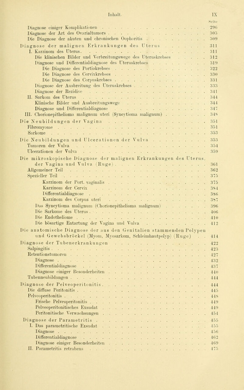 Seite Diagnose einiger Komplikationen . 296 Diagnose der Art des Ovarialtumors 303 Die Diagnose der akuten und chronischen Oophoritis . 309 Diagnose der malignen Erkrankungen des Uterus 311 I. Karzinom des Uterus 311 Die klinischen Bilder und Verbreitungswege des Uteruskrebses 312 Diagnose und Differentialdiagnose des Uteruskrebses 319 Die Diagnose des Portiokrebses . 322 Die Diagnose des Cervixkrebses 330 Die Diagnose des Corpuskrebses 331 Diagnose der Ausbreitung des Uteruskrebses 333 Diagnose der Rezidive 341 11. Sarkom des Uterus 344 Klinische Bilder und Ausbreitungswege 344 Diagnose und Differentialdiagnose 347 III. Chorionepitheliorna malignum uteri (Syncytioma malignum) 348 Die Neubildungen der Vagina 351 Fibromyome '. 351 Sarkome 353 Die Neubildungen und Ulcerationen der Vulva 353 Tumoren der Vulva 354 Ulcerationen der Vulva 359 Die mikroskopische Diagnose der malignen Erkrankungen des Uterus, der Vagina und Vulva (Buge) 361 Allgemeiner Teil 362 Spezieller Teil - 375 Karzinom der Port, vaginalis 375 Karzinom der Cervix 384 Differentialdiagnose 386 Karzinom des Corpus uteri . 387 Das Syncytioma malignum (Chorionepitheliorna malignum) 396 Die Sarkome des Uterus 406 Die Endotheliome 410 Die bösartige Entartung der Vagina und Vulva 412 Die anatomische Diagnose der aus den Genitalien stammenden Polypen und Gewebsbröckel (Myom, Myosarkom, Schleimhautpolyp) (Rüge) . . 414 Diagnose der Tubenerkrankungen 422 Salpingitis 423 Retentionstumoren 427 Diagnose 432 Differentialdiagnose 437 Diagnose einiger Besonderheiten 440 Tubenneubildungen 444 Diagnose der Pelveoperitonitis 444 Die diffuse Peritonitis 445 Pelveoperitonitis 448 Frische Pelveoperitonitis 449 Pelveoperitonitisches Exsudat 449 Peritonitische Verwachsungen 454 Diagnose der Parametritis 455 I. Das pararaetritische Exsudat 455 Diagnose 456 Differentialdiagnose 462 Diagnose einiger Besonderheiten 469 II. Parametritis retrahens 475