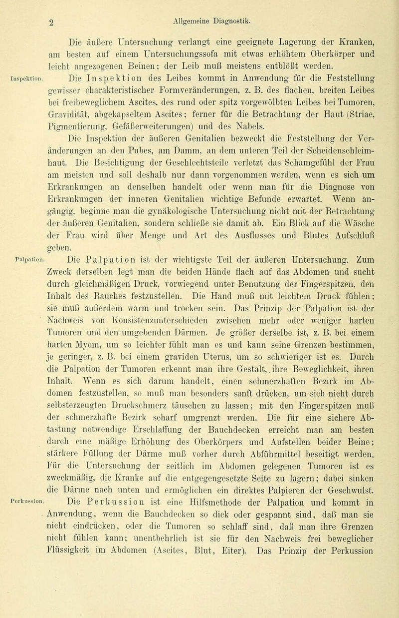 Die äußere Untersuchung verlangt eine geeignete Lagerung der Kranken, am besten auf einem Untersuchungssofa mit etwas erhöhtem Oberkörper und leicht angezogenen Beinen; der Leib muß meistens entblößt werden. Inspektion. Die Inspektion des Leibes kommt in Anwendung für die Feststellung gewisser charakteristischer Form Veränderungen, z. B. des flachen, breiten Leibes bei freibeweglichem Ascites, des rund oder spitz vorgewölbten Leibes bei Tumoren, Gravidität, abgekapseltem Ascites; ferner für die Betrachtung der Haut (Striae, Pigmentierung, Gefäßerweiterungen) und des Nabels. Die Inspektion der äußeren Genitalien bezweckt die Feststellung der Ver- änderungen an den Pubes, am Damm, an dem unteren Teil der Scheiden Schleim- haut. Die Besichtigung der Geschlechtsteile verletzt das Schamgefühl der Frau am meisten und soll deshalb nur dann vorgenommen werden, wenn es sich um Erkrankungen an denselben handelt oder wenn man für die Diagnose von Erkrankungen der inneren Genitalien wichtige Befunde erwartet. Wenn an- gängig, beginne man die gynäkologische Untersuchung nicht mit der Betrachtung der äußeren Genitalien, sondern schließe sie damit ab. Ein Blick auf die Wäsche der Frau wird über Menge und Art des Ausflusses und Blutes Aufschluß geben, paipation. Die Palpation ist der wichtigste Teil der äußeren Untersuchung. Zum Zweck derselben legt man die beiden Hände flach auf das Abdomen und sucht durch gleichmäßigen Druck, vorwiegend unter Benutzung der Fingerspitzen, den Inhalt des Bauches festzustellen. Die Hand muß mit leichtem Druck fühlen; sie muß außerdem warm und trocken sein. Das Prinzip der Palpation ist der Nachweis von Konsistenzunterschieden zwischen mehr oder weniger harten Tumoren und den umgebenden Därmen. Je größer derselbe ist, z. B. bei einem harten Myom, um so leichter fühlt man es und kann seine Grenzen bestimmen, je geringer, z. B. bei einem graviden Uterus, um so schwieriger ist es. Durch die Palpation der Tumoren erkennt man ihre Gestalt,. ihre Beweglichkeit, ihren Inhalt. Wenn es sich darum handelt, einen schmerzhaften Bezirk im Ab- domen festzustellen, so muß man besonders sanft drücken, um sich nicht durch selbsterzeugten Druckschmerz täuschen zu lassen; mit den Fingerspitzen muß der schmerzhafte Bezirk scharf umgrenzt werden. Die für eine sichere Ab- tastung notwendige Erschlaffung der Bauchdecken erreicht man am besten durch eine mäßige Erhöhung des Oberkörpers und Aufstellen beider Beine; stärkere Füllung der Därme muß vorher durch Abführmittel beseitigt werden. Für die Untersuchung der seitlich im Abdomen gelegenen Tumoren ist es zweckmäßig, die Kranke auf die entgegengesetzte Seite zu lagern; dabei sinken die Därme nach unten und ermöglichen ein direktes Palpieren der Geschwulst. Perkussion. Die Perkussion ist eine Hilfsmethode der Palpation und kommt in Anwendung, wenn die Bauchdecken so dick oder gespannt sind, daß man sie nicht eindrücken, oder die Tumoren so schlaff sind, daß man ihre Grenzen nicht fühlen kann; unentbehrlich ist sie für den Nachweis frei beweglicher Flüssigkeit im Abdomen (Ascites, Blut, Eiter). Das Prinzip der Perkussion