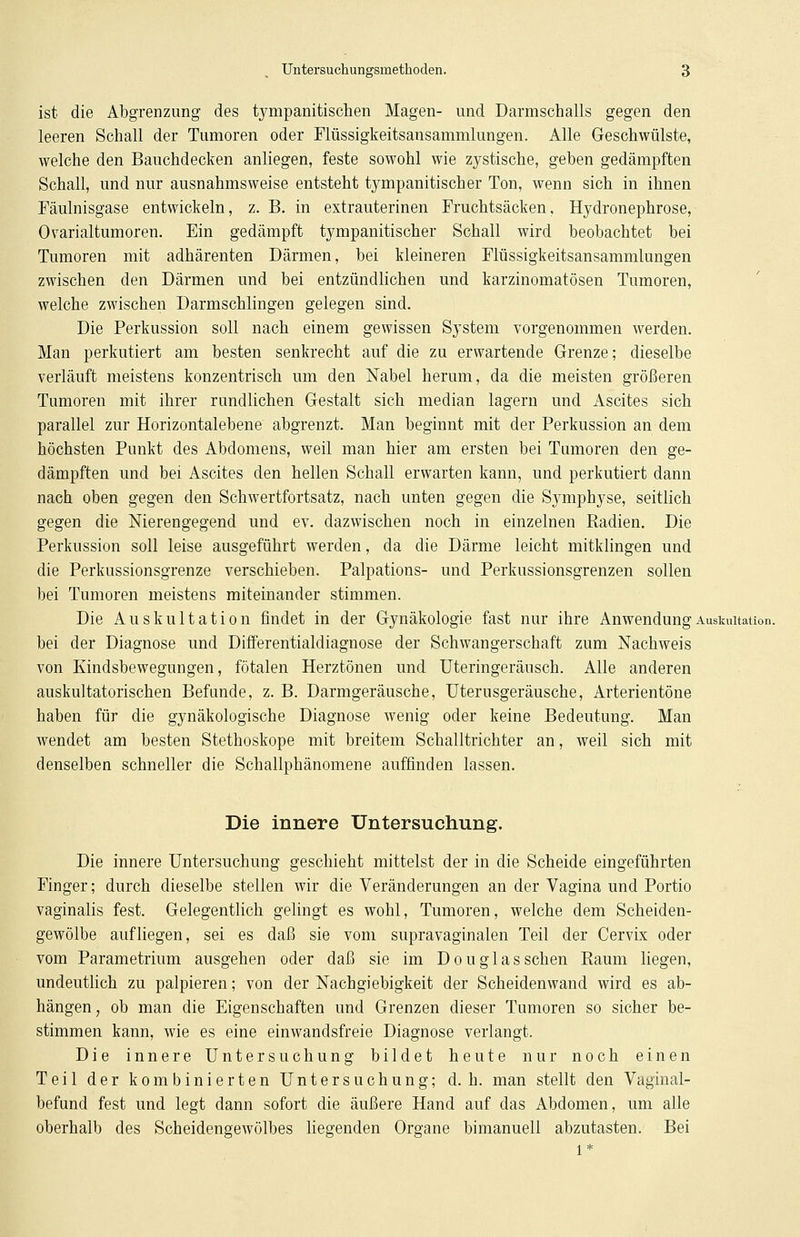 ist die Abgrenzung des tympanitischen Magen- und Darmschalls gegen den leeren Schall der Tumoren oder Flüssigkeitsansammlungen. Alle Geschwülste, welche den Bauchdecken anliegen, feste sowohl wie zystische, geben gedämpften Schall, und nur ausnahmsweise entsteht tympanitischer Ton, wenn sich in ihnen Fäulnisgase entwickeln, z. B. in extrauterinen Fruchtsäcken, Hydronephrose, Ovarialtumoren. Ein gedämpft tympanitischer Schall wird beobachtet bei Tumoren mit adhärenten Därmen, bei kleineren Flüssigkeitsansammlungen zwischen den Därmen und bei entzündlichen und karzinomatösen Tumoren, welche zwischen Darmschlingen gelegen sind. Die Perkussion soll nach einem gewissen System vorgenommen werden. Man perkutiert am besten senkrecht auf die zu erwartende Grenze; dieselbe verläuft meistens konzentrisch um den Nabel herum, da die meisten größeren Tumoren mit ihrer rundlichen Gestalt sich median lagern und Ascites sich parallel zur Horizontalebene abgrenzt. Man beginnt mit der Perkussion an dem höchsten Punkt des Abdomens, weil man hier am ersten bei Tumoren den ge- dämpften und bei Ascites den hellen Schall erwarten kann, und perkutiert dann nach oben gegen den Schwertfortsatz, nach unten gegen die Symphyse, seitlich gegen die Nierengegend und ev. dazwischen noch in einzelnen Radien. Die Perkussion soll leise ausgeführt werden, da die Därme leicht mitklingen und die Perkussionsgrenze verschieben. Palpations- und Perkussionsgrenzen sollen bei Tumoren meistens miteinander stimmen. Die Auskultation findet in der Gynäkologie fast nur ihre Anwendung Auskultation, bei der Diagnose und Differentialdiagnose der Schwangerschaft zum Nachweis von Kindsbewegungen, fötalen Herztönen und Uteringeräusch. Alle anderen auskultatorischen Befunde, z. B. Darmgeräusche, Uterusgeräusche, Arterientöne haben für die gynäkologische Diagnose wenig oder keine Bedeutung. Man wendet am besten Stethoskope mit breitem Schalltrichter an, weil sich mit denselben schneller die Schallphänomene auffinden lassen. Die innere Untersuchung. Die innere Untersuchung geschieht mittelst der in die Scheide eingeführten Finger; durch dieselbe stellen wir die Veränderungen an der Vagina und Portio vaginalis fest. Gelegentlich gelingt es wohl, Tumoren, welche dem Scheiden- gewölbe aufliegen, sei es daß sie vom supravaginalen Teil der Cervix oder vom Parametrium ausgehen oder daß sie im Douglasschen Raum liegen, undeutlich zu palpieren; von der Nachgiebigkeit der Scheidenwand wird es ab- hängen, ob man die Eigenschaften und Grenzen dieser Tumoren so sicher be- stimmen kann, wie es eine einwandsfreie Diagnose verlangt. Die innere Untersuchung bildet heute nur noch einen Teil der kombinierten Untersuchung; d.h. man stellt den Vaginal- befund fest und legt dann sofort die äußere Hand auf das Abdomen, um alle oberhalb des Scheidengewölbes liegenden Organe bimanuell abzutasten. Bei