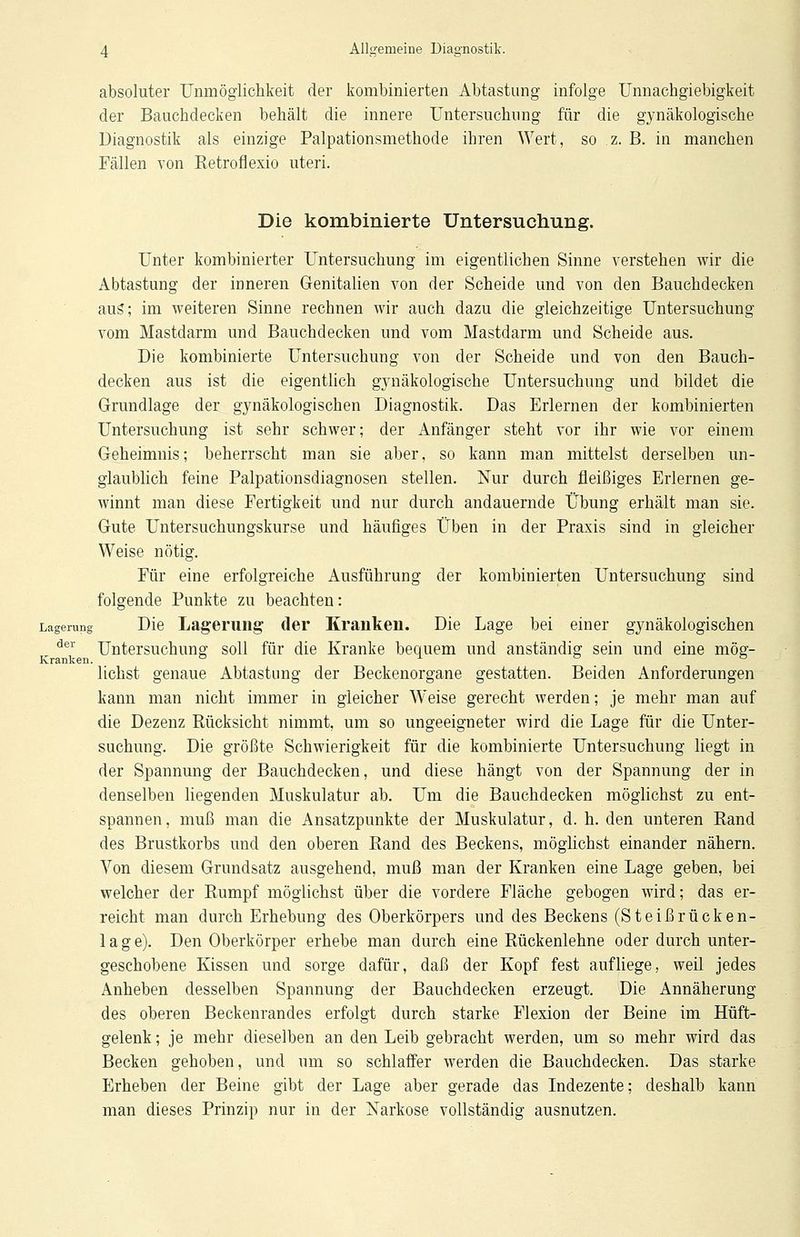 absoluter Unmöglichkeit der kombinierten Abtastung infolge Unnachgiebigkeit der Bauchdecken behält die innere Untersuchung für die gynäkologische Diagnostik als einzige Palpationsmethode ihren Wert, so z. B. in manchen Fällen von Retrofiexio uteri. Die kombinierte Untersuchung. Unter kombinierter Untersuchung im eigentlichen Sinne verstehen wir die Abtastung der inneren Genitalien von der Scheide und von den Bauchdecken aus; im weiteren Sinne rechnen wir auch dazu die gleichzeitige Untersuchung vom Mastdarm und Bauchdecken und vom Mastdarm und Scheide aus. Die kombinierte Untersuchung von der Scheide und von den Bauch- decken aus ist die eigentlich gynäkologische Untersuchung und bildet die Grundlage der gynäkologischen Diagnostik. Das Erlernen der kombinierten Untersuchung ist sehr schwer; der Anfänger steht vor ihr wie vor einem Geheimnis; beherrscht man sie aber, so kann man mittelst derselben un- glaublich feine Palpationsdiagnosen stellen. Nur durch fleißiges Erlernen ge- winnt man diese Fertigkeit und nur durch andauernde Übung erhält man sie. Gute Untersuchungskurse und häufiges Üben in der Praxis sind in gleicher Weise nötig. Für eine erfolgreiche Ausführung der kombinierten Untersuchung sind folgende Punkte zu beachten: Lagerung Die Lagerung der Kranken. Die Lage bei einer gynäkologischen der Untersuchung soll für die Kranke bequem und anständig sein und eine mög- Kranken. ° x ° liehst genaue Abtastung der Beckenorgane gestatten. Beiden Anforderungen kann man nicht immer in gleicher Weise gerecht werden; je mehr man auf die Dezenz Rücksicht nimmt, um so ungeeigneter wird die Lage für die Unter- suchung. Die größte Schwierigkeit für die kombinierte Untersuchung liegt in der Spannung der Bauchdecken, und diese hängt von der Spannung der in denselben liegenden Muskulatur ab. Um die Bauchdecken möglichst zu ent- spannen, muß man die Ansatzpunkte der Muskulatur, d. h. den unteren Rand des Brustkorbs und den oberen Rand des Beckens, möglichst einander nähern. Von diesem Grundsatz ausgehend, muß man der Kranken eine Lage geben, bei welcher der Rumpf möglichst über die vordere Fläche gebogen wird; das er- reicht man durch Erhebung des Oberkörpers und des Beckens (Steißrücken- lage). Den Oberkörper erhebe man durch eine Rückenlehne oder durch unter- geschobene Kissen und sorge dafür, daß der Kopf fest aufliege, weil jedes Anheben desselben Spannung der Bauchdecken erzeugt. Die Annäherung des oberen Beckenrandes erfolgt durch starke Flexion der Beine im Hüft- gelenk ; je mehr dieselben an den Leib gebracht werden, um so mehr wird das Becken gehoben, und um so schlaffer werden die Bauchdecken. Das starke Erheben der Beine gibt der Lage aber gerade das Indezente; deshalb kann man dieses Prinzip nur in der Narkose vollständig ausnutzen.