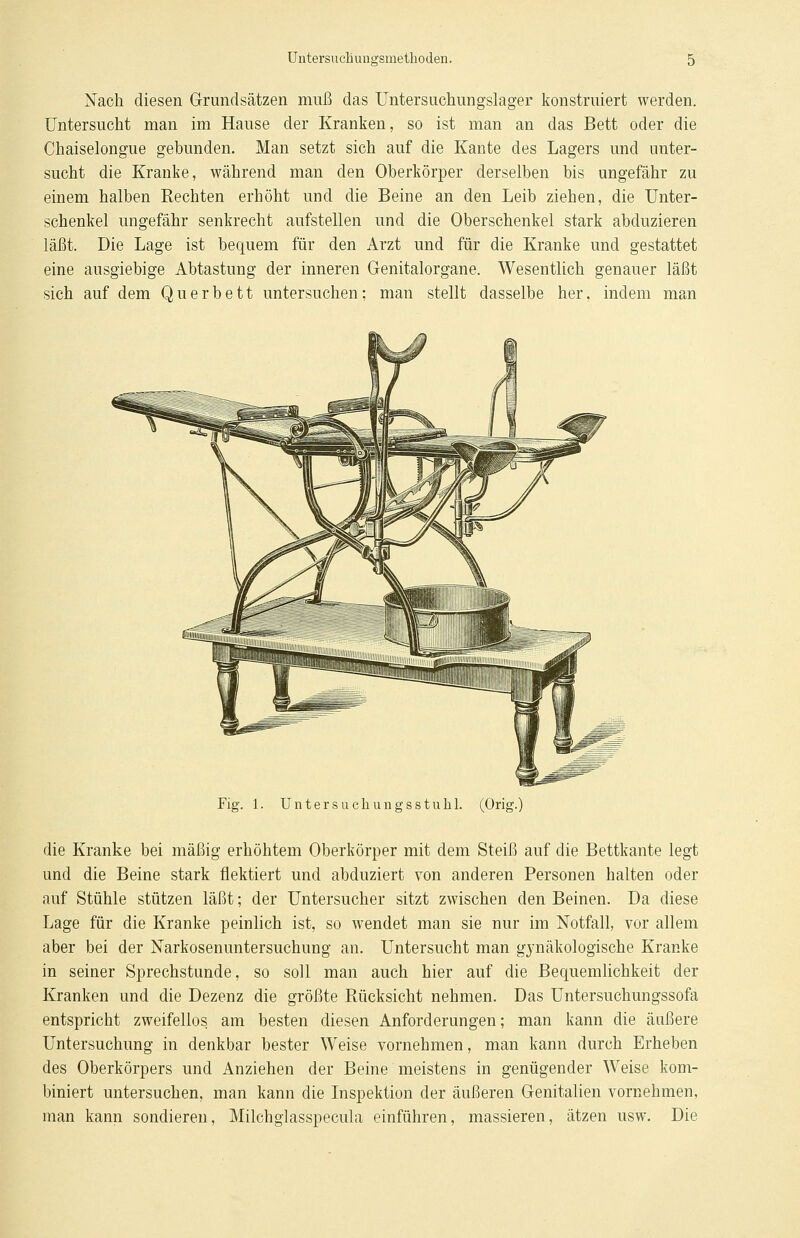 Nach diesen Grundsätzen muß das Untersuchungslager konstruiert werden. Untersucht man im Hause der Kranken, so ist man an das Bett oder die Chaiselongue gebunden. Man setzt sich auf die Kante des Lagers und unter- sucht die Kranke, während man den Oberkörper derselben bis ungefähr zu einem halben Rechten erhöht und die Beine an den Leib ziehen, die Unter- schenkel ungefähr senkrecht aufstellen und die Oberschenkel stark abduzieren läßt. Die Lage ist bequem für den Arzt und für die Kranke und gestattet eine ausgiebige Abtastung der inneren Genitalorgane. Wesentlich genauer läßt sich auf dem Querbett untersuchen; man stellt dasselbe her, indem man Fig. 1. Unter suchungsstukl. (Orig die Kranke bei mäßig erhöhtem Oberkörper mit dem Steiß auf die Bettkante legt und die Beine stark flektiert und abduziert von anderen Personen halten oder auf Stühle stützen läßt; der Untersucher sitzt zwischen den Beinen. Da diese Lage für die Kranke peinlich ist, so wendet man sie nur im Notfall, vor allem aber bei der Narkosenuntersuchung an. Untersucht man gynäkologische Kranke in seiner Sprechstunde, so soll man auch hier auf die Bequemlichkeit der Kranken und die Dezenz die größte Rücksicht nehmen. Das Untersuchungssofa entspricht zweifellos am besten diesen Anforderungen; man kann die äußere Untersuchung in denkbar bester Weise vornehmen, man kann durch Erheben des Oberkörpers und Anziehen der Beine meistens in genügender Weise kom- biniert untersuchen, man kann die Inspektion der äußeren Genitalien vornehmen, man kann sondieren, Milchglasspecula einführen, massieren, ätzen usw. Die
