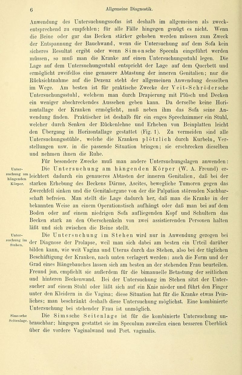 Anwendung des Untersuchungssofas ist deshalb im allgemeinen als zweck- entsprechend zu empfehlen; für alle Fälle hingegen genügt es nicht. Wenn die Beine oder gar das Becken stärker gehoben werden müssen zum Zweck der Entspannung der Bauchwand, wenn die Untersuchung auf dem Sofa kein sicheres Kesultat ergibt oder wenn Simonsche Specula eingeführt werden müssen, so muß man die Kranke auf einen Untersuchungsstuhl legen. Die Lage auf dem Untersuchungsstuhl entspricht der Lage auf dem Querbett und ermöglicht zweifellos eine genauere Abtastung der inneren Genitalien; nur die Rücksichtnahme auf die Dezenz steht der allgemeinen Anwendung desselben im Wege. Am besten ist für praktische Zwecke der Veit-Schrödersche Untersuchungsstuhl, welchem man durch Drapierung mit Plüsch und Decken ein weniger abschreckendes Aussehen geben kann. Da derselbe keine Hori- zontallage der Kranken ermöglicht, muß neben ihm das Sofa seine An- wendung finden. Praktischer ist deshalb für ein enges Sprechzimmer ein Stuhl, welcher durch Senken der Rückenlehne und Erheben von Beinplatten leicht den Übergang in Horizontallage gestattet (Fig. 1). Zu vermeiden sind alle Untersuchungsstühle, welche die Kranken plötzlich durch Kurbeln, Ver- stellungen usw. in die passende Situation bringen; sie erschrecken dieselben und nehmen ihnen die Ruhe. Für besondere Zwecke muß man andere Untersuchungslagen anwenden: unter- Die Untersuchung am hängenden Körper (W. A. Freund) er- schUBg amleichtert dadurch ein genaueres Abtasten der inneren Genitalien, daß bei der hangenden ° Körper, starken Erhebung des Beckens Därme, Ascites, bewegliche Tumoren gegen das Zwerchfell sinken und die Genitalorgane von der die Palpation störenden Nachbar- schaft befreien. Man stellt die Lage dadurch her, daß man die Kranke in der bekannten Weise an einem Operationstisch aufhängt oder daß man bei auf dem Boden oder auf einem niedrigen Sofa aufliegenden Kopf und Schultern das Becken stark an den Oberschenkeln von zwei assistierenden Personen halten läßt und sich zwischen die Beine stellt. unter- Die Untersuchung im Stehen wird nur in Anwendung gezogen bei SUgt^egnlm der Diagnose der Prolapse, weil man sich dabei am besten ein Urteil darüber bilden kann, wie weit Vagina und Uterus durch das Stehen, also bei der täglichen Beschäftigung der Kranken, nach unten verlagert werden; auch die Form und der Grad eines Hängebauches lassen sich am besten an der stehenden Frau beurteilen. Freund jun. empfiehlt sie außerdem für die bimanuelle Betastung der seitlichen und hinteren Beckenwand. Bei der Untersuchung im Stehen sitzt der Unter- sucher auf einem Stuhl oder läßt sich auf ein Knie nieder und führt den Finger unter den Kleidern in die Vagina; diese Situation hat für die Kranke etwas Pein- liches ; man beschränkt deshalb diese Untersuchung möglichst. Eine kombinierte Untersuchung bei stehender Frau ist unmöglich. simssehe Die Simssehe Seitenlage ist für die kombinierte Untersuchung un- ltenlage- brauchbar; hingegen gestattet sie im Speculum zuweilen einen besseren Überblick über die vordere Vaginalwand und Port, vaginalis.