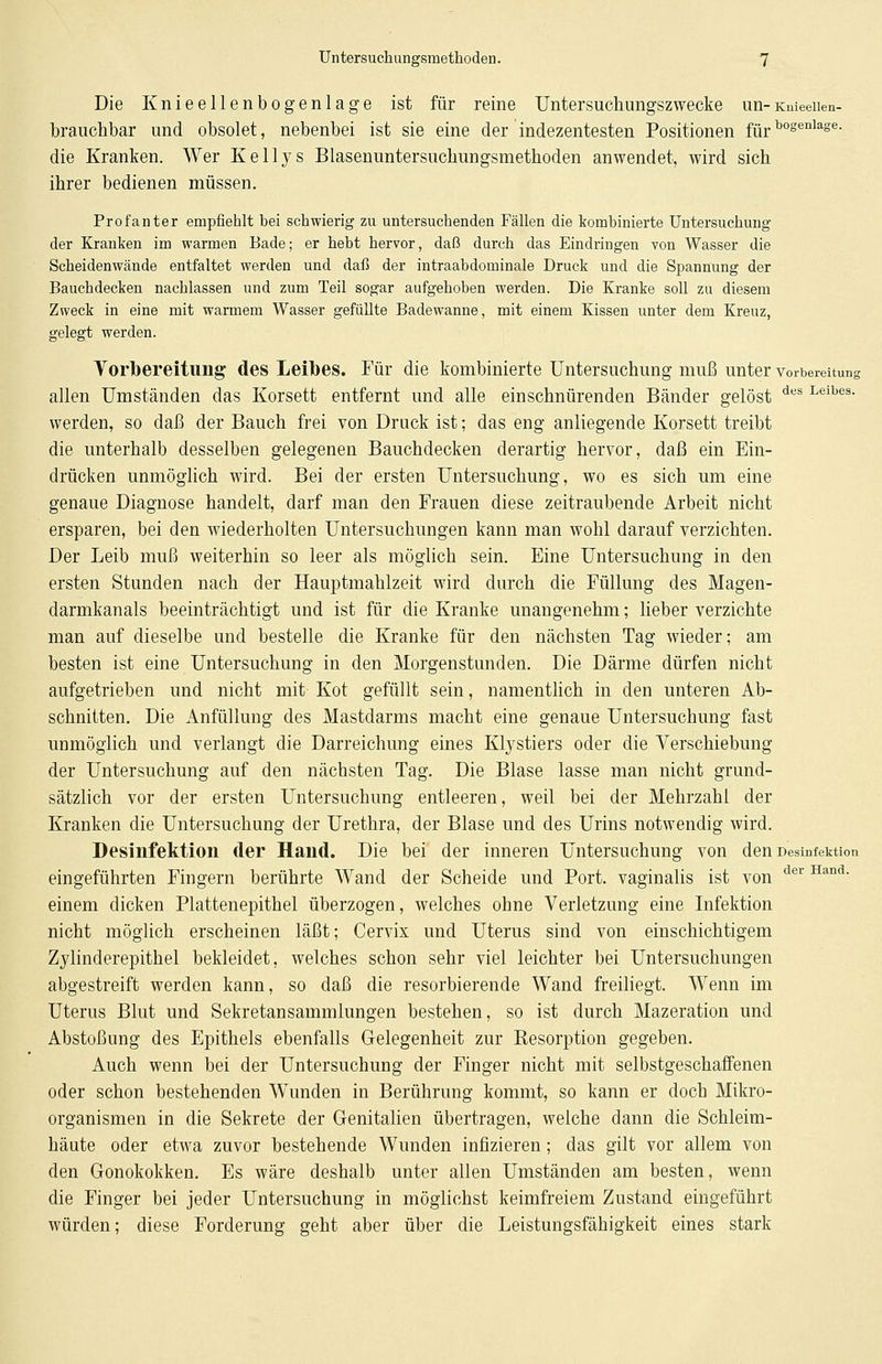 Die Knieellenbogenlage ist für reine Untersuchungszwecke un-Knieeiien- brauchbar und obsolet, nebenbei ist sie eine der indezentesten Positionen für bogenlage- die Kranken. Wer Kellys Blasenuntersuchungsmethoden anwendet, wird sich ihrer bedienen müssen. Profanter empfiehlt bei schwierig zu untersuchenden Fällen die kombinierte Untersuchung der Kranken im warmen Bade; er hebt hervor, daß durch das Eindringen von Wasser die Scheidenwände entfaltet werden und daß der intraabdominale Druck und die Spannung der Bauchdecken nachlassen und zum Teil sogar aufgehoben werden. Die Kranke soll zu diesem Zweck in eine mit warmem Wasser gefüllte Badewanne, mit einem Kissen unter dem Kreuz, gelegt werden. Vorbereitung des Leibes. Für die kombinierte Untersuchung muß unter Vorbereitung allen Umständen das Korsett entfernt und alle einschnürenden Bänder gelöst des Leibes- werden, so daß der Bauch frei von Druck ist; das eng anliegende Korsett treibt die unterhalb desselben gelegenen Bauchdecken derartig hervor, daß ein Ein- drücken unmöglich wird. Bei der ersten Untersuchung, wo es sich um eine genaue Diagnose handelt, darf man den Frauen diese zeitraubende Arbeit nicht ersparen, bei den wiederholten Untersuchungen kann man wohl darauf verzichten. Der Leib muß weiterhin so leer als möglich sein. Eine Untersuchung in den ersten Stunden nach der Hauptmahlzeit wird durch die Füllung des Magen- darmkanals beeinträchtigt und ist für die Kranke unangenehm; lieber verzichte man auf dieselbe und bestelle die Kranke für den nächsten Tag wieder; am besten ist eine Untersuchung in den Morgenstunden. Die Därme dürfen nicht aufgetrieben und nicht mit Kot gefüllt sein, namentlich in den unteren Ab- schnitten. Die Anfüllung des Mastdarms macht eine genaue Untersuchung fast unmöglich und verlangt die Darreichung eines Klystiers oder die Verschiebung der Untersuchung auf den nächsten Tag. Die Blase lasse man nicht grund- sätzlich vor der ersten Untersuchung entleeren, weil bei der Mehrzahl der Kranken die Untersuchung der Urethra, der Blase und des Urins notwendig wird. Desinfektion der Hand. Die bei der inneren Untersuchung von den Desinfektion eingeführten Fingern berührte Wand der Scheide und Port, vaginalis ist von der Hand' einem dicken Plattenepithel überzogen, welches ohne Verletzung eine Infektion nicht möglich erscheinen läßt; Cervix und Uterus sind von einschichtigem Zylinderepithel bekleidet, welches schon sehr viel leichter bei Untersuchungen abgestreift werden kann, so daß die resorbierende Wand freiliegt. Wenn im Uterus Blut und Sekretansammlungen bestehen, so ist durch Mazeration und Abstoßung des Epithels ebenfalls Gelegenheit zur Resorption gegeben. Auch wenn bei der Untersuchung der Finger nicht mit selbstgeschaffenen oder schon bestehenden WTunden in Berührung kommt, so kann er doch Mikro- organismen in die Sekrete der Genitalien übertragen, welche dann die Schleim- häute oder etwa zuvor bestehende Wunden infizieren; das gilt vor allem von den Gonokokken. Es wäre deshalb unter allen Umständen am besten, wenn die Finger bei jeder Untersuchung in möglichst keimfreiem Zustand eingeführt würden; diese Forderung geht aber über die Leistungsfähigkeit eines stark