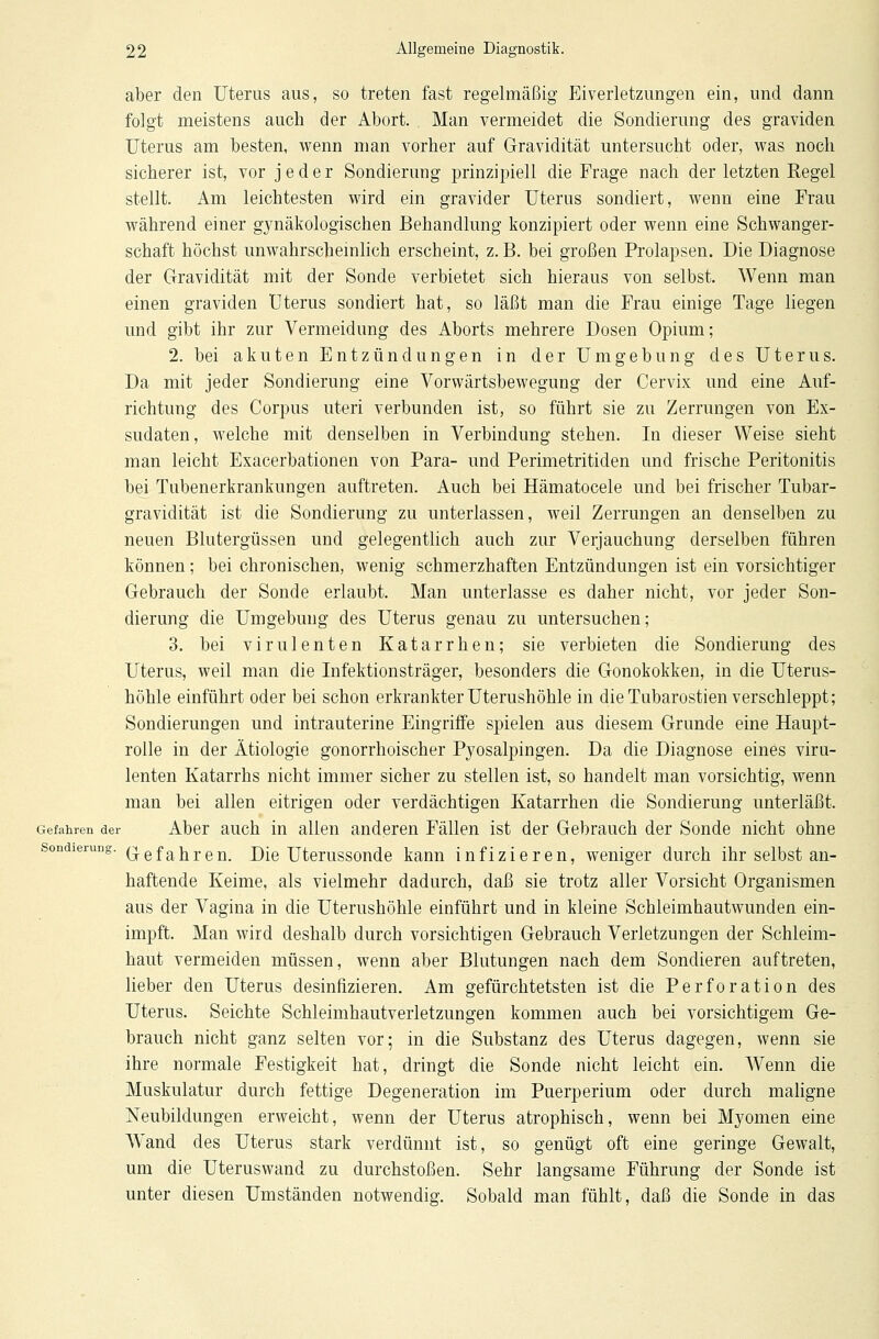 aber den Uterus aus, so treten fast regelmäßig Eiverletzungen ein, und dann folgt meistens auch der Abort. Man vermeidet die Sondierung des graviden Uterus am besten, wenn man vorher auf Gravidität untersucht oder, was noch sicherer ist, vor jeder Sondierung prinzipiell die Frage nach der letzten Regel stellt. Am leichtesten wird ein gravider Uterus sondiert, wenn eine Frau während einer gynäkologischen Behandlung konzipiert oder wenn eine Schwanger- schaft höchst unwahrscheinlich erscheint, z. B. bei großen Prolapsen. Die Diagnose der Gravidität mit der Sonde verbietet sich hieraus von selbst. Wenn man einen graviden Uterus sondiert hat, so läßt man die Frau einige Tage liegen und gibt ihr zur Vermeidung des Aborts mehrere Dosen Opium; 2. bei akuten Entzündungen in der Umgebung des Uterus. Da mit jeder Sondierung eine Vorwärtsbewegung der Cervix und eine Auf- richtung des Corpus uteri verbunden ist, so führt sie zu Zerrungen von Ex- sudaten, welche mit denselben in Verbindung stehen. In dieser Weise sieht man leicht Exacerbationen von Para- und Perimetritiden und frische Peritonitis bei Tubenerkrankungen auftreten. Auch bei Hämatocele und bei frischer Tubar- gravidität ist die Sondierung zu unterlassen, weil Zerrungen an denselben zu neuen Blutergüssen und gelegentlich auch zur Verjauchung derselben führen können; bei chronischen, wenig schmerzhaften Entzündungen ist ein vorsichtiger Gebrauch der Sonde erlaubt. Man unterlasse es daher nicht, vor jeder Son- dierung die Umgebung des Uterus genau zu untersuchen; 3. bei virulenten Katarrhen; sie verbieten die Sondierung des Uterus, weil man die Infektionsträger, besonders die Gonokokken, in die Uterus- höhle einführt oder bei schon erkrankter Uterushöhle in die Tubarostien verschleppt; Sondierungen und intrauterine Eingriffe spielen aus diesem Grunde eine Haupt- rolle in der Ätiologie gonorrhoischer Pyosalpingen. Da die Diagnose eines viru- lenten Katarrhs nicht immer sicher zu stellen ist, so handelt man vorsichtig, wenn man bei allen eitrigen oder verdächtigen Katarrhen die Sondierung unterläßt. Gefahren der Aber auch in allen anderen Fällen ist der Gebrauch der Sonde nicht ohne Sondierung. Qefa^re^ D[e Uterussonde kann infizieren, weniger durch ihr selbst an- haftende Keime, als vielmehr dadurch, daß sie trotz aller Vorsicht Organismen aus der Vagina in die Uterushöhle einführt und in kleine Schleimhautwunden ein- impft. Man wird deshalb durch vorsichtigen Gebrauch Verletzungen der Schleim- haut vermeiden müssen, wenn aber Blutungen nach dem Sondieren auftreten, lieber den Uterus desinfizieren. Am gefürchtetsten ist die Perforation des Uterus. Seichte Schleimhautverletzungen kommen auch bei vorsichtigem Ge- brauch nicht ganz selten vor; in die Substanz des Uterus dagegen, wenn sie ihre normale Festigkeit hat, dringt die Sonde nicht leicht ein. Wenn die Muskulatur durch fettige Degeneration im Puerperium oder durch maligne Neubildungen erweicht, wenn der Uterus atrophisch, wenn bei M3^omen eine Wand des Uterus stark verdünnt ist, so genügt oft eine geringe Gewalt, um die Uteruswand zu durchstoßen. Sehr langsame Führung der Sonde ist unter diesen Umständen notwendig. Sobald man fühlt, daß die Sonde in das