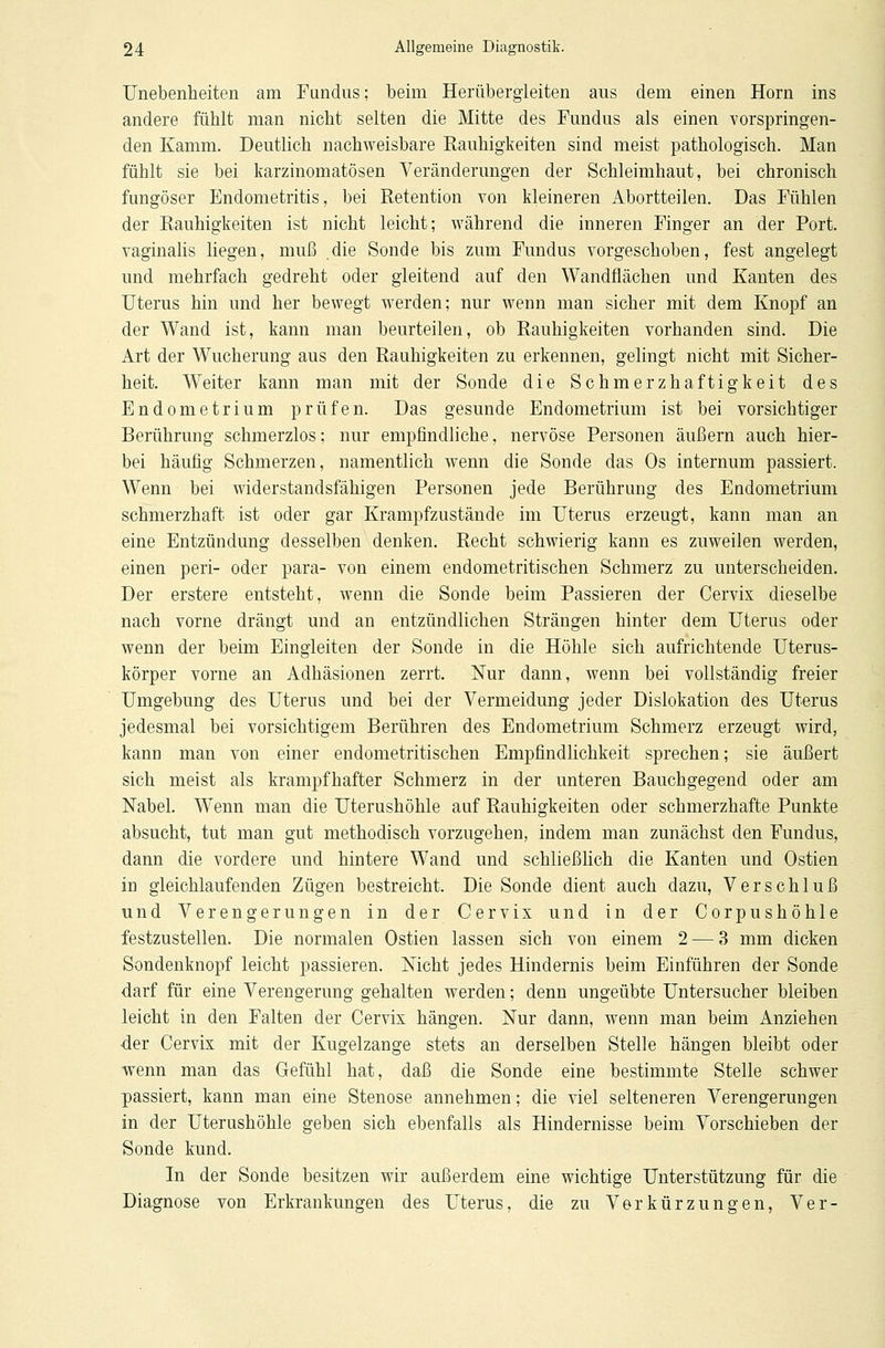 Unebenheiten am Fundus; beim Herübergleiten aus dem einen Hörn ins andere fühlt man nicht selten die Mitte des Fundus als einen vorspringen- den Kamm. Deutlich nachweisbare Rauhigkeiten sind meist pathologisch. Man fühlt sie bei karzinomatösen Veränderungen der Schleimhaut, bei chronisch fungöser Endometritis, bei Retention von kleineren Abortteilen. Das Fühlen der Rauhigkeiten ist nicht leicht; während die inneren Finger an der Port, vaginalis liegen, muß die Sonde bis zum Fundus vorgeschoben, fest angelegt und mehrfach gedreht oder gleitend auf den Wandflächen und Kanten des Uterus hin und her bewegt werden; nur wenn man sicher mit dem Knopf an der Wand ist, kann man beurteilen, ob Rauhigkeiten vorhanden sind. Die Art der Wucherung aus den Rauhigkeiten zu erkennen, gelingt nicht mit Sicher- heit. Weiter kann man mit der Sonde die Schmerzhaftigkeit des Endometrium prüfen. Das gesunde Endometrium ist bei vorsichtiger Berührung schmerzlos; nur empfindliche, nervöse Personen äußern auch hier- bei häufig Schmerzen, namentlich wenn die Sonde das Os internum passiert. Wenn bei widerstandsfähigen Personen jede Berührung des Endometrium schmerzhaft ist oder gar Krampfzustände im Uterus erzeugt, kann man an eine Entzündung desselben denken. Recht schwierig kann es zuweilen werden, einen peri- oder para- von einem endometritischen Schmerz zu unterscheiden. Der erstere entsteht, wenn die Sonde beim Passieren der Cervix dieselbe nach vorne drängt und an entzündlichen Strängen hinter dem Uterus oder wenn der beim Eingleiten der Sonde in die Höhle sich aufrichtende Uterus- körper vorne an Adhäsionen zerrt. Nur dann, wenn bei vollständig freier Umgebung des Uterus und bei der Vermeidung jeder Dislokation des Uterus jedesmal bei vorsichtigem Berühren des Endometrium Schmerz erzeugt wird, kann man von einer endometritischen Empfindlichkeit sprechen; sie äußert sich meist als krampfhafter Schmerz in der unteren Bauchgegend oder am Nabel. Wenn man die Uterushöhle auf Rauhigkeiten oder schmerzhafte Punkte absucht, tut man gut methodisch vorzugehen, indem man zunächst den Fundus, dann die vordere und hintere Wand und schließlich die Kanten und Ostien in gleichlaufenden Zügen bestreicht. Die Sonde dient auch dazu, Verschluß und Verengerungen in der Cervix und in der Corpushöhle festzustellen. Die normalen Ostien lassen sich von einem 2 — 3 mm dicken Sondenknopf leicht passieren. Nicht jedes Hindernis beim Einführen der Sonde darf für eine Verengerung gehalten werden; denn ungeübte Untersucher bleiben leicht in den Falten der Cervix hängen. Nur dann, wenn man beim Anziehen •der Cervix mit der Kugelzange stets an derselben Stelle hängen bleibt oder wenn man das Gefühl hat, daß die Sonde eine bestimmte Stelle schwer passiert, kann man eine Stenose annehmen; die viel selteneren Verengerungen in der Uterushöhle geben sich ebenfalls als Hindernisse beim Vorschieben der Sonde kund. In der Sonde besitzen wir außerdem eine wichtige Unterstützung für die Diagnose von Erkrankungen des Uterus, die zu Vor kür zun gen, Ver-