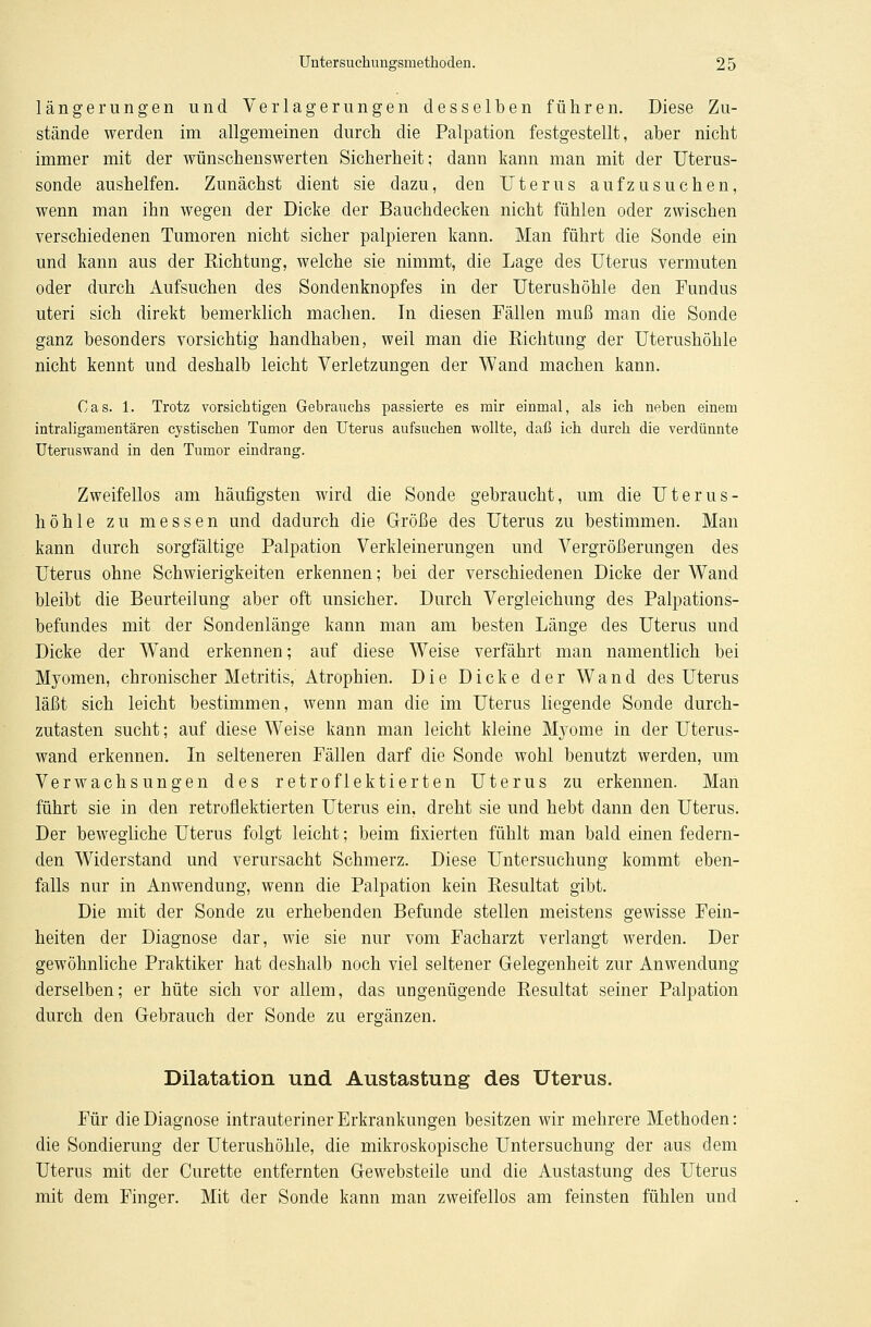 längerungen und Verlagerungen desselben führen. Diese Zu- stände werden im allgemeinen durch die Palpation festgestellt, aber nicht immer mit der wünschenswerten Sicherheit; dann kann man mit der Uterus- sonde aushelfen. Zunächst dient sie dazu, den Uterus aufzusuchen, wenn man ihn wegen der Dicke der Bauchdecken nicht fühlen oder zwischen verschiedenen Tumoren nicht sicher palpieren kann. Man führt die Sonde ein und kann aus der Richtung, welche sie nimmt, die Lage des Uterus vermuten oder durch Aufsuchen des Sondenknopfes in der Uterushöhle den Fundus uteri sich direkt bemerklich machen. In diesen Fällen muß man die Sonde ganz besonders vorsichtig handhaben, weil man die Richtung der Uterushöhle nicht kennt und deshalb leicht Verletzungen der Wand machen kann. Gas. 1. Trotz vorsichtigen Gebrauchs passierte es mir einmal, als ich neben einem intraligamentären cystischen Tumor den Uterus aufsuchen wollte, daß ich durch die verdünnte Uteruswand in den Tumor eindrang. Zweifellos am häufigsten wird die Sonde gebraucht, um die Uterus- höhle zu messen und dadurch die Größe des Uterus zu bestimmen. Man kann durch sorgfältige Palpation Verkleinerungen und Vergrößerungen des Uterus ohne Schwierigkeiten erkennen; bei der verschiedenen Dicke der Wand bleibt die Beurteilung aber oft unsicher. Durch Vergleichung des Palpations- befundes mit der Sondenlänge kann man am besten Länge des Uterus und Dicke der Wand erkennen; auf diese Weise verfährt man namentlich bei Myomen, chronischer Metritis, Atrophien. Die Dicke der Wand des Uterus läßt sich leicht bestimmen, wenn man die im Uterus liegende Sonde durch- zutasten sucht; auf diese Weise kann man leicht kleine Myome in der Uterus- wand erkennen. In selteneren Fällen darf die Sonde wohl benutzt werden, um Verwachsungen des retroflektierten Uterus zu erkennen. Man führt sie in den retroflektierten Uterus ein, dreht sie und hebt dann den Uterus. Der bewegliche Uterus folgt leicht; beim fixierten fühlt man bald einen federn- den Widerstand und verursacht Schmerz. Diese Untersuchung kommt eben- falls nur in Anwendung, wenn die Palpation kein Resultat gibt. Die mit der Sonde zu erhebenden Befunde stellen meistens gewisse Fein- heiten der Diagnose dar, wie sie nur vom Facharzt verlangt werden. Der gewöhnliche Praktiker hat deshalb noch viel seltener Gelegenheit zur Anwendung derselben; er hüte sich vor allem, das ungenügende Resultat seiner Palpation durch den Gebrauch der Sonde zu ergänzen. Dilatation und Austastung des Uterus. Für die Diagnose intrauteriner Erkrankungen besitzen wir mehrere Methoden: die Sondierung der Uterushöhle, die mikroskopische Untersuchung der aus dem Uterus mit der Curette entfernten Gewebsteile und die Austastung des Uterus mit dem Finger. Mit der Sonde kann man zweifellos am feinsten fühlen und