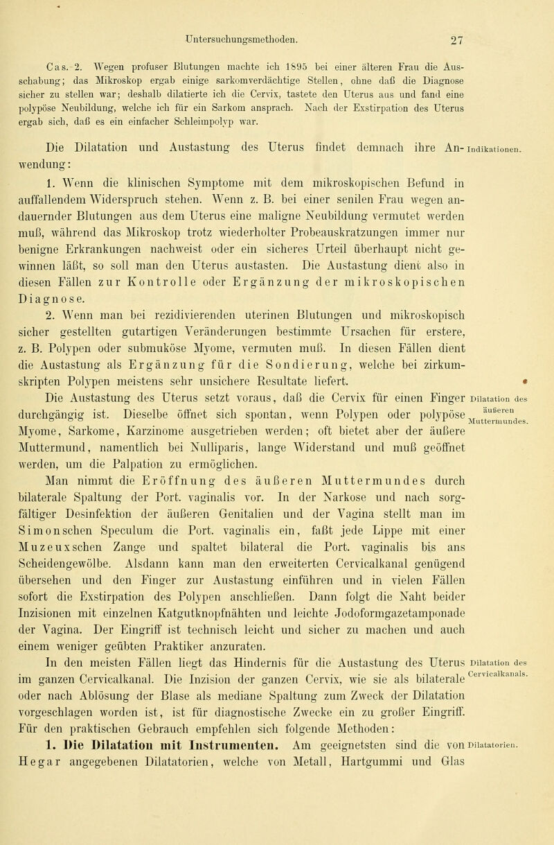 Cas. 2. Wegen profuser Blutungen machte ich 1895 hei einer älteren Frau die Aus- schabung ; das Mikroskop ergab einige sarkomverdächtige Stellen, ohne daß die Diagnose sicher zu stellen war; deshalb diktierte ich die Cervix, tastete den Uterus aus und fand eine polypöse Neubildung, welche ich für ein Sarkom ansprach. Nach der Exstirpation des Uterus ergab sieb, daß es ein einfacher Schleimpolyp war. Die Dilatation und Austastung des Uterus findet demnach ihre An-Indikationen. wendung: 1. Wenn die klinischen Symptome mit dem mikroskopischen Befund in auffallendem Widerspruch stehen. Wenn z. B. bei einer senilen Frau wegen an- dauernder Blutungen aus dem Uterus eine maligne Neubildung vermutet werden muß, während das Mikroskop trotz wiederholter Probeauskratzungen immer nur benigne Erkrankungen nachweist oder ein sicheres Urteil überhaupt nicht ge- winnen läßt, so soll man den Uterus austasten. Die Austastung dient also in diesen Fällen zur Kontrolle oder Ergänzung der mikroskopischen Diagnose. 2. Wenn man bei rezidivierenden uterinen Blutungen und mikroskopisch sicher gestellten gutartigen Veränderungen bestimmte Ursachen für erstere, z. B. Polypen oder submuköse Myome, vermuten muß. In diesen Fällen dient die Austastung als Ergänzung für die Sondierung, welche bei zirkum- skripten Polypen meistens sehr unsichere Resultate liefert. • Die Austastung des Uterus setzt voraus, daß die Cervix für einen Finger Dnatation des durchgängig ist. Dieselbe öffnet sich spontan, wenn Polypen oder polypöse äußeren Myome, Sarkome, Karzinome ausgetrieben werden; oft bietet aber der äußere Muttermund, namentlich bei Nulliparis, lange Widerstand und muß geöffnet werden, um die Palpation zu ermöglichen. Man nimmt die Eröffnung des äußeren Muttermundes durch bilaterale Spaltung der Port, vaginalis vor. In der Narkose und nach sorg- fältiger Desinfektion der äußeren Genitalien und der Vagina stellt man im Simonschen Speculum die Port, vaginalis ein, faßt jede Lippe mit einer Muzeuxsehen Zange und spaltet bilateral die Port, vaginalis bis ans Scheidengewölbe. Alsdann kann man den erweiterten Cervicalkanal genügend übersehen und den Finger zur Austastung einführen und in vielen Fällen sofort die Exstirpation des Polypen anschließen. Dann folgt die Naht beider Inzisionen mit einzelnen Katgutknopfnähten und leichte Jodoformgazetamponade der Vagina. Der Eingriff ist technisch leicht und sicher zu machen und auch einem weniger geübten Praktiker anzuraten. In den meisten Fällen liegt das Hindernis für die Austastung des Uterus Dilatation des im ganzen Cervicalkanal. Die Inzision der ganzen Cervix, wie sie als bilaterale oder nach Ablösung der Blase als mediane Spaltung zum Zweck der Dilatation vorgeschlagen worden ist, ist für diagnostische Zwecke ein zu großer Eingriff. Für den praktischen Gebrauch empfehlen sich folgende Methoden: 1. Die Dilatation mit Instrumenten. Am geeignetsten sind die von Diiatatorien. He gar angegebenen Diiatatorien, welche von Metall, Hartgummi und Glas