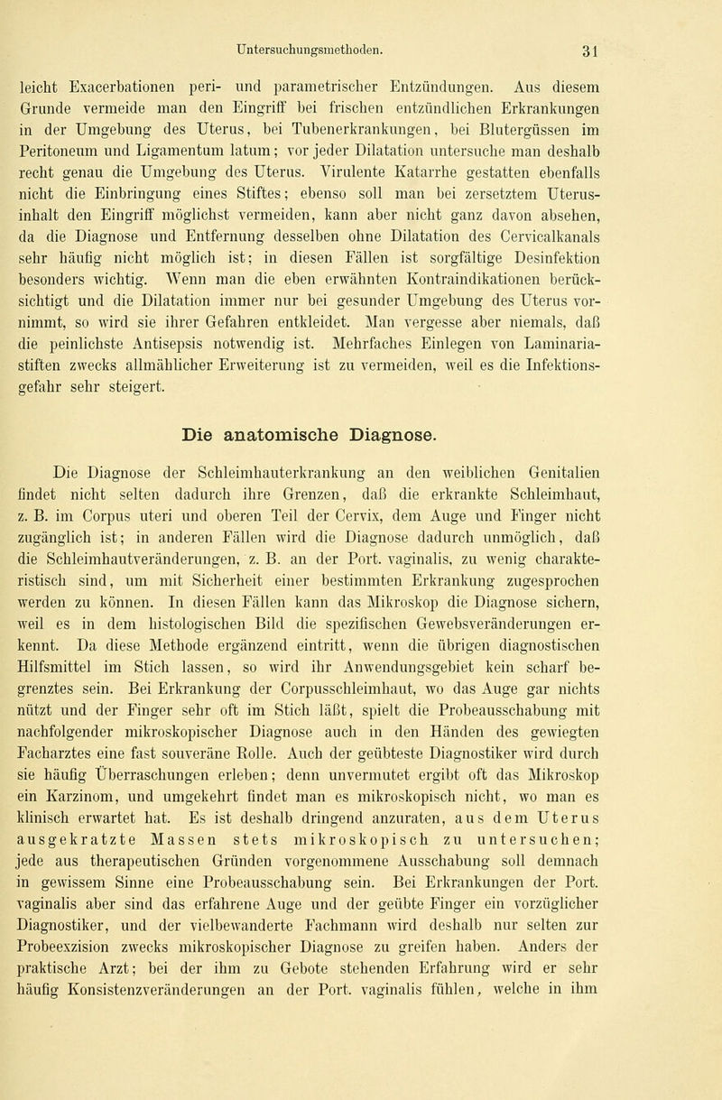 leicht Exacerbationen peri- und parametrischer Entzündungen. Aus diesem Grunde vermeide man den Eingriff hei frischen entzündlichen Erkrankungen in der Umgebung des Uterus, hei Tubenerkrankungen, bei Blutergüssen im Peritoneum und Ligamentum latum; vor jeder Dilatation untersuche man deshalb recht genau die Umgebung des Uterus. Virulente Katarrhe gestatten ebenfalls nicht die Einbringung eines Stiftes; ebenso soll man bei zersetztem Uterus- inhalt den Eingriff möglichst vermeiden, kann aber nicht ganz davon absehen, da die Diagnose und Entfernung desselben ohne Dilatation des Cervicalkanals sehr häufig nicht möglich ist; in diesen Fällen ist sorgfältige Desinfektion besonders wichtig. Wenn man die eben erwähnten Kontraindikationen berück- sichtigt und die Dilatation immer nur bei gesunder Umgebung des Uterus vor- nimmt, so wird sie ihrer Gefahren entkleidet. Man vergesse aber niemals, daß die peinlichste Antisepsis notwendig ist. Mehrfaches Einlegen von Laminaria- stiften zwecks allmählicher Erweiterung ist zu vermeiden, weil es die Infektions- gefahr sehr steigert. Die anatomische Diagnose. Die Diagnose der Schleimhauterkrankung an den weiblichen Genitalien findet nicht selten dadurch ihre Grenzen, daß die erkrankte Schleimhaut, z. B. im Corpus uteri und oberen Teil der Cervix, dem Auge und Finger nicht zugänglich ist; in anderen Fällen wird die Diagnose dadurch unmöglich, daß die Schleimhautveränderungen, z. B. an der Port, vaginalis, zu wenig charakte- ristisch sind, um mit Sicherheit einer bestimmten Erkrankung zugesprochen werden zu können. In diesen Fällen kann das Mikroskop die Diagnose sichern, weil es in dem histologischen Bild die spezifischen Gewebsveränderungen er- kennt. Da diese Methode ergänzend eintritt, wenn die übrigen diagnostischen Hilfsmittel im Stich lassen, so wird ihr Anwendungsgebiet kein scharf be- grenztes sein. Bei Erkrankung der Corpusschleimhaut, wo das Auge gar nichts nützt und der Finger sehr oft im Stich läßt, spielt die Probeausschabung mit nachfolgender mikroskopischer Diagnose auch in den Händen des gewiegten Facharztes eine fast souveräne Rolie. Auch der geübteste Diagnostiker wird durch sie häufig Überraschungen erleben; denn unvermutet ergibt oft das Mikroskop ein Karzinom, und umgekehrt findet man es mikroskopisch nicht, wo man es klinisch erwartet hat. Es ist deshalb dringend anzuraten, aus dem Uterus ausgekratzte Massen stets mikroskopisch zu untersuchen; jede aus therapeutischen Gründen vorgenommene Ausschabung soll demnach in gewissem Sinne eine Probeausschabung sein. Bei Erkrankungen der Port, vaginalis aber sind das erfahrene Auge und der geübte Finger ein vorzüglicher Diagnostiker, und der vielbewanderte Fachmann wird deshalb nur selten zur Probeexzision zwecks mikroskopischer Diagnose zu greifen haben. Anders der praktische Arzt; bei der ihm zu Gebote stehenden Erfahrung wird er sehr häufig Konsistenzveränderungen an der Port, vaginalis fühlen, welche in ihm