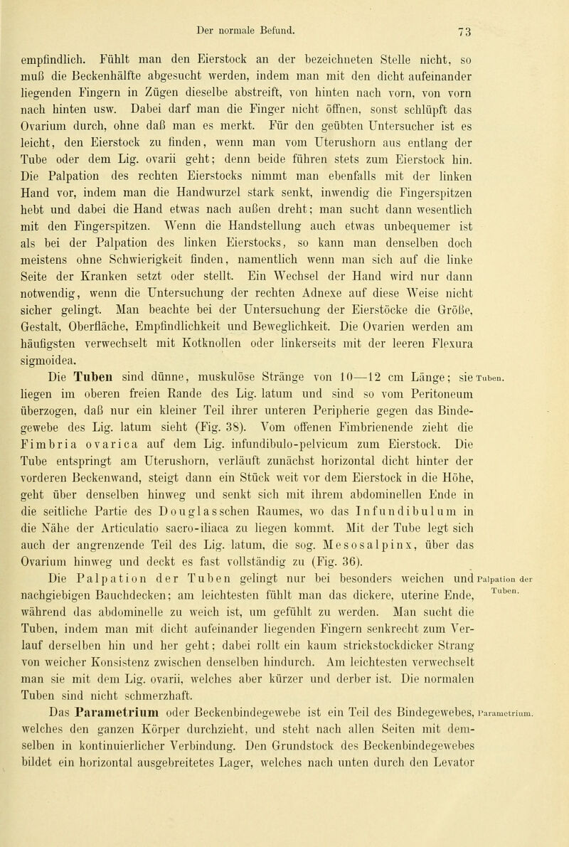 empfindlich. Fühlt man den Eierstock an der bezeichneten Stelle nicht, so muß die Beckenhälfte abgesucht werden, indem man mit den dicht aufeinander liegenden Fingern in Zügen dieselbe abstreift, von hinten nach vorn, von vorn nach hinten usw. Dabei darf man die Finger nicht öffnen, sonst schlüpft das Ovarium durch, ohne daß man es merkt. Für den geübten Untersucher ist es leicht, den Eierstock zu finden, wenn man vom Uterushorn aus entlang der Tube oder dem Lig. ovarii geht; denn beide führen stets zum Eierstock hin. Die Palpation des rechten Eierstocks nimmt man ebenfalls mit der linken Hand vor, indem man die Handwurzel stark senkt, inwendig die Fingerspitzen hebt und dabei die Hand etwas nach außen dreht; man sucht dann wesentlich mit den Fingerspitzen. Wenn die Handstellung auch etwas unbequemer ist als bei der Palpation des linken Eierstocks, so kann man denselben doch meistens ohne Schwierigkeit finden, namentlich wenn man sich auf die linke Seite der Kranken setzt oder stellt. Ein Wechsel der Hand wird nur dann notwendig, wenn die Untersuchung der rechten Adnexe auf diese Weise nicht sicher gelingt. Man beachte bei der Untersuchung der Eierstöcke die Größe, Gestalt, Oberfläche, Empfindlichkeit und Beweglichkeit. Die Ovarien werden am häufigsten verwechselt mit Kotknollen oder linkerseits mit der leeren Flexura sigmoidea. Die Tuben sind dünne, muskulöse Stränge von 10—12 cm Länge; sie Tuben, liegen im oberen freien Rande des Lig. latum und sind so vom Peritoneum überzogen, daß nur ein kleiner Teil ihrer unteren Peripherie gegen das Binde- gewebe des Lig. latum sieht (Fig. 38). Vom offenen Fimbrienende zieht die Fimbria ovarica auf dem Lig. infundibulo-pelvicum zum Eierstock. Die Tube entspringt am Uterushorn, verläuft zunächst horizontal dicht hinter der vorderen Beckenwand, steigt dann ein Stück weit vor dem Eierstock in die Höhe, geht über denselben hinweg und senkt sich mit ihrem abdominellen Ende in die seitliche Partie des Douglas sehen Raumes, wo das Infundibulum in die Nähe der Articulatio sacro-iliaca zu liegen kommt. Mit der Tube legt sich auch der angrenzende Teil des Lig. latum, die sog. Mesosalpinx, über das Ovarium hinweg und deckt es fast vollständig zu (Fig. 36). Die Palpation der Tuben gelingt nur bei besonders weichen undPaipation der nachgiebigen Bauchdecken; am leichtesten fühlt man das dickere, uterine Ende, Tuben- während das abdominelle zu weich ist, um gefühlt zu werden. Man sucht die Tuben, indem man mit dicht aufeinander liegenden Fingern senkrecht zum Ver- lauf derselben hin und her geht; dabei rollt ein kaum strickstockdicker Strang von weicher Konsistenz zwischen denselben hindurch. Am leichtesten verwechselt man sie mit dem Lig. ovarii, welches aber kürzer und derber ist. Die normalen Tuben sind nicht schmerzhaft. Das Parametrium oder Beckenbindegewebe ist ein Teil des Bindegewebes, Parametrium. welches den ganzen Körper durchzieht, und steht nach allen Seiten mit dem- selben in kontinuierlicher Verbindung. Den Grundstock des Beckenbindegewebes bildet ein horizontal ausgebreitetes Lager, welches nach unten durch den Levator
