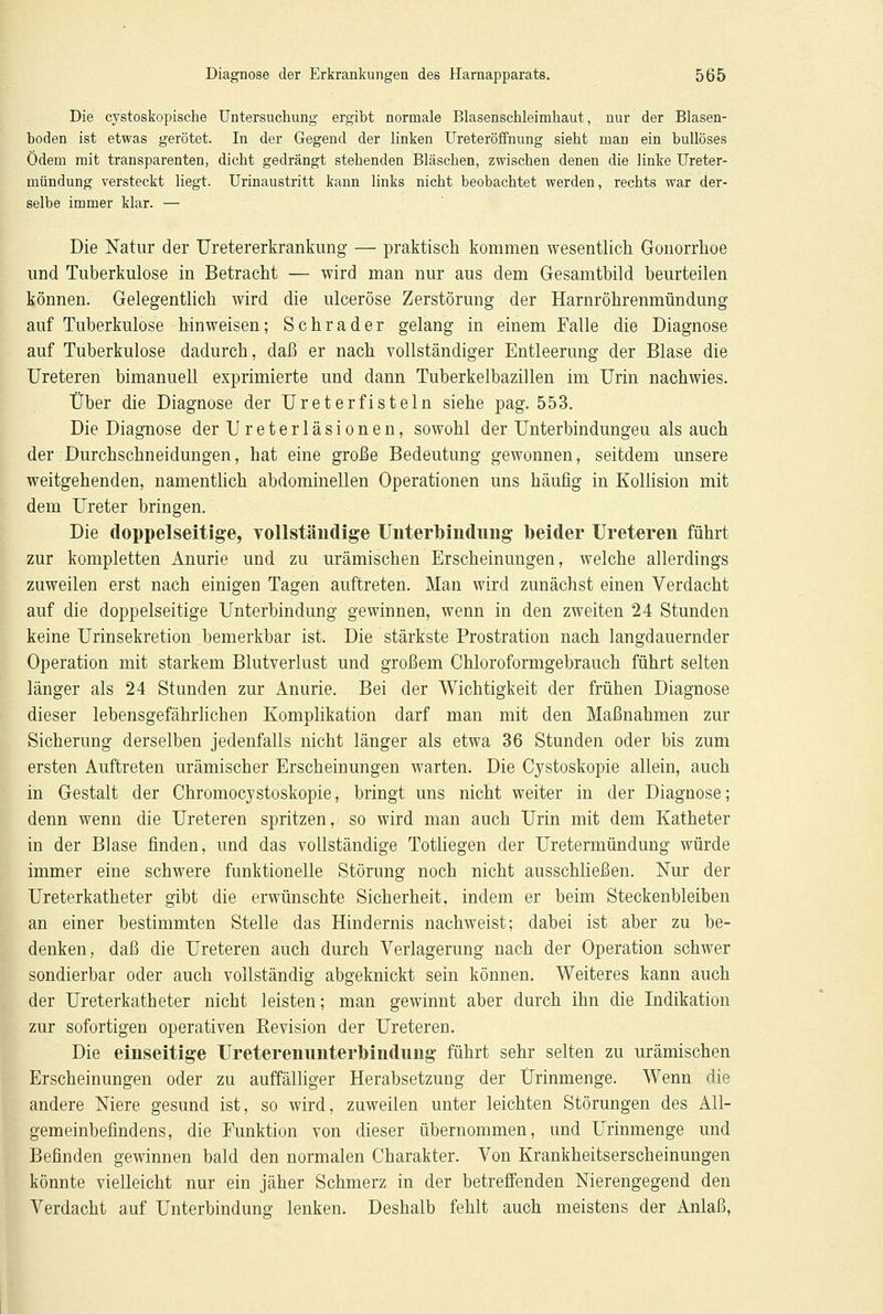 Die cystoskopische Untersuchung ergibt normale Blasenschleimhaut, nur der Blasen- boden ist etwas gerötet. In der Gegend der linken Ureteröffnung sieht man ein bullöses Ödem mit transparenten, dicht gedrängt stehenden Bläschen, zwischen denen die linke Ureter- mündung versteckt liegt. Urinaustritt kann links nicht beobachtet werden, rechts war der- selbe immer klar. — Die Natur der Uretererkrankung — praktisch kommen wesentlich Gonorrhoe und Tuberkulose in Betracht — wird man nur aus dem Gesamtbild beurteilen können. Gelegentlich wird die ulceröse Zerstörung der Harnröhrenmündung auf Tuberkulose hinweisen; Schrader gelang in einem Falle die Diagnose auf Tuberkulose dadurch, daß er nach vollständiger Entleerung der Blase die Ureteren bimanuell exprimierte und dann Tuberkelbazillen im Urin nachwies. Über die Diagnose der Ureterfisteln siehe pag. 553. Die Diagnose der Ureterläsionen, sowohl der Unterbindungeu als auch der Durchschneidungen, hat eine große Bedeutung gewonnen, seitdem unsere weitgehenden, namentlich abdominellen Operationen uns häufig in Kollision mit dem Ureter bringen. Die doppelseitige, vollständige Unterbindung beider Ureteren führt zur kompletten Anurie und zu urämischen Erscheinungen, welche allerdings zuweilen erst nach einigen Tagen auftreten. Man wird zunächst einen Verdacht auf die doppelseitige Unterbindung gewinnen, wenn in den zweiten 24 Stunden keine Urinsekretion bemerkbar ist. Die stärkste Prostration nach langdauernder Operation mit starkem Blutverlust und großem Chloroformgebrauch führt selten länger als 24 Stunden zur Anurie. Bei der Wichtigkeit der frühen Diagnose dieser lebensgefährlichen Komplikation darf man mit den Maßnahmen zur Sicherung derselben jedenfalls nicht länger als etwa 36 Stunden oder bis zum ersten Auftreten urämischer Erscheinungen warten. Die Cystoskopie allein, auch in Gestalt der Chromocystoskopie, bringt uns nicht weiter in der Diagnose; denn wenn die Ureteren spritzen, so wird man auch Urin mit dem Katheter in der Blase finden, und das vollständige Totliegen der Uretermündung würde immer eine schwere funktionelle Störung noch nicht ausschließen. Nur der Ureterkatheter gibt die erwünschte Sicherheit, indem er beim Steckenbleiben an einer bestimmten Stelle das Hindernis nachweist; dabei ist aber zu be- denken, daß die Ureteren auch durch Verlagerung nach der Operation schwer sondierbar oder auch vollständig abgeknickt sein können. Weiteres kann auch der Ureterkatheter nicht leisten; man gewinnt aber durch ihn die Indikation zur sofortigen operativen Revision der Ureteren. Die einseitige Ureterenunterbindung führt sehr selten zu urämischen Erscheinungen oder zu auffälliger Herabsetzung der Ürinmenge. Wenn die andere Niere gesund ist, so wird, zuweilen unter leichten Störungen des All- gemeinbefindens, die Funktion von dieser übernommen, und Urinmenge und Befinden gewinnen bald den normalen Charakter. Von Krankheitserscheinungen könnte vielleicht nur ein jäher Schmerz in der betreffenden Nierengegend den Verdacht auf Unterbindung lenken. Deshalb fehlt auch meistens der Anlaß,