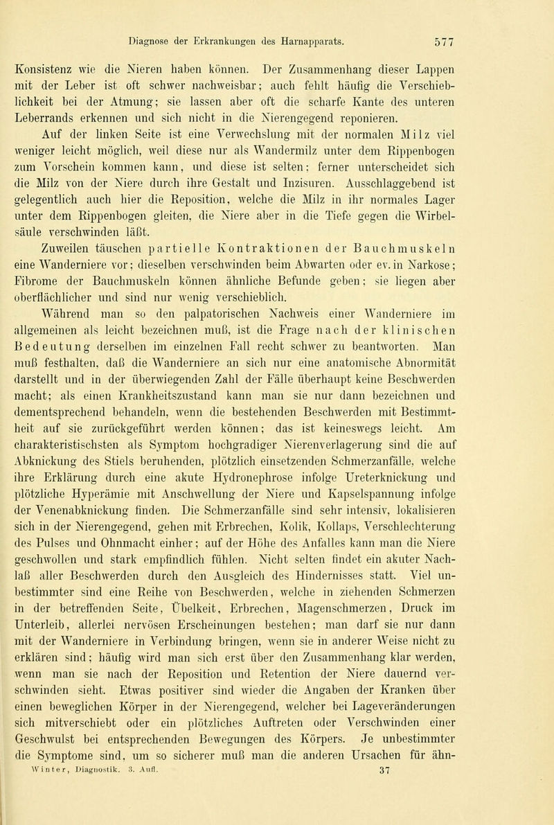 Konsistenz wie die Nieren haben können. Der Zusammenhang dieser Lappen mit der Leber ist oft schwer nachweisbar; auch fehlt häufig die Verschieb- lichkeit bei der Atmung; sie lassen aber oft die scharfe Kante des unteren Leberrands erkennen und sich nicht in die Nierengegend reponieren. Auf der linken Seite ist eine Verwechslung mit der normalen Milz viel weniger leicht möglich, weil diese nur als Wandermilz unter dem Rippenbogen zum Vorschein kommen kann, und diese ist selten; ferner unterscheidet sich die Milz von der Niere durch ihre Gestalt und Inzisuren. Ausschlaggebend ist gelegentlich auch hier die Reposition, welche die Milz in ihr normales Lager unter dem Rippenbogen gleiten, die Niere aber in die Tiefe gegen die Wirbel- säule verschwinden läßt. Zuweilen täuschen partielle Kontraktionen der Bauchmuskeln eine Wanderniere vor; dieselben verschwinden beim Abwarten oder ev. in Narkose; Fibrome der Bauchmuskeln können ähnliche Befunde geben; sie liegen aber oberflächlicher und sind nur wenig verschieblich. Während man so den palpatorischen Nachweis einer Wanderniere im allgemeinen als leicht bezeichnen muß, ist die Frage nach der klinischen Bedeutung derselben im einzelnen Fall recht schwer zu beantworten. Man muß festhalten, daß die Wanderniere an sich nur eine anatomische Abnormität darstellt und in der überwiegenden Zahl der Fälle überhaupt keine Beschwerden macht; als einen Krankheitszustand kann man sie nur dann bezeichnen und dementsprechend behandeln, wenn die bestehenden Beschwerden mit Bestimmt- heit auf sie zurückgeführt werden können; das ist keineswegs leicht. Am charakteristischsten als Symptom hochgradiger Nierenverlagerung sind die auf Abknickung des Stiels beruhenden, plötzlich einsetzenden Schmerzanfälle, welche ihre Erklärung durch eine akute Hydronephrose infolge Ureterknickung und plötzliche Hyperämie mit Anschwellung der Niere und Kapselspannung infolge der Venenabknickung finden. Die Schmerzanfälle sind sehr intensiv, lokalisieren sich in der Nierengegend, gehen mit Erbrechen, Kolik, Kollaps, Verschlechterung des Pulses und Ohnmacht einher; auf der Höhe des Anfalles kann man die Niere geschwollen und stark empfindlich fühlen. Nicht selten findet ein akuter Nach- laß aller Beschwerden durch den Ausgleich des Hindernisses statt. Viel un- bestimmter sind eine Reihe von Beschwerden, welche in ziehenden Schmerzen in der betreffenden Seite, Übelkeit, Erbrechen, Magenschmerzen, Druck im Unterleib, allerlei nervösen Erscheinungen bestehen; man darf sie nur dann mit der Wanderniere in Verbindung bringen, wenn sie in anderer Weise nicht zu erklären sind; häufig wird man sich erst über den Zusammenhang klar werden, wenn man sie nach der Reposition und Retention der Niere dauernd ver- schwinden sieht. Etwas positiver sind wieder die Angaben der Kranken über einen beweglichen Körper in der Nierengegend, welcher bei Lageveränderungen sich mitverschiebt oder ein plötzliches Auftreten oder Verschwinden einer Geschwulst bei entsprechenden Bewegungen des Körpers. Je unbestimmter die Symptome sind, um so sicherer muß man die anderen Ursachen für ähn- Winter, Diagnostik. 3. Aufl. 37