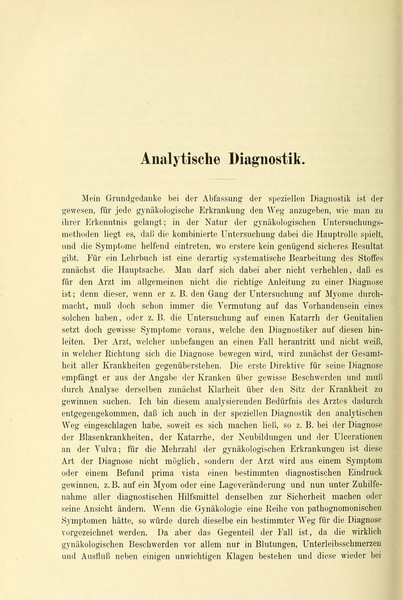 Analytische Diagnostik. Mein Grundgedanke bei der Abfassung der speziellen Diagnostik ist der gewesen, für jede gynäkologische Erkrankung den Weg anzugeben, wie man zu ihrer Erkenntnis gelangt; in der Natur der gynäkologischen Untersuchungs- methoden liegt es, daß die kombinierte Untersuchung dabei die Hauptrolle spielt, und die Symptome helfend eintreten, wo erstere kein genügend sicheres Resultat gibt. Für ein Lehrbuch ist eine derartig systematische Bearbeitung des Stoffes zunächst die Hauptsache. Man darf sich dabei aber nicht verhehlen, daß es für den Arzt im allgemeinen nicht die richtige Anleitung zu einer Diagnose ist; denn dieser, wenn er z. B. den Gang der Untersuchung auf Myome durch- macht, muß doch schon immer die Vermutung auf das Vorhandensein eines solchen haben, oder z. B. die Untersuchung auf einen Katarrh der Genitalien setzt doch gewisse Symptome voraus, welche den Diagnostiker auf diesen hin- leiten. Der Arzt, welcher unbefangen an einen Fall herantritt und nicht weiß, in welcher Richtung sich die Diagnose bewegen wird, wird zunächst der Gesamt- heit aller Krankheiten gegenüberstehen. Die erste Direktive für seine Diagnose empfängt er aus der Angabe der Kranken über gewisse Beschwerden und muß durch Analyse derselben zunächst Klarheit über den Sitz der Krankheit zu gewinnen suchen. Ich bin diesem analysierenden Bedürfnis des Arztes dadurch entgegengekommen, daß ich auch in der speziellen Diagnostik den analytischen Weg eingeschlagen habe, soweit es sich machen ließ, so z. B. bei der Diagnose der Blasenkrankheiten, der Katarrhe, der Neubildungen und der Ulcerationen an der Vulva; für die Mehrzahl der gynäkologischen Erkrankungen ist diese Art der Diagnose nicht möglich, sondern der Arzt wird aus einem Symptom oder einem Befund prima vista einen bestimmten diagnostischen Eindruck gewinnen, z. B. auf ein Myom oder eine Lageveränderung und nun unter Zuhilfe- nahme aller diagnostischen Hilfsmittel denselben zur Sicherheit machen oder seine Ansicht ändern. Wenn die Gynäkologie eine Reihe von pathognomonischen Symptomen hätte, so würde durch dieselbe ein bestimmter Weg für die Diagnose vorgezeichnet werden. Da aber das Gegenteil der Fall ist, da die wirklich gynäkologischen Beschwerden vor allem nur in Blutungen, Unterleibsschmerzen und Ausfluß neben einigen unwichtigen Klagen bestehen und diese wieder bei