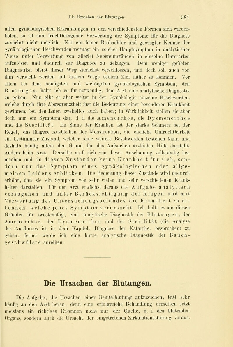 allen gynäkologischen Erkrankungen in den verschiedensten Formen sich wieder- holen, so ist eine fruchtbringende Verwertung der Symptome für die Diagnose zunächst nicht möglich. Nur ein feiner Beobachter und gewiegter Kenner der gynäkologischen Beschwerden vermag ein solches Hauptsymptom in analytischer Weise unter Verwertung von allerlei Nebenumständen in einzelne Unterarten aufzulösen und dadurch zur Diagnose zu gelangen. Dem weniger geübten Diagnostiker bleibt dieser Weg zunächst verschlossen, und doch soll auch von ihm versucht werden auf diesem Wege seinem Ziel näher zu kommen. Vor allem bei dem häufigsten und wichtigsten gynäkologischen Symptom, den Blutungen, halte ich es für notwendig, dem Arzt eine analytische Diagnostik zu geben. Nun gibt es aber weiter in der Gynäkologie einzelne Beschwerden, welche durch ihre Abgegrenztheit fast die Bedeutung einer besonderen Krankheit gewinnen, bei den Laien zweifellos auch haben; in Wirklichkeit stellen sie aber doch nur ein Symptom dar, d. i. die Amenorrhoe, die Dysmenorrhoe und die Sterilität. Im Sinne der Kranken ist der starke Schmerz bei der Regel, das längere Ausbleiben der Menstruation, die eheliche Unfruchtbarkeit ein bestimmter Zustand, welcher ohne weitere Beschwerden bestehen kann und deshalb häufig allein den Grund für das Aufsuchen ärztlicher Hilfe darstellt. Anders beim Arzt. Derselbe muß sich von dieser Anschauung vollständig los- machen und in diesen Zuständen keine Krankheit für sich, son- dern nur das Symptom eines gynäkologischen oder allge- meinen Leidens erblicken. Die Bedeutung dieser Zustände wird dadurch erhöht, daß sie ein Symptom von sehr vielen und sehr verschiedenen Krank- heiten darstellen. Für den Arzt erwächst daraus die Aufgabe analytisch vorzugehen und unter Berücksichtigung der Klagen und mit Verwertung des Untersuchungsbefundes die Krankheit zu er- kennen, welche jenes Symptom verursacht. Ich halte es aus diesen Gründen für zweckmäßig, eine analytische Diagnostik der Blutungen, der Amenorrhoe, der Dysmenorrhoe und der Sterilität (die Analyse des Ausflusses ist in dem Kapitel: Diagnose der Katarrhe, besprochen) zu geben; ferner werde ich eine kurze analytische Diagnostik der Bauch- Geschwülste anreihen. Die Ursachen der Blutungen. Die Aufgabe, die Ursachen einer Genitalblutung aufzusuchen, tritt sehr häufig an den Arzt heran; denn eine erfolgreiche Behandlung derselben setzt meistens ein richtiges Erkennen nicht nur der Quelle, d. i. des blutenden Organs, sondern auch die Ursache der eingetretenen Zirkulationsstörung voraus.