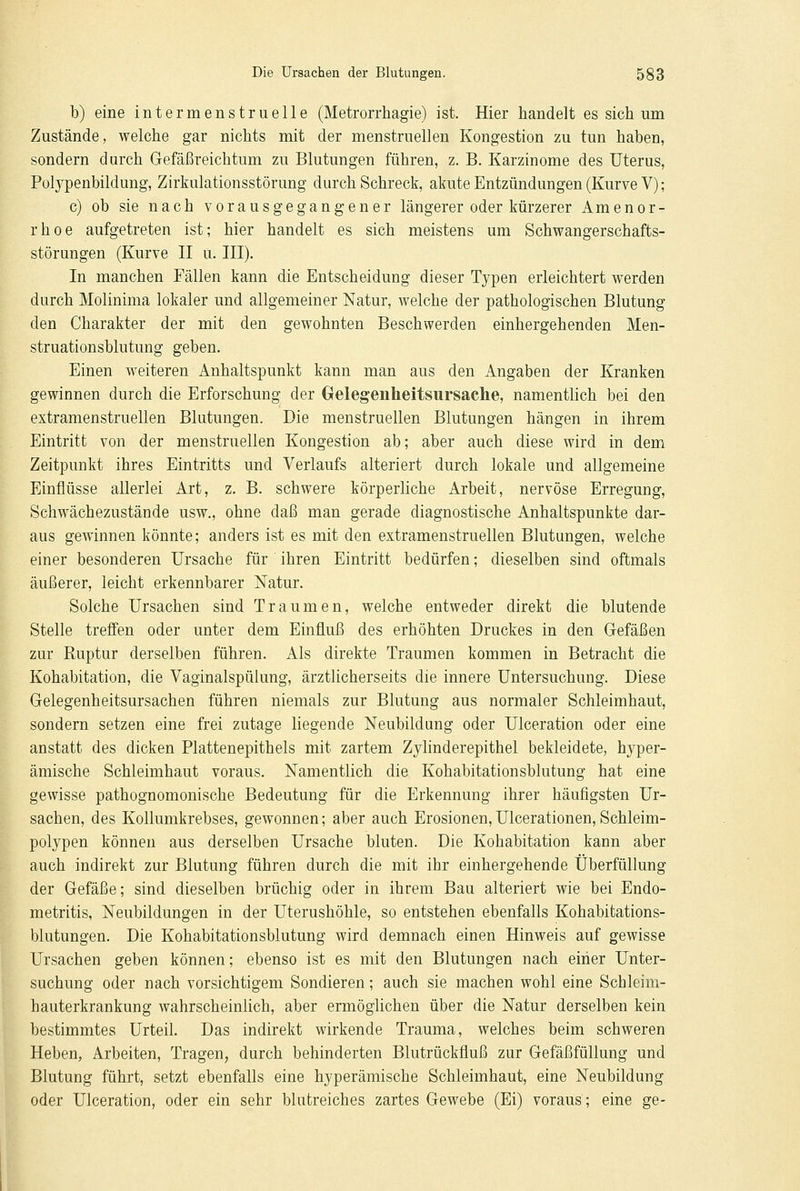 b) eine intermenstruelle (Metrorrhagie) ist. Hier handelt es sich um Zustände, welche gar nichts mit der menstruellen Kongestion zu tun haben, sondern durch Gefäßreichtum zu Blutungen führen, z. B. Karzinome des Uterus, Polypenbildung, Zirkulationsstörung durch Schreck, akute Entzündungen (Kurve V); c) ob sie nach vorausgegangener längerer oder kürzerer Amenor- rhoe aufgetreten ist; hier handelt es sich meistens um Schwangerschafts- störungen (Kurve II u. III). In manchen Fällen kann die Entscheidung dieser Typen erleichtert werden durch Molinima lokaler und allgemeiner Natur, welche der pathologischen Blutung den Charakter der mit den gewohnten Beschwerden einhergehenden Men- struationsblutung geben. Einen weiteren Anhaltspunkt kann man aus den Angaben der Kranken gewinnen durch die Erforschung der Gelegenheitsursache, namentlich bei den extramenstruellen Blutungen. Die menstruellen Blutungen hängen in ihrem Eintritt von der menstruellen Kongestion ab; aber auch diese wird in dem Zeitpunkt ihres Eintritts und Verlaufs alteriert durch lokale und allgemeine Einflüsse allerlei Art, z. B. schwere körperliche Arbeit, nervöse Erregung, Schwächezustände usw., ohne daß man gerade diagnostische Anhaltspunkte dar- aus gewinnen könnte; anders ist es mit den extramenstruellen Blutungen, welche einer besonderen Ursache für ihren Eintritt bedürfen; dieselben sind oftmals äußerer, leicht erkennbarer Natur. Solche Ursachen sind Traumen, welche entweder direkt die blutende Stelle treffen oder unter dem Einfluß des erhöhten Druckes in den Gefäßen zur Ruptur derselben führen. Als direkte Traumen kommen in Betracht die Kohabitation, die Vaginalspülung, ärztlicherseits die innere Untersuchung. Diese Gelegenheitsursachen führen niemals zur Blutung aus normaler Schleimhaut, sondern setzen eine frei zutage liegende Neubildung oder Ulceration oder eine anstatt des dicken Plattenepithels mit zartem Zylinderepithel bekleidete, hyper- ämische Schleimhaut voraus. Namentlich die Kohabitationsblutung hat eine gewisse pathognomonische Bedeutung für die Erkennung ihrer häufigsten Ur- sachen, des Kolrumkrebses, gewonnen; aber auch Erosionen,Ulcerationen,Schleim- polypen können aus derselben Ursache bluten. Die Kohabitation kann aber auch indirekt zur Blutung führen durch die mit ihr einhergehende Überfüllung der Gefäße; sind dieselben brüchig oder in ihrem Bau alteriert wie bei Endo- metritis, Neubildungen in der Uterushöhle, so entstehen ebenfalls Kohabitations- blutungen. Die Kohabitationsblutung wird demnach einen Hinweis auf gewisse Ursachen geben können; ebenso ist es mit den Blutungen nach einer Unter- suchung oder nach vorsichtigem Sondieren; auch sie machen wohl eine Schleim- hauterkrankung wahrscheinlich, aber ermöglichen über die Natur derselben kein bestimmtes Urteil. Das indirekt wirkende Trauma, welches beim schweren Heben, Arbeiten, Tragen, durch behinderten Blutrückfluß zur Gefäßfüllung und Blutung führt, setzt ebenfalls eine hyperämische Schleimhaut, eine Neubildung oder Ulceration, oder ein sehr blutreiches zartes Gewebe (Ei) voraus; eine ge-