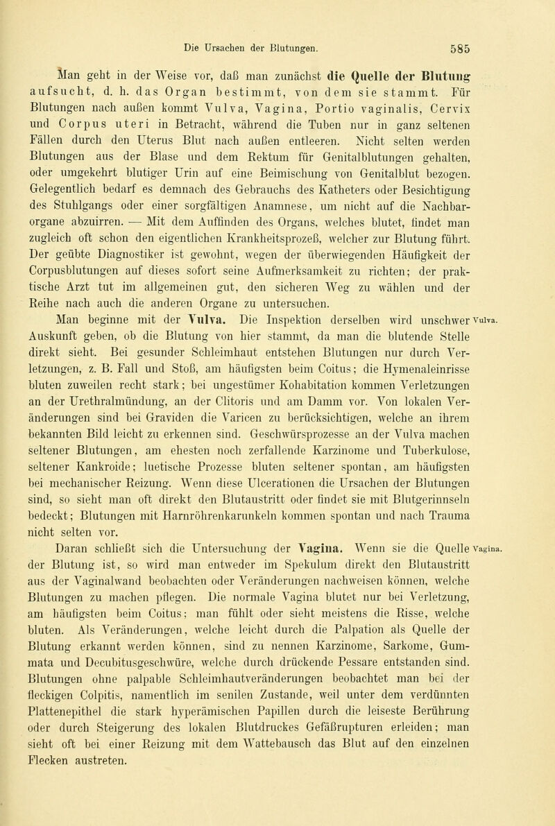 Man geht in der Weise vor, daß man zunächst die Quelle der Blutung aufsucht, d. h. das Organ bestimmt, von dem sie stammt. Für Blutungen nach außen kommt Vulva, Vagina, Portio vaginalis, Cervix und Corpus uteri in Betracht, während die Tuben nur in ganz seltenen Fällen durch den Uterus Blut nach außen entleeren. Nicht selten werden Blutungen aus der Blase und dem Rektum für Genitalblutungen gehalten, oder umgekehrt blutiger Urin auf eine Beimischung von Genitalblut bezogen. Gelegentlich bedarf es demnach des Gebrauchs des Katheters oder Besichtigung des Stuhlgangs oder einer sorgfältigen Anamnese, um nicht auf die Nachbar- organe abzuirren. — Mit dem Auffinden des Organs, welches blutet, findet man zugleich oft schon den eigentlichen Krankheitsprozeß, welcher zur Blutung führt. Der geübte Diagnostiker ist gewohnt, wegen der überwiegenden Häufigkeit der Corpusblutungen auf dieses sofort seine Aufmerksamkeit zu richten; der prak- tische Arzt tut im allgemeinen gut, den sicheren Weg zu wählen und der Reihe nach auch die anderen Organe zu untersuchen. Man beginne mit der Vulva. Die Inspektion derselben wird unschwer vuiva. Auskunft geben, ob die Blutung von hier stammt, da man die blutende Stelle direkt sieht. Bei gesunder Schleimhaut entstehen Blutungen nur durch Ver- letzungen, z. B. Fall und Stoß, am häufigsten beim Coitus; die Hymenaleinrisse bluten zuweilen recht stark; bei ungestümer Kohabitation kommen Verletzungen an der Urethralmündung, an der Clitoris und am Damm vor. Von lokalen Ver- änderungen sind bei Graviden die Varicen zu berücksichtigen, welche an ihrem bekannten Bild leicht zu erkennen sind. Geschwürsprozesse an der Vulva machen seltener Blutungen, am ehesten noch zerfallende Karzinome und Tuberkulose, seltener Kankroide; luetische Prozesse bluten seltener spontan, am häufigsten bei mechanischer Reizung. Wenn diese Ulcerationen die Ursachen der Blutungen sind, so sieht man oft direkt den Blutaustritt oder findet sie mit Blutgerinnseln bedeckt; Blutungen mit Harnröhrenkarunkeln kommen spontan und nach Trauma nicht selten vor. Daran schließt sich die Untersuchung der Vagina. Wenn sie die Quelle Vagina. der Blutung ist, so wird man entweder im Spekulum direkt den Blutaustritt aus der Vaginalwand beobachten oder Veränderungen nachweisen können, welche Blutungen zu machen pflegen. Die normale Vagina blutet nur bei Verletzung, am häufigsten beim Coitus; man fühlt oder sieht meistens die Risse, welche bluten. Als Veränderungen, welche leicht durch die Palpation als Quelle der Blutung erkannt werden können, sind zu nennen Karzinome, Sarkome, Gum- mata und Decubitusgeschwüre, welche durch drückende Pessare entstanden sind. Blutungen ohne palpable Schleimhautveränderungen beobachtet man bei der fleckigen Colpitis, namentlich im senilen Zustande, weil unter dem verdünnten Plattenepithel die stark hyperämischen Papillen durch die leiseste Berührung oder durch Steigerung des lokalen Blutdruckes Gefäßrupturen erleiden; man sieht oft bei einer Reizung mit dem Wattebausch das Blut auf den einzelnen Flecken austreten.
