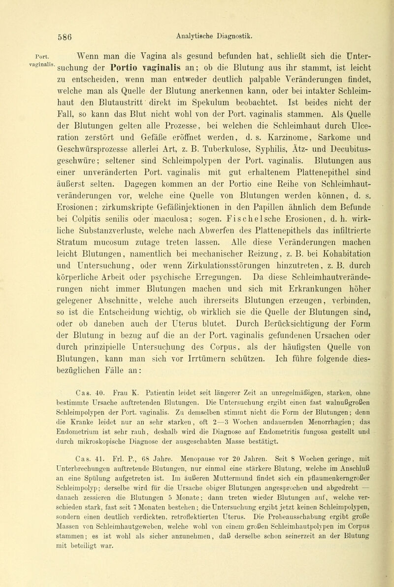 Port. Wenn man die Vagina als gesund befunden bat, schließt sich die Unter- ragmahs. suc]aung ^er Portio vaginalis an; ob die Blutung aus ihr stammt, ist leicht zu entscheiden, wenn man entweder deutlich palpable Veränderungen findet, welche man als Quelle der Blutung anerkennen kann, oder bei intakter Schleim- haut den Blutaustritt' direkt im Spekulum beobachtet. Ist beides nicht der Fall, so kann das Blut nicht wohl von der Port, vaginalis stammen. Als Quelle der Blutungen gelten alle Prozesse, bei welchen die Schleimhaut durch Ulce- ration zerstört und Gefäße eröffnet werden, d. s. Karzinome, Sarkome und Geschwürsprozesse allerlei Art, z. B. Tuberkulose, Syphilis, Ätz- und Decubitus- geschwüre; seltener sind Schleimpolypen der Port, vaginalis. Blutungen aus einer unveränderten Port, vaginalis mit gut erhaltenem Plattenepithel sind äußerst selten. Dagegen kommen an der Portio eine Reihe von Schleimhaut- veränderungen vor, welche eine Quelle von Blutungen werden können, d. s. Erosionen; zirkumskripte Gefäßinjektionen in den Papillen ähnlich dem Befunde bei Colpitis senilis oder maculosa; sogen. Fi sehe Ische Erosionen, d.h. wirk- liche Substanzverluste, welche nach Abwerfen des Plattenepithels das infiltrierte Stratum mueosum zutage treten lassen. Alle diese Veränderungen machen leicht Blutungen, namentlich bei mechanischer Reizung, z. B. bei Kohabitation und Untersuchung, oder wenn Zirkulationsstörungen hinzutreten, z. B. durch körperliche Arbeit oder psychische Erregungen. Da diese Schleimhautverände- rungen nicht immer Blutungen machen und sich mit Erkrankungen höher gelegener Abschnitte, welche auch ihrerseits Blutungen erzeugen, verbinden, so ist die Entscheidung wichtig, ob wirklich sie die Quelle der Blutungen sind, oder ob daneben auch der Uterus blutet. Durch Berücksichtigung der Form der Blutung in bezug auf die an der Port, vaginalis gefundenen Ursachen oder durch prinzipielle Untersuchung des Corpus, als der häufigsten Quelle von Blutungen, kann man sich vor Irrtümern schützen. Ich führe folgende dies- bezüglichen Fälle an: Gas. 40. Frau K. Patientin leidet seit längerer Zeit an unregelmäßigen, starken, ohne bestimmte Ursache auftretenden Blutungen. Die Untersuchung ergibt einen fast walnußgroßen Schleimpolypen der Port, vaginalis. Zu demselben stimmt nicht die Form der Blutungen; denn die Kranke leidet nur an sehr starken, oft 2—3 Wochen andauernden Menorrhagien; das Endometrium ist sehr rauh, deshalb wird die Diagnose auf Endometritis fungosa gestellt und durch mikroskopische Diagnose der ausgeschabten Masse bestätigt. Cas. 41. Frl. P., 68 Jahre. Menopause vor 20 Jahren. Seit 8 Wochen geringe, mit Unterbrechungen auftretende Blutungen, nur einmal eine stärkere Blutung, welche im Anschluß an eine Spülung aufgetreten ist. Im äußeren Muttermund findet sich ein pnaumenkerngroßer Schleimpolyp; derselbe wird für die Ursache obiger Blutungen angesprochen und abgedreht — danach zessieren die Blutungen 5 Monate; dann treten wieder Blutungen auf, welche ver- schieden stark, fast seit 7 Monaten bestehen; die Untersuchung ergibt jetzt keinen Schleimpolypen, sondern einen deutlich verdickten, retroflektierten Uterus. Die Probeausschabung ergibt große Massen von Schleimhautgeweben, welche wohl von einem großen Schleimhautpolypen im Corpus stammen; es ist wohl als sicher anzunehmen, daß derselbe schon seinerzeit an der Blutung mit beteiligt war.