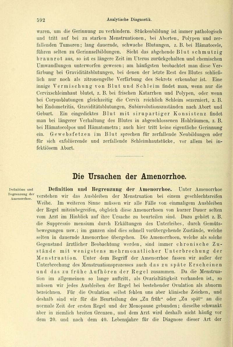 waren, um die Gerinnung zu verhindern. Stückenbildung ist immer pathologisch und tritt auf bei zu starken Menstruationen, bei Aborten, Polypen und zer- fallenden Tumoren; lang dauernde, schwache Blutungen, z. B. bei Hämatocele, führen selten zu Gerinnselbildungen. Sieht das abgehende Blut schmutzig braunrot aus, so ist es längere Zeit im Uterus zurückgehalten und chemischen Umwandlungen unterworfen gewesen; am häufigsten beobachtet man diese Ver- färbung bei Graviditätsblutungen, bei denen der letzte Rest des Blutes schließ- lich nur noch als zitronengelbe Verfärbung des Sekrets erkennbar ist. Eine innige Vermischung von Blut und Schleim findet man, wenn nur die Cervixschleimhaut blutet, z. B. bei frischen Katarrhen und Polypen, oder wenn bei Corpusblutungen gleichzeitig die Cervix reichlich Schleim sezerniert, z. B. bei Endometritis, Graviditätsblutungen, Subinvolutionszuständen nach Abort und Geburt. Ein eingedicktes Blut mit sirupartiger Konsistenz findet man bei längerer Verhaltung des Blutes in abgeschlossenen Hohlräumen, z. B. bei Hämatocolpos und Hämatometra; auch hier tritt keine eigentliche Gerinnung ein. Gewebsfetzen im Blut sprechen für zerfallende Neubildungen oder für sich exfoliierende und zerfallende Schleimhautstücke, vor allem bei in- fektiösem Abort. Die Ursachen der Amenorrhoe. Definition und Definition und Begrenzung der Amenorrhoe. Unter Amenorrhoe Begrenzung der y^g^h^ wjr ^as Ausbleiben der Menstruation bei einem geschlechtsreifen Amenorrhoe. ° Weibe. Im weiteren Sinne müssen wir alle Fälle von einmaligem Ausbleiben der Regel miteinbegreifen, obgleich diese Amenorrhoen von kurzer Dauer selten vom Arzt im Hinblick auf ihre Ursache zu beurteilen sind. Dazu gehört z. B. die Suppressio mensium durch Erkältungen des Unterleibes, durch Gemüts- bewegungen usw.; im ganzen sind dies schnell vorübergehende Zustände, welche selten in dauernde Amenorrhoe übergehen. Die Amenorrhoen, welche als solche Gegenstand ärztlicher Beobachtung werden, sind immer chronische Zu- stände mit wenigstens mehrmonatlicher Unterbrechung der Menstruation. Unter dem Begriff der Amenorrhoe fassen wir außer der Unterbrechung des Menstruationsprozesses auch das zu späte Erscheinen und das zu frühe Aufhören der Regel zusammen. Da die Menstrua- tion im allgemeinen so lange auftritt, als Ovarialtätigkeit vorhanden ist, so müssen wir jedes Ausbleiben der Regel bei bestehender Ovulation als abnorm bezeichnen. Für die Ovulation selbst fehlen uns aber klinische Zeichen, und deshalb sind wir für die Beurteilung des „Zu früh oder „Zu spät an die normale Zeit der ersten Regel und der Menopause gebunden; dieselbe schwankt aber in ziemlich breiten Grenzen, und dem Arzt wird deshalb nicht häufig vor dem 20. und nach dem 40. Lebensjahre für die Diagnose dieser Art der