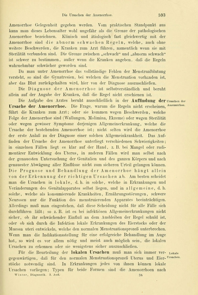 Amenorrhoe Gelegenheit gegeben werden. Vom praktischen Standpunkt aus kann man dieses Lebensalter wohl ungefähr als die Grenze der pathologischen Amenorrhoe bezeichnen. Klinisch und ätiologisch fast gleichwertig mit der Amenorrhoe sind die abnorm schwachen Eegeln, welche, auch ohne weitere Beschwerden, die Kranken zum Arzt führen, namentlich wenn sie mit Sterilität verbunden sind. Die Grenze zwischen „schwach und „abnorm schwach ist schwer zu bestimmen, außer wenn die Kranken angeben, daß die Regeln wahrnehmbar schwächer geworden sind. Da man unter Amenorrhoe das vollständige Fehlen der Meustrualblutung versteht, so sind die Gynatresien, bei welchen die Menstruation vorhanden ist, aber das Blut zurückgehalten wird, hier von der Diagnose auszuschließen. Die Diagnose der Amenorrhoe ist selbstverständlich und beruht allein auf der Angabe der Kranken, daß die Regel nicht erschienen ist. Die Aufgabe des Arztes beruht ausschließlich in der Auffindung der Ursachen der Ursache der Amenorrhoe. Die Frage, warum die Regeln nicht erscheinen, Amenorrhoe- führt die Kranken zum Arzt; oder sie kommen wegen Beschwerden, welche Folge der Amenorrhoe sind (Wallungen, Molimina, Ekzeme) oder wegen Sterilität oder wegen gewisser Symptome derjenigen Allgemeinerkrankung, welche die Ursache der bestehenden Amenorrhoe ist; nicht selten wird die Amenorrhoe der erste Anlaß zu der Diagnose einer solchen Allgemeinkrankheit. Das Auf- finden der Ursache der Amenorrhoe unterliegt verschiedenen Schwierigkeiten; in einzelnen Fällen liegt es klar auf der Hand, z. B. bei Mangel oder rudi- mentärer Entwicklung des Uterus, in anderen Fällen wird man selbst nach der genauesten Untersuchung der Genitalien und des ganzen Körpers und nach genauester Abwägung aller Einflüsse nicht zum sicheren Urteil gelangen können. Die Prognose und Behandlung der Amenorrhoe hängt allein von derErkennung der richtigen Ursachen ab. Am besten scheidet man die Ursachen in lokale, d. h. in solche, welche in Erkrankungen und Veränderungen des Genitalapparates selbst liegen, und in allgemeine, d.h. solche, welche als konsumierende Krankheiten, Ernährungsstörungen, schwere Neurosen nur die Funktion des menstruierenden Apparates beeinträchtigen. Allerdings muß man eingestehen, daß diese Scheidung nicht für alle Fälle sich durchführen läßt; so z. B. ist es bei infektiösen Allgemeinerkrankungen nicht sicher, ob ihr schwächender Einfluß an dem Ausbleiben der Regel schuld ist, oder ob sich durch die Infektion lokale Erkrankungen des Eierstocks oder der Mucosa uteri entwickeln, welche den normalen Menstruationsprozeß unterbrechen. Wenn man die Indikationsstellung für eine erfolgreiche Behandlung im Auge hat, so wird es vor allem nötig und meist auch möglich sein, die lokalen Ursachen zu erkennen oder sie wenigstens sicher auszuschließen. Für die Beurteilung der lokalen Ursachen muß man sich immer ver- Lokale gegenwärtigen, daß für den normalen Menstruationsprozeß Uterus und Eier-UrsacheT1- stocke notwendig sind. In Erkrankungen jedes von ihnen können lokale Ursachen vorliegen; Typen für beide Formen sind die Amenorrhoen nach Winter, Diagnostik. 3. Aufl. 38