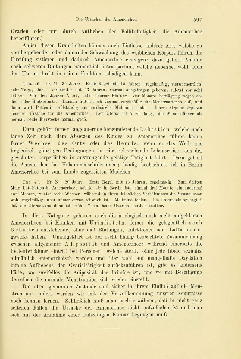 Ovarien oder nur durch Aufheben der Follikeltätigkeit die Amenorrhoe herbeiführen.) Außer diesen Krankheiten können auch Einflüsse anderer Art, welche zu vorübergehender oder dauernder Schwächung des weiblichen Körpers führen, die Eireifung sistieren und dadurch Amenorrhoe erzeugen; dazu gehört Anämie nach schweren Blutungen namentlich intra partum, welche nebenbei wohl auch den Uterus direkt in seiner Funktion schädigen kann. Cas. 46. Fr. M., 30 Jahre. Erste Kegel mit 15 Jahren, regelmäßig, vier wöchentlich, acht Tage, stark; verheiratet mit 17 Jahren, viermal ausgetragen geboren, zuletzt vor acht Jahren. Vor drei Jahren Abort, dabei enorme Blutung, vier Monate bettlägerig wegen an- dauernder Blutverluste. Danach traten noch viermal regelmäßig die Menstruationen auf, und dann wird Patientin vollständig amenorrhoisch; Molimina fehlen. Innere Organe ergeben keinerlei Ursache für die Amenorrhoe. Der Uterus ist 7 cm lang, die Wand dünner als normal, beide Eierstöcke normal groß. Dazu gehört ferner langdauernde konsumierende Laktation, welche noch lange Zeit nach dem Absetzen des Kindes zu Amenorrhoe führen kann; ferner Wechsel des Orts oder des Berufs, wenn er das Weib aus hygienisch günstigen Bedingungen in eine schwächende Lebensweise, aus der gewohnten körperlichen in anstrengende geistige Tätigkeit führt. Dazu gehört die Amenorrhoe bei Hebammenschülerinnen; häufig beobachtete ich in Berlin Amenorrhoe bei vom Lande zugereisten Mädchen. Cas. 47. Fr. N., 20 Jahre. Erste Kegel mit 13 Jahren, regelmäßig. Zum dritten Male bat Patientin Amenorrhoe, sobald sie in Berlin ist; einmal drei Monate, ein andermal zwei Monate, zuletzt sechs Wochen, während in ihren häuslichen Verhältnissen die Menstruation wohl regelmäßig, aber immer etwas schwach ist. Molimina fehlen. Die Untersuchung ergibt, daß die Uteruswand dünn ist, Höhle 7 cm, beide Ovarien deutlich tastbar. In diese Kategorie gehören auch die ätiologisch noch nicht aufgeklärten Amenorrhoen bei Kranken mit Urin fisteln, ferner die gelegentlich nach Geburten entstehende, ohne daß Blutungen, Infektionen oder Laktation ein- gewirkt haben. Unaufgeklärt ist der recht häufig beobachtete Zusammenhang zwischen allgemeiner Adiposität und Amenorrhoe; während einerseits die Fortentwicklung eintritt bei Personen, welche steril, ohne jede libido sexualis, allmählich amenorrhoisch werden und hier wohl auf mangelhafte Oxydation infolge Aufhebens der Ovarialtätigkeit zurückzuführen ist, gibt es anderseits Fälle, wo zweifellos die Adiposität das Primäre ist, und wo mit Beseitigung derselben die normale Menstruation sich wieder einstellt. Die oben genannten Zustände sind sicher in ihrem Einfluß auf die Men- struation ; andere werden wir mit der Vervollkommnung unserer Kenntnisse noch kennen lernen. Schließlich muß man noch erwähnen, daß in nicht ganz seltenen Fällen die Ursache der Amenorrhoe nicht aufzufinden ist und man sich mit der Annahme einer frühzeitigen Klimax begnügen muß.