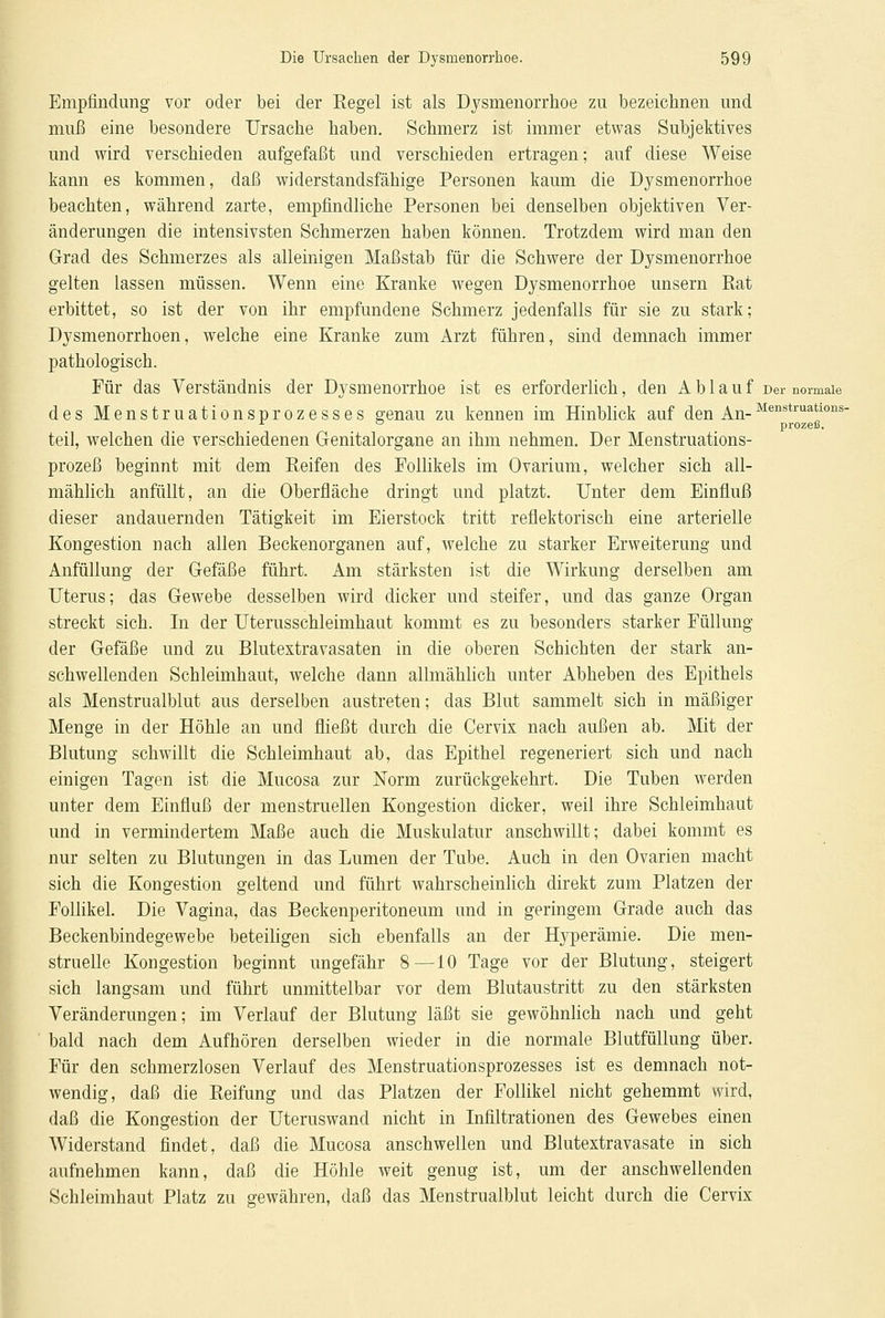 Empfindung vor oder bei der Regel ist als Dysmenorrhoe zu bezeichnen und muß eine besondere Ursache haben. Schmerz ist immer etwas Subjektives und wird verschieden aufgefaßt und verschieden ertragen; auf diese Weise kann es kommen, daß widerstandsfähige Personen kaum die Dysmenorrhoe beachten, während zarte, empfindliche Personen bei denselben objektiven Ver- änderungen die intensivsten Schmerzen haben können. Trotzdem wird man den Grad des Schmerzes als alleinigen Maßstab für die Schwere der Dysmenorrhoe gelten lassen müssen. Wenn eine Kranke wegen Dysmenorrhoe unsern Rat erbittet, so ist der von ihr empfundene Schmerz jedenfalls für sie zu stark; Dysmenorrhöen, welche eine Kranke zum Arzt führen, sind demnach immer pathologisch. Für das Verständnis der Dysmenorrhoe ist es erforderlich, den Ablauf Der normale des Menstruationsprozesses genau zu kennen im Hinblick auf den An-Menstruatl011s- 1 ° prozeß. teil, welchen die verschiedenen Genitalorgane an ihm nehmen. Der Menstruations- prozeß beginnt mit dem Reifen des Follikels im Ovarium, welcher sich all- mählich anfüllt, an die Oberfläche dringt und platzt. Unter dem Einfluß dieser andauernden Tätigkeit im Eierstock tritt reflektorisch eine arterielle Kongestion nach allen Beckenorganen auf, welche zu starker Erweiterung und Anfüllung der Gefäße führt. Am stärksten ist die Wirkung derselben am Uterus; das Gewebe desselben wird dicker und steifer, und das ganze Organ streckt sich. In der Uterusschleimhaut kommt es zu besonders starker Füllung der Gefäße und zu Blutextravasaten in die oberen Schichten der stark an- schwellenden Schleimhaut, welche dann allmählich unter Abheben des Epithels als Menstrualblut aus derselben austreten; das Blut sammelt sich in mäßiger Menge in der Höhle an und fließt durch die Cervix nach außen ab. Mit der Blutung schwillt die Schleimhaut ab, das Epithel regeneriert sich und nach einigen Tagen ist die Mucosa zur Norm zurückgekehrt. Die Tuben werden unter dem Einfluß der menstruellen Kongestion dicker, weil ihre Schleimhaut und in vermindertem Maße auch die Muskulatur anschwillt; dabei kommt es nur selten zu Blutungen in das Lumen der Tube. Auch in den Ovarien macht sich die Kongestion geltend und führt wahrscheinlich direkt zum Platzen der Follikel. Die Vagina, das Beckenperitoneum und in geringem Grade auch das Beckenbindegewebe beteiligen sich ebenfalls an der Hyperämie. Die men- struelle Kongestion beginnt ungefähr 8—10 Tage vor der Blutung, steigert sich langsam und führt unmittelbar vor dem Blutaustritt zu den stärksten Veränderungen; im Verlauf der Blutung läßt sie gewöhnlich nach und geht bald nach dem Aufhören derselben wieder in die normale Blutfüllung über. Für den schmerzlosen Verlauf des Menstruationsprozesses ist es demnach not- wendig, daß die Reifung und das Platzen der Follikel nicht gehemmt wird, daß die Kongestion der Uteruswand nicht in Infiltrationen des Gewebes einen Widerstand findet, daß die Mucosa anschwellen und Blutextravasate in sich aufnehmen kann, daß die Höhle weit genug ist, um der anschwellenden Schleimhaut Platz zu gewähren, daß das Menstrualblut leicht durch die Cervix