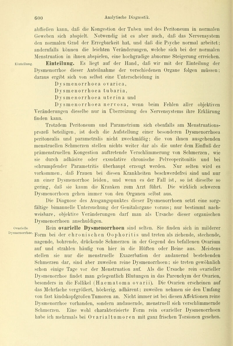abfließen kann, daß die Kongestion der Tuben und des Peritoneum in normalen Geweben sich abspielt. Notwendig ist es aber auch, daß das Nervensystem den normalen Grad der Erregbarkeit hat, und daß die Psyche normal arbeitet; andernfalls können die leichten Veränderungen, welche sich bei der normalen Menstruation in ihnen abspielen, eine hochgradige abnorme Steigerung erreichen. Einteilung. Einteilung. Es liegt auf der Hand, daß wir mit der Einteilung der Dysmenorrhoe dieser Anteilnahme der verschiedenen Organe folgen müssen; daraus ergibt sich von selbst eine Unterscheidung in Dysmenorrhoea ovarica, Dysmenorrhoea tubaria, Dysmenorrhoea uterina und Dysmenorrhoea nervosa, wenn beim Fehlen aller objektiven Veränderungen dieselbe nur in Überreizung des Nervensystems ihre Erklärung finden kann. Trotzdem Peritoneum und Parametrium sich ebenfalls am Menstruations- prozeß beteiligen, ist doch die Aufstellung einer besonderen Dysmenorrhoea peritonealis und parametralis nicht zweckmäßig; die von ihnen ausgehenden menstruellen Schmerzen stellen nichts weiter dar als die unter dem Einfluß der prämenstruellen Kongestion auftretende Verschlimmerung von Schmerzen, wie sie durch adhäsive oder exsudative chronische Pelveoperitonitis und bei schrumpfender Parametritis überhaupt erzeugt werden. Nur selten wird es vorkommen, daß Frauen bei diesen Krankheiten beschwerdefrei sind und nur an einer Dysmenorrhoe leiden, und wenn es der Fall ist, so ist dieselbe so gering, daß sie kaum die Kranken zum Arzt führt. Die wirklich schweren Dysmenorrhöen gehen immer von den Organen selbst aus. Die Diagnose des Ausgangspunktes dieser Dysmenorrhöen setzt eine sorg- fältige bimanuelle Untersuchung der Genitalorgane voraus; nur bestimmt nach- weisbare, objektive Veränderungen darf man als Ursache dieser organischen Dysmenorrhöen anschuldigen, ovarieiie Rein ovarielle Dysmenorrhöen sind selten. Sie finden sich in milderer Form bei der chronischen Oophoritis und treten als ziehende, stechende, nagende, bohrende, drückende Schmerzen in der Gegend des befallenen Ovarium auf und strahlen häufig von hier in die Hüften oder Beine aus. Meistens stellen sie nur die menstruelle Exazerbation der andauernd bestehenden Schmerzen dar, sind aber zuweilen reine Dysmenorrhöen; sie treten gewöhnlich schon einige Tage vor der Menstruation auf. Als die Ursache rein ovarieller Dysmenorrhoe findet man gelegentlich Blutungen in das Parenchym der Ovarien, besonders in die Follikel (Haematoma ovarii). Die Ovarien erscheinen auf das Mehrfache vergrößert, höckerig, adhärent; zuweilen nehmen sie den Umfang von fast kindskopfgroßen Tumoren an. Nicht immer ist bei diesen Affektionen reine Dysmenorrhoe vorhanden, sondern andauernde, menstruell sich verschlimmernde Schmerzen. Eine wohl charakterisierte Form rein ovarieller Dysmenorrhöen habe ich mehrmals bei Ovarialtumoren mit ganz frischen Torsionen gesehen.