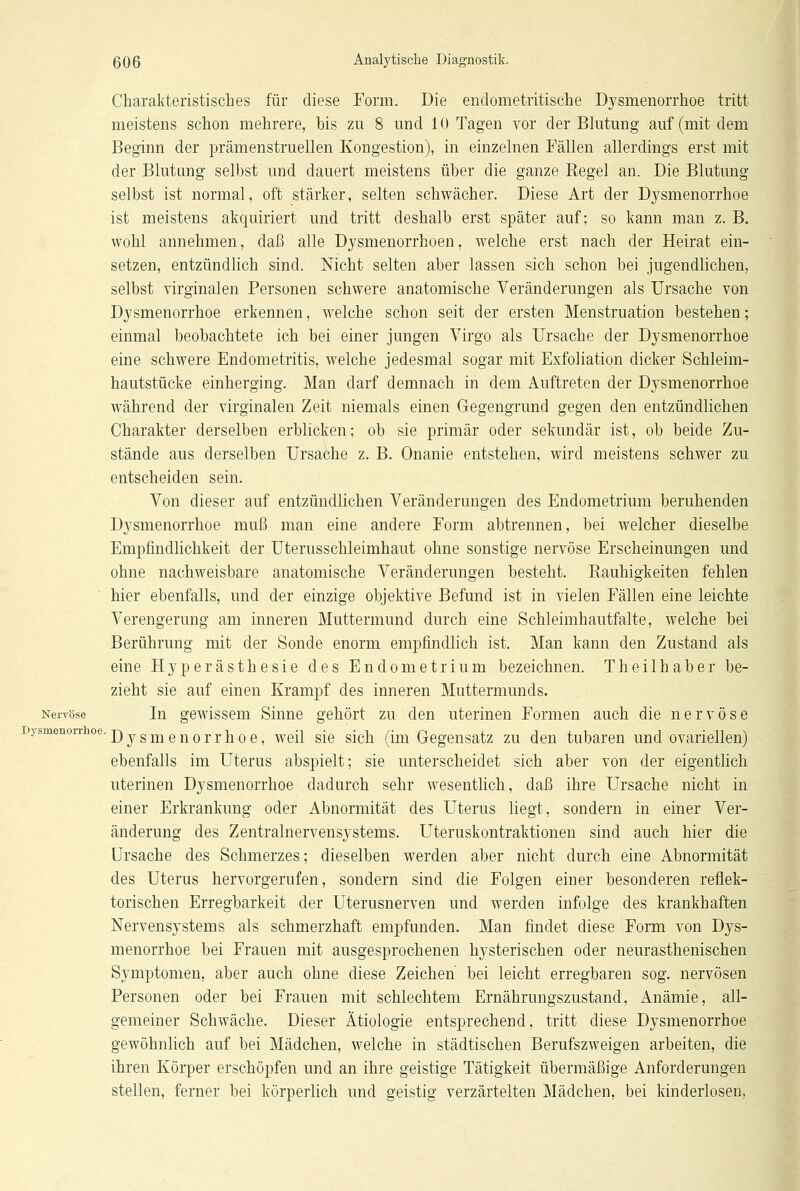 Charakteristisches für diese Form. Die endometritische Dysmenorrhoe tritt meistens schon mehrere, bis zu 8 und 10 Tagen vor der Blutung auf (mit dem Beginn der prämenstruellen Kongestion), in einzelnen Fällen allerdings erst mit der Blutung selbst und dauert meistens über die ganze Regel an. Die Blutung selbst ist normal, oft stärker, selten schwächer. Diese Art der Dysmenorrhoe ist meistens akquiriert und tritt deshalb erst später auf; so kann man z. B. wohl annehmen, daß alle Dysmenorrhöen, welche erst nach der Heirat ein- setzen, entzündlich sind. Nicht selten aber lassen sich schon bei jugendlichen, selbst virginalen Personen schwere anatomische Veränderungen als Ursache von Dysmenorrhoe erkennen, welche schon seit der ersten Menstruation bestehen; einmal beobachtete ich bei einer jungen Virgo als Ursache der Dysmenorrhoe eine schwere Endometritis, welche jedesmal sogar mit Exfoliation dicker Schleim- hautstücke einherging. Man darf demnach in dem Auftreten der Dysmenorrhoe während der virginalen Zeit niemals einen Gegengrund gegen den entzündlichen Charakter derselben erblicken; ob sie primär oder sekundär ist, ob beide Zu- stände aus derselben Ursache z. B. Onanie entstehen, wird meistens schwer zu entscheiden sein. Von dieser auf entzündlichen Veränderungen des Endometrium beruhenden Dysmenorrhoe muß man eine andere Form abtrennen, bei welcher dieselbe Empfindlichkeit der Uterusschleimhaut ohne sonstige nervöse Erscheinungen und ohne nachweisbare anatomische Veränderungen besteht. Rauhigkeiten fehlen hier ebenfalls, und der einzige objektive Befund ist in vielen Fällen eine leichte Verengerung am inneren Muttermund durch eine Schleimhautfalte, welche bei Berührung mit der Sonde enorm empfindlich ist. Man kann den Zustand als eine Hyperästhesie des Endometrium bezeichnen. Theilhaber be- zieht sie auf einen Krampf des inneren Muttermunds. Nervöse In gewissem Sinne gehört zu den uterinen Formen auch die nervöse Dysmenorrhoe, weil sie sich (im Gegensatz zu den tubaren und ovariellen) ebenfalls im Uterus abspielt; sie unterscheidet sich aber von der eigentlich uterinen Dysmenorrhoe dadurch sehr wesentlich, daß ihre Ursache nicht in einer Erkrankung oder Abnormität des Uterus liegt, sondern in einer Ver- änderung des Zentralnervensystems. Uteruskontraktionen sind auch hier die Ursache des Schmerzes; dieselben werden aber nicht durch eine Abnormität des Uterus hervorgerufen, sondern sind die Folgen einer besonderen reflek- torischen Erregbarkeit der Uterusnerven und werden infolge des krankhaften Nervensystems als schmerzhaft empfunden. Man findet diese Form von Dys- menorrhoe bei Frauen mit ausgesprochenen hysterischen oder neurasthenischen Symptomen, aber auch ohne diese Zeichen bei leicht erregbaren sog. nervösen Personen oder bei Frauen mit schlechtem Ernährungszustand, Anämie, all- gemeiner Schwäche. Dieser Ätiologie entsprechend, tritt diese Dysmenorrhoe gewöhnlich auf bei Mädchen, welche in städtischen Berufszweigen arbeiten, die ihren Körper erschöpfen und an ihre geistige Tätigkeit übermäßige Anforderungen stellen, ferner bei körperlich und geistig verzärtelten Mädchen, bei kinderlosen,