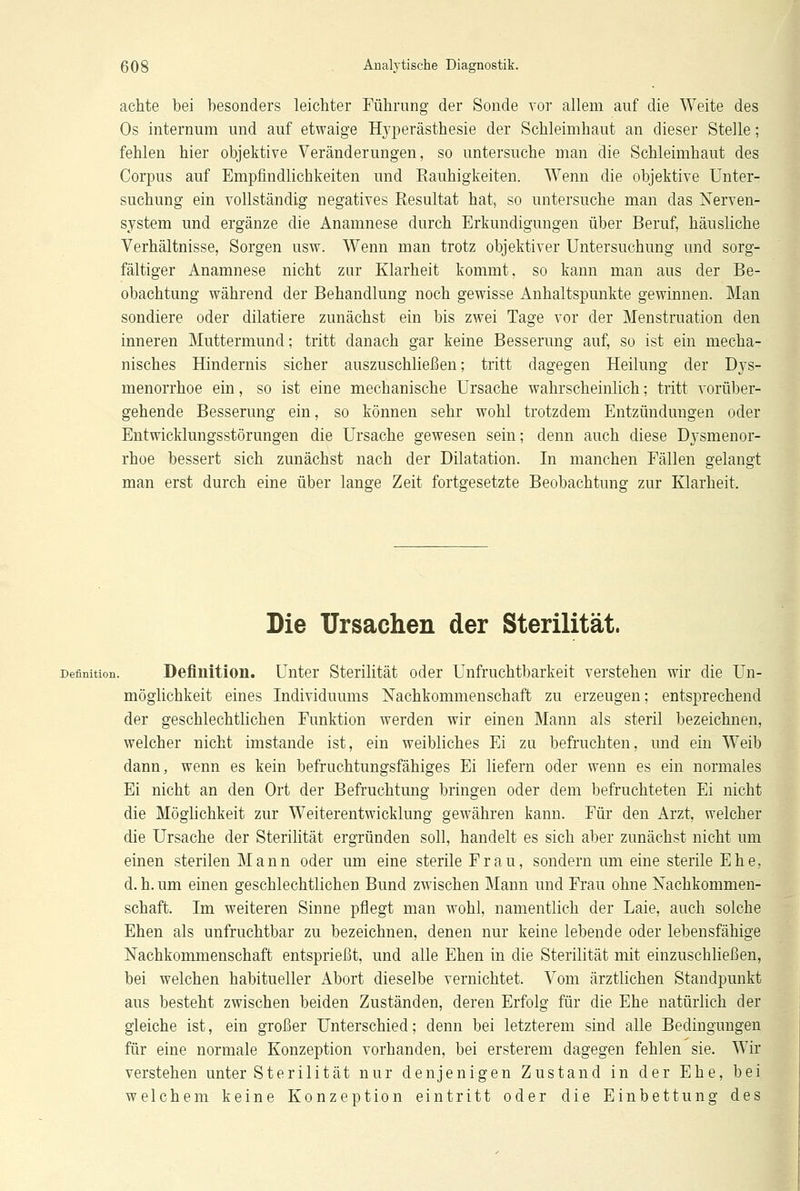 achte bei besonders leichter Führung der Sonde vor allem auf die Weite des Os internum und auf etwaige Hyperästhesie der Schleimhaut an dieser Stelle; fehlen hier objektive Veränderungen, so untersuche man die Schleimhaut des Corpus auf Empfindlichkeiten und Rauhigkeiten. Wenn die objektive Unter- suchung ein vollständig negatives Resultat hat, so untersuche man das Nerven- system und ergänze die Anamnese durch Erkundigungen über Beruf, häusliche Verhältnisse, Sorgen usw. Wenn man trotz objektiver Untersuchung und sorg- fältiger Anamnese nicht zur Klarheit kommt, so kann man aus der Be- obachtung während der Behandlung noch gewisse Anhaltspunkte gewinnen. Man sondiere oder diktiere zunächst ein bis zwei Tage vor der Menstruation den inneren Muttermund; tritt danach gar keine Besserung auf, so ist ein mecha- nisches Hindernis sicher auszuschließen; tritt dagegen Heilung der Dys- menorrhoe ein, so ist eine mechanische Ursache wahrscheinlich; tritt vorüber- gehende Besserung ein, so können sehr wohl trotzdem Entzündungen oder Entwicklungsstörungen die Ursache gewesen sein; denn auch diese Dysmenor- rhoe bessert sich zunächst nach der Dilatation. In manchen Fällen gelangt man erst durch eine über lange Zeit fortgesetzte Beobachtung zur Klarheit. Die Ursachen der Sterilität. Definition. Definition. Unter Sterilität oder Unfruchtbarkeit verstehen wir die Un- möglichkeit eines Individuums Nachkommenschaft zu erzeugen; entsprechend der geschlechtlichen Funktion werden wir einen Mann als steril bezeichnen, welcher nicht imstande ist, ein weibliches Ei zu befruchten, und ein Weib dann, wenn es kein befruchtungsfähiges Ei liefern oder wenn es ein normales Ei nicht an den Ort der Befruchtung bringen oder dem befruchteten Ei nicht die Möglichkeit zur Weiterentwicklung gewähren kann. Für den Arzt, welcher die Ursache der Sterilität ergründen soll, handelt es sich aber zunächst nicht um einen sterilen Mann oder um eine sterile Frau, sondern um eine sterile Ehe, d. h. um einen geschlechtlichen Bund zwischen Mann und Frau ohne Nachkommen- schaft. Im weiteren Sinne pflegt man wohl, namentlich der Laie, auch solche Ehen als unfruchtbar zu bezeichnen, denen nur keine lebende oder lebensfähige Nachkommenschaft entsprießt, und alle Ehen in die Sterilität mit einzuschließen, bei welchen habitueller Abort dieselbe vernichtet. Vom ärztlichen Standpunkt aus besteht zwischen beiden Zuständen, deren Erfolg für die Ehe natürlich der gleiche ist, ein großer Unterschied; denn bei letzterem sind alle Bedingungen für eine normale Konzeption vorhanden, bei ersterem dagegen fehlen sie. Wir verstehen unter Sterilität nur denjenigen Zustand in der Ehe, bei welchem keine Konzeption eintritt oder die Einbettung des