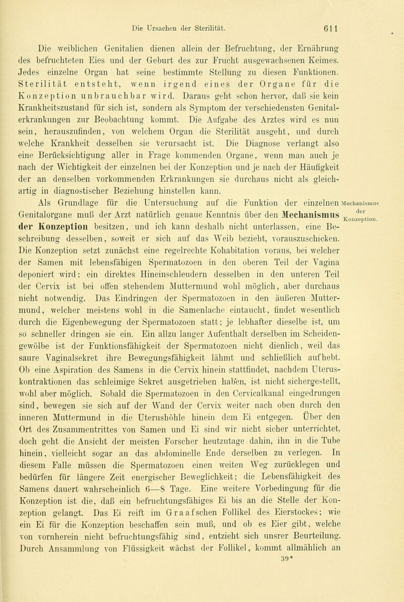Die weiblichen Genitalien dienen allein der Befrachtung, der Ernährung des befruchteten Eies und der Geburt des zur Frucht ausgewachsenen Keimes. Jedes einzelne Organ hat seine bestimmte Stellung zu diesen Funktionen. Sterilität entsteht, wenn irgend eines der Organe für die Konzeption unbrauchbar wird. Daraus geht schon hervor, daß sie kein Krankheitszustand für sich ist, sondern als Symptom der verschiedensten Genital- erkrankungen zur Beobachtung kommt. Die Aufgabe des Arztes wird es nun sein, herauszufinden, von welchem Organ die Sterilität ausgeht, und durch welche Krankheit desselben sie verursacht ist. Die Diagnose verlangt also eine Berücksichtigung aller in Frage kommenden Organe, wenn man auch je nach der Wichtigkeit der einzelnen bei der Konzeption und je nach der Häufigkeit der an denselben vorkommenden Erkrankungen sie durchaus nicht als gleich- artig in diagnostischer Beziehung hinstellen kann. Als Grundlage für die Untersuchung auf die Funktion der einzelnen Mechanismus. Genitalorgane muß der Arzt natürlich genaue Kenntnis über den Mechanismus „ dei. ° ° Konzeption. der Konzeption besitzen, und ich kann deshalb nicht unterlassen, eine Be- schreibung desselben, soweit er sich auf das Weib bezieht, vorauszuschicken. Die Konzeption setzt zunächst eine regelrechte Kohabitation voraus, bei welcher der Samen mit lebensfähigen Spermatozoen in den oberen Teil der Vagina deponiert wird; ein direktes Hineinschleudern desselben in den unteren Teil der Cervix ist bei offen stehendem Muttermund wohl möglich, aber durchaus nicht notwendig. Das Eindringen der Spermatozoen in den äußeren Mutter- mund, welcher meistens wohl in die Samenlache eintaucht, findet wesentlich durch die Eigenbewegung der Spermatozoen statt; je lebhafter dieselbe ist, um so schneller dringen sie ein. Ein allzu langer Aufenthalt derselben im Scheiden- gewölbe ist der Funktionsfähigkeit der Spermatozoen nicht dienlich, weil das saure Vaginalsekret ihre Bewegungsfähigkeit lähmt und schließlich aufhebt. Ob eine Aspiration des Samens in die Cervix hinein stattfindet, nachdem Uterus- kontraktionen das schleimige Sekret ausgetrieben haben, ist nicht sichergestellt, wohl aber möglich. Sobald die Spermatozoen in den Cervicalkanal eingedrungen sind, bewegen sie sich auf der Wand der Cervix weiter nach oben durch den inneren Muttermund in die Uterushöhle hinein dem Ei entgegen. Über den Ort des Zusammentrittes von Samen und Ei sind wir nicht sicher unterrichtet, doch geht die Ansicht der meisten Forscher heutzutage dahin, ihn in die Tube hinein, vielleicht sogar an das abdominelle Ende derselben zu verlegen. In diesem Falle müssen die Spermatozoen einen weiten Weg zurücklegen und bedürfen für längere Zeit energischer Beweglichkeit; die Lebensfähigkeit des Samens dauert wahrscheinlich 6—8 Tage. Eine weitere Vorbedingung für die Konzeption ist die, daß ein befruchtungsfähiges Ei bis an die Stelle der Kon- zeption gelangt. Das Ei reift im Graafschen Follikel des Eierstockes; wie ein Ei für die Konzeption beschaffen sein muß, und ob es Eier gibt, welche von vornherein nicht befruchtungsfähig sind, entzieht sich unsrer Beurteilung. Durch Ansammlung von Flüssigkeit wächst der Follikel, kommt allmählich an 39*