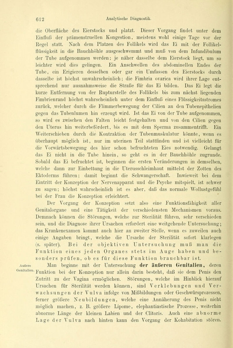 die Oberfläche des Eierstocks und platzt. Dieser Vorgang findet unter dem Einfluß der prämenstruellen Kongestion, meistens wohl einige Tage vor der Regel statt. Nach dem Platzen des Follikels wird das Ei mit der Follikel- flüssigkeit in die Bauchhöhle ausgeschwemmt und muß von dem Infundibulum der Tube aufgenommen werden; je näher dasselbe dem Eierstock liegt, um so leichter wird dies gelingen. Ein Anschwellen des abdominellen Endes der Tube, ein Erigieren desselben oder gar ein Umfassen des Eierstocks durch dasselbe ist höchst unwahrscheinlich; die Eimbria ovarica wird ihrer Lage ent- sprechend nur ausnahmsweise die Straße für das Ei bilden. Das Ei legt die kurze Entfernung von der Rupturstelle des Follikels bis zum nächst liegenden Fimbrienrand höchst wahrscheinlich unter dem Einfluß eines Flüssigkeitsstromes zurück, welcher durch die Flimmerbewegung der Cilien an den Tnbenepithelien gegen das Tubenlumen hin erzeugt wird. Ist das Ei von der Tube aufgenommen, so wird es zwischen den Falten leicht festgehalten und von den Cilien gegen den Uterus hin weiterbefördert, bis es mit dem Sperma zusammentrifft. Ein Weiterschieben durch die Kontraktion der Tubenmuskulatur könnte, wenn es überhaupt möglich ist, nur im uterinen Teil stattfinden und ist vielleicht für die Vorwärtsbewegung des hier schon befruchteten Eies notwendig. Gelangt das Ei nicht in die Tube hinein, so geht es in der Bauchhöhle zugrunde. Sobald das Ei befruchtet ist, beginnen die ersten Veränderungen in demselben, welche dann zur Einbettung in die Uterusschleimhaut mittelst der Zotten des Ektoderms führen; damit beginnt die Schwangerschaft. Inwieweit bei dem Eintritt der Konzeption der Nervenapparat und die Psyche mitspielt, ist schwer zu sagen; höchst wahrscheinlich ist es aber, daß das normale Wollustgefühl bei der Frau die Konzeption erleichtert. Der Vorgang der Konzeption setzt also eine Funktionsfähigkeit aller Genitalorgane und eine Tätigkeit der verschiedensten Mechanismen voraus. Demnach können die Störungen, welche zur Sterilität führen, sehr verschieden sein, und die Diagnose ihrer Ursachen erfordert eine weitgehende Untersuchung; das Krankenexamen kommt auch hier an zweiter Stelle, wenn es zuweilen auch einige Angaben bringt, welche die Ursache der Sterilität sofort klarlegen (s. später). Bei der objektiven Untersuchung muß man die Funktion eines jeden Organes stets im Auge haben und be- sonders prüfen, ob es für diese Funktion brauchbar ist. Äußere Man beginne mit der Untersuchung der äußeren Genitalien, deren GemtaUen- Funktion bei der Konzeption nur allein darin besteht, daß sie dem Penis den Zutritt zu der Vagina ermöglichen. Störungen, welche im Hinblick hierauf Ursachen für Sterilität werden können, sind Verklebungen und Ver- wachsungen der Vulva infolge von Mißbildungen oder Geschwürsprozessen, ferner größere Neubildungen, welche eine Annäherung des Penis nicht möglich machen, z. B. größere Lipome, elephantiastische Prozesse, weiterhin abnorme Länge der kleinen Labien und der Clitoris. Auch eine abnorme Lage der Vulva nach hinten kann den Vorgang der Kohabitation stören.
