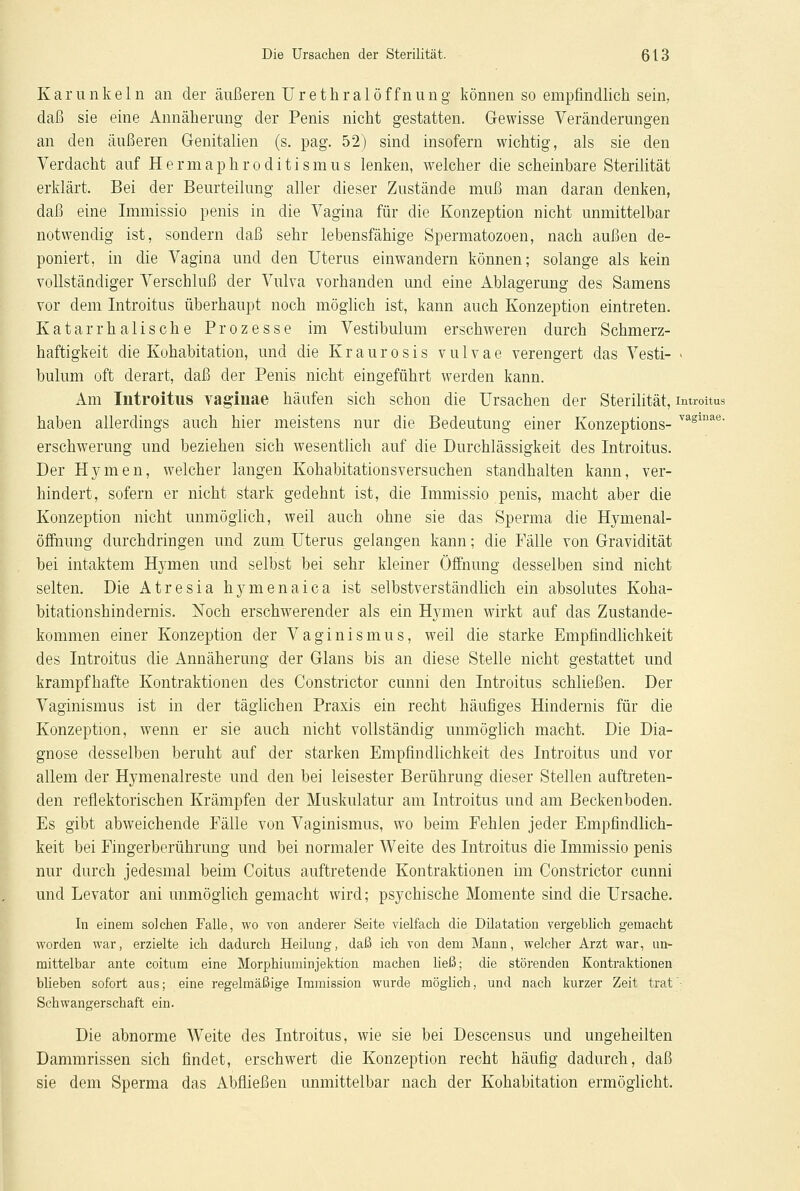 Kanin kein an der äußeren Urethral Öffnung können so empfindlich sein, daß sie eine Annäherung der Penis nicht gestatten. Gewisse Veränderungen an den äußeren Genitalien (s. pag. 52) sind insofern wichtig, als sie den Verdacht auf Hermaphroditismus lenken, welcher die scheinbare Sterilität erklärt. Bei der Beurteilung aller dieser Zustände muß man daran denken, daß eine Immissio penis in die Vagina für die Konzeption nicht unmittelbar notwendig ist, sondern daß sehr lebensfähige Spermatozoon, nach außen de- poniert, in die Vagina und den Uterus einwandern können; solange als kein vollständiger Verschluß der Vulva vorhanden und eine Ablagerung des Samens vor dem Introitus überhaupt noch möglich ist, kann auch Konzeption eintreten. Katarrhalische Prozesse im Vestibulum erschweren durch Schmerz- haftigkeit die Kohabitation, und die Kraurosis vulvae verengert das Vesti- > bulum oft derart, daß der Penis nicht eingeführt werden kann. Am Introitus vaginae häufen sich schon die Ursachen der Sterilität, introitus haben allerdings auch hier meistens nur die Bedeutung einer Konzeptions- Yagmae- erschwerung und beziehen sich wesentlich auf die Durchlässigkeit des Introitus. Der Hymen, welcher langen Kohabitationsversuchen standhalten kann, ver- hindert, sofern er nicht stark gedehnt ist, die Immissio penis, macht aber die Konzeption nicht unmöglich, weil auch ohne sie das Sperma die Hymenal- öffnung durchdringen und zum Uterus gelangen kann; die Fälle von Gravidität bei intaktem Hymen und selbst bei sehr kleiner Öffnung desselben sind nicht selten. Die Atresia hymenaica ist selbstverständlich ein absolutes Koha- bitationshindernis. Noch erschwerender als ein Hymen wirkt auf das Zustande- kommen einer Konzeption der Vaginismus, weil die starke Empfindlichkeit des Introitus die Annäherung der Glans bis an diese Stelle nicht gestattet und krampfhafte Kontraktionen des Constrictor cunni den Introitus schließen. Der Vaginismus ist in der täglichen Praxis ein recht häufiges Hindernis für die Konzeption, wenn er sie auch nicht vollständig unmöglich macht. Die Dia- gnose desselben beruht auf der starken Empfindlichkeit des Introitus und vor allem der Hymenaireste und den bei leisester Berührung dieser Stellen auftreten- den reflektorischen Krämpfen der Muskulatur am Introitus und am Beckenboden. Es gibt abweichende Fälle von Vaginismus, wo beim Fehlen jeder Empfindlich- keit bei Fingerberührung und bei normaler Weite des Introitus die Immissio penis nur durch jedesmal beim Coitus auftretende Kontraktionen im Constrictor cunni und Levator ani unmöglich gemacht wird; psychische Momente sind die Ursache. In einem solchen Falle, wo von anderer Seite vielfach die Dilatation vergeblich gemacht worden war, erzielte ich dadurch Heilung, daß ich von dem Mann, welcher Arzt war, un- mittelbar ante coitum eine Morphiuminjektion machen ließ; die störenden Kontraktionen blieben sofort aus; eine regelmäßige Immission wurde möglich, und nach kurzer Zeit trat Schwangerschaft ein. Die abnorme Weite des Introitus, wie sie bei Descensus und ungeheilten Dammrissen sich findet, erschwert die Konzeption recht häufig dadurch, daß sie dem Sperma das Abfließen unmittelbar nach der Kohabitation ermöglicht.