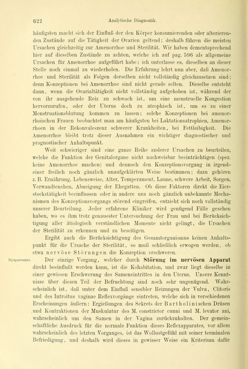 häufigsten macht sich der Einfluß der den Körper konsumierenden oder alterieren- den Zustände auf die Tätigkeit der Ovarien geltend; deshalb führen die meisten Ursachen gleichzeitig zur Amenorrhoe und Sterilität. Wir haben dementsprechend hier auf dieselben Zustände zu achten, welche ich auf pag. 596 als allgemeine Ursachen für Amenorrhoe aufgeführt habe; ich unterlasse es, dieselben an dieser Stelle noch einmal zu wiederholen. Die Erfahrung lehrt nun aber, daß Amenor- rhoe und Sterilität als Folgen derselben nicht vollständig gleichzusetzen sind; denn Konzeptionen bei Amenorrhoe sind nicht gerade selten. Dieselbe entsteht dann, wenn die Ovarialtätigkeit nicht vollständig aufgehoben ist, während der von ihr ausgehende Reiz zu schwach ist, um eine menstruelle Kongestion hervorzurufen, oder der Uterus doch zu atrophisch ist, um es zu einer Menstruationsblutung kommen zu lassen; solche Konzeptionen bei amenor- rhoischen Frauen beobachtet man am häufigsten bei Laktationsatrophien, Amenor- rhoen in der Rekonvaleszenz schwerer Krankheiten, bei Fettleibigkeit. Die Amenorrhoe bleibt trotz dieser Ausnahmen ein wichtiger diagnostischer und prognostischer Anhaltspunkt. Weit schwieriger sind eine ganze Reihe anderer Ursachen zu beurteilen, welche die Funktion der Genitalorgane nicht nachweisbar beeinträchtigen (spez. keine Amenorrhoe machen) und dennoch den Konzeptionsvorgang in irgend- einer freilich noch gänzlich unaufgeklärten Weise bestimmen; dazu gehören z. B. Ernährung, Lebensweise, Alter, Temperament, Laune, schwere Arbeit, Sorgen, Verwandtenehen, Abneigung der Ehegatten. Ob diese Faktoren direkt die Eier- stockstätigkeit beeinflussen oder in andere uns noch gänzlich unbekannte Mecha- nismen des Konzeptionsvorgangs störend eingreifen, entzieht sich noch vollständig unserer Beurteilung. Jeder erfahrene Kliniker wird genügend Fälle gesehen haben, wo es ihm trotz genauester Untersuchung der Frau und bei Berücksich- tigung aller ätiologisch verständlichen Momente nicht gelingt, die Ursachen der Sterilität zu erkennen und zu beseitigen. Ergibt auch die Berücksichtigung des Gesamtorganismus keinen Anhalts- punkt für die Ursache der Sterilität, so muß schließlich erwogen werden, ob etwa nervöse Störungen die Konzeption erschweren. Dyspareunie. Der einzige Vorgang, welcher durch Störung' im nervösen Apparat direkt beeinflußt werden kann, ist die Kohabitation, und zwar liegt dieselbe in einer gewissen Erschwerung des Sameneintrittes in den Uterus. Unsere Kennt- nisse über diesen Teil der Befruchtung sind noch sehr ungenügend. Wahr- scheinlich ist, daß unter dem Einfluß sensibler Reizungen der Vulva, Clitoris und des Introitus vaginae Reflexvorgänge eintreten, welche sich in verschiedenen Erscheinungen äußern: Ergießungen des Sekrets der Bartholinisehen Drüsen und Kontraktionen der Muskulatur des M. constrictor eunni und M. levator ani, wahrscheinlich um den Samen in der Vagina zurückzuhalten. Der gemein- schaftliche Ausdruck für die normale Funktion dieses Reflexapparates, vor allem wahrscheinlich des letzten Vorganges, ist das Wollustgefühl mit seiner terminalen Befriedigung, und deshalb wird dieses in gewisser Weise ein Kriterium dafür