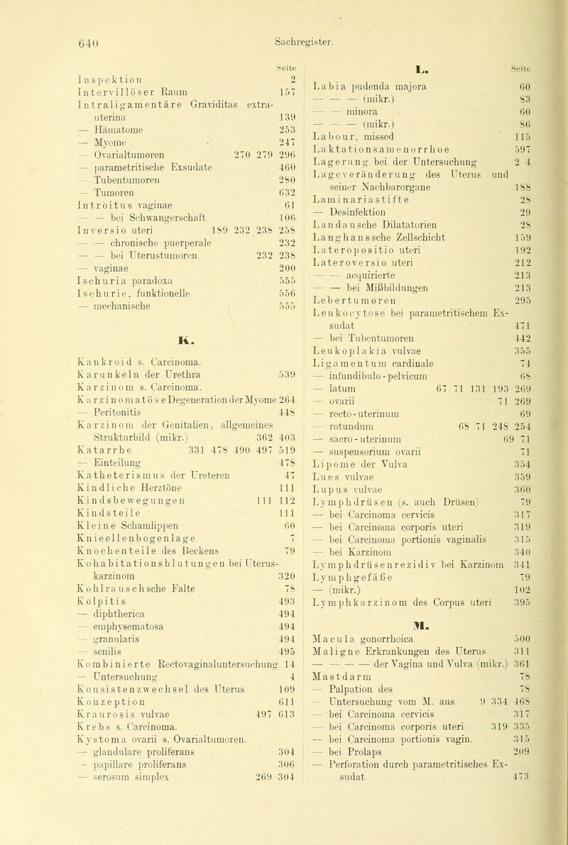 Seite Inspektion 2 Intervillös'er Eaum 157 Intraligamentäre Graviditas extra- uterina 139 — Hämatome 253 — Myome 247 - Ovarialtumoren 270 279 296 - parametritiscbe Exsudate 460 - Tubentumoren 280 - Tumoren 632 Introitus vaginae 61 - bei Schwangerschaft 106 Inversio uteri 189 232 238 258 — chronische puerperale 232 — — bei Uterustumoren 232 238 — vaginae 200 Ischuria paradoxa 555 Ischurie, funktionelle 556 — mechanische 555 II. Kankroid s. Carcinoma. K a r u n k e 1 n der Urethra 539 Karzinom s. Carcinoma. Karzinomatöse Degeneration der Myome 264 — Peritonitis 448 Karzinom der Genitalien, allgemeines Strukturbild (mikr.) 362 403 Katarrhe 331 478 490 497 519 478 47 111 111 112 111 60 — Einteilung Katheterismus der Ureteren Kindliche Herztöne Kindsbewegungen Kindsteile Kleine Schamlippen Knieelle nbogenlage 7 Knochen teile des Beckens 79 K o h a b i t a t i o n s b 1 u t u n g e n bei Uterus- karzinom 320 Kohlrausch sehe Falte 78 Kolpitis 493 — diphtherica 494 - emphysematosa 494 - granularis 494 - senilis 495 Kombinierte Beetovaginaluntersuehnng 14 — Untersuchung 4 Konsistenzwechsel des Uterus 109 Konzeption 611 Kraurosis vulvae 497 613 Krebs s. Carcinoma. Kystoma ovarii s. Ovarialtumoren. — glanduläre proliferans 304 - papilläre proliferans 306 - serosum simplex 269 304 Li. «eile Labia pudenda majora 60 (mikr.) 83 — — minora ■ 60 (mikr.) 86 Labour. missed 115 Laktationsam enorrh o e 597 Lagerung bei der Untersuchung 2 4 Lage Veränderung des Uterus und seiner Nachbarorgane 188 Laminariasti fte 28 — Desinfektion 29 L an d a u sehe Dilatatorien 28 Langhans sehe Zellschicht 159 Lateropositio uteri 192 Lateroversio uteri 212 - — acquirierte 213 bei Mißbildungen 213 Lebertumoren 295 Leukocytose bei parametritischem Ex- sudat 471 — bei Tubentumoren 442 Leukoplakia vulvae 355 Ligamentum cardinale 74 - infundibulo-pelvicum 68 67 71 131 193 269 — latum — ovarii — recto-uterinum — rotuudum — sacro - uterinum — Suspensorium ovarii Lipome der Vulva Lues vulvae Lupus vulvae Lymphdrüsen (s. auch Drüsen) — bei Carcinoma cervicis — bei Carcinoma corporis uteri - bei Carcinoma portionis vaginalis — bei Karzinom Lymphdrüsenrezidiv bei Karzinom Lymphgefäße — (mikr.) Lymphkarzinom des Corpus uteri M. Macula gonorrhoica Maligne Erkrankungen des Uterus — der Vagina und Vulva (mikr.) Mastdarm - Palpation des - Untersuchung vom M. aus 9 334 - bei Carcinoma cervicis - bei Carcinoma corporis uteri 319 — bei Carcinoma portionis vagin. — bei Prolaps — Perforation durch parametritisches Ex- sudat 71 269 69 68 71 24S 254 69 71 71 354 359 360 79 317 319 315 340 341 79 102 395 500 311 361 78 7S 468 317 335 315 209 473
