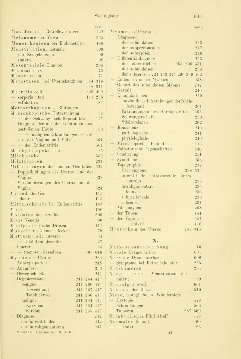 Mastdarm bei Retroflexio uteri Melanome der Vulva Menorrhagieen bei Endometritis Menstruation, normale - der Neugeborenen — (mikr.) Mesenteriale Tumoren Mesosalpinx Mesovarium • Metastasen bei Uteruskarzinom 314 318 326 113 Metritis colli - corporis uteri — exfoliativa Metrorrhagieen s. Blutungen. Mikroskopische Untersuchung — der Schwangerschaftsprodukte - Diagnose der aus den Genitalien aus- gestoßenen Häute — — malignen Erkrankungen des Ute- rus, der Vagina und Vulva - der Endometritis M i 1 c h g 1 a s s p e k u 1 u in M i 1 c h p r o b e Milztumoren Mißbildungen der inneren Genitalien — Doppelbildungen des Uterus und der Vagina - Verkümmerungen des Uterus und der Vagina M i s s e d abortion — labour Mittelschmerz bei Endometritis Mole Moli m i n a menstrualia Mons Veneris M o n t g o m e r y sehe Drüsen Muskeln im kleinen Becken Mutter m u n d, äußerer - Dilatation desselben — innerer - Stenosen desselben 603 Myome des Uterus — Adnexpalpation — Anamnese - Beweglichkeit - Degenerationen benigne Erweichung Totalnekrose maligne Karzinom Sarkom Diagnose der interstitiellen der intraligamentären W i ii ter, Diagnostik. 3. I 241 264 241 266 241 267 241 266 241 264 241 264 241 265 Seite 222 355 480 599 99 98 294 73 71 316 341 492 256 1S7 34 157 183 361 501 15 550 294 522 528 524 115 115 483 156 595 60 111 79 64 27 64 616 234 248 253 241 417 417 417 417 417 417 417 242 242 247 254 296 331 Myome des Uterus — Diagnose der submukösen der subperitonealen der subserösen — Differentialdiagnose der interstitiellen der submukösen der subserösen 224 253 277 296 339 - Endometritis bei Myomen - Geburt des submukösen Myoms - Gestalt — Komplikationen entzündliche Erkrankungen der Nach- barschaft Erkrankungen des Harnapparates Schwangerschaft Stieltorsionen — Konsistenz pathologische physiologische — Mikroskopischer Befund — Palpatorische Eigenschaften — Sondierung — Symptome — Topographie Cervixmyome 238 interstitielle (intraparietale, intra- murale) intraligamentäre submuköse subperitoneale subseröse — Adenomyome — der Tuben — der Vagina - (mikr.) My os ark om des Uterus 265 N. Narkosenuntersuchung Nasale Dysmenorrhoe Nervöse Dysmenorrhoe - Symptome bei Retroflexio uteri Netztumoren Neugeborenen, Menstruation der (mikr.) Neuralgia ovarii Neurose der Blase Niere, bewegliche, s. Wanderniere. — Dystopie - Erkrankungen - Tumoren 287 N i t a b u c h scher Fibrinstreif Normaler Befund — — (mikr.) 41 243 247 246 253 331 256 462 238. 237 240 259 261 262 259 262 240 241 240 416 240 251 253 234 325 236 235 236 235 234 268 444 351 416 346 10 607 606 226 284 99 601 549 566 569 178 60 83