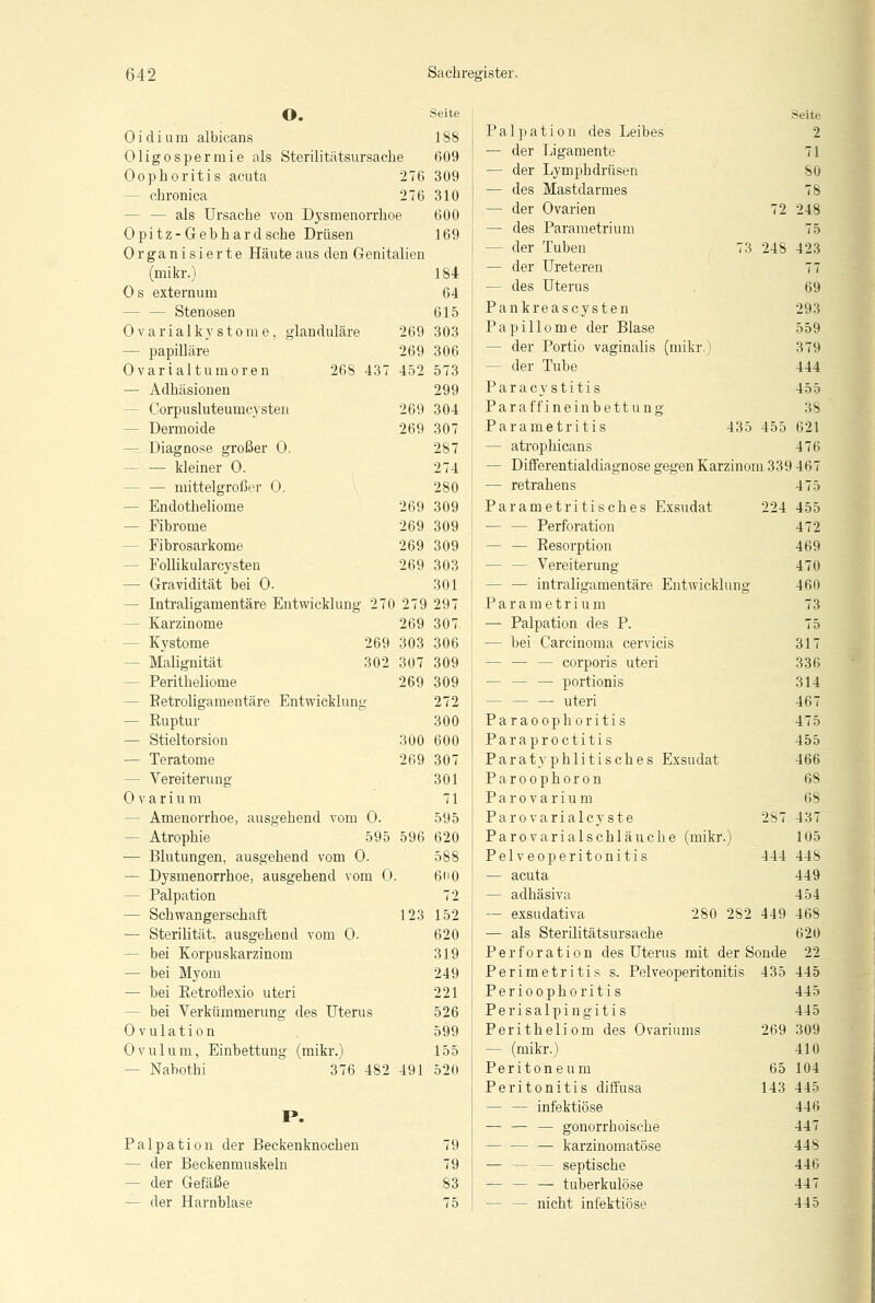 O. Oidium albicans Oligospermie als Sterilitätsursache Oophoritis acuta 276 - chronica 276 - als Ursache von Dysmenorrhoe Opitz-Gehhardsche Drüsen Organisierte Häute aus den Genitalien (mikr.) 269 269 452 269 269 269 269 269 269 Os externum — — Stenosen Ovarialkystome, glanduläre — papilläre Ovarialtumoren 268 43' — Adhäsionen - Corpusluteumcysten — Dermoide - Diagnose großer 0. - — kleiner 0. - — mittelgroßer 0. — Endotheliome — Fibrome - Fibrosarkome - Follikularcysten — Gravidität bei 0. - Intraligamentäre Entwicklung 270 279 - Karzinome 269 - Kystome 269 303 - Malignität 302 307 - Perithelioms 269 - Eetroligamentäre Entwicklung — Euptur — Stieltorsion 300 — Teratome 269 — Vereiterung 0 v a r i u m - Amenorrhoe, ausgehend vom 0. - Atrophie 595 596 — Blutungen, ausgehend vom 0. — Dysmenorrhoe, ausgehend vom 0. — Palpation — Schwangerschaft 123 — Sterilität, ausgehend vom 0. - bei Korpuskarzinom — bei Myom — hei Retroftexio uteri - bei Verkümmerung des Uterus Ovulation Ovulum, Einbettung (mikr.) - Nabothi 376 482 491 P. Palpation der Beckenknochen — der Beckenmuskeln — der Gefäße — der Harnblase Seite 188 609 309 310 600 169 184 64 615 303 306 573 299 304 307 287 274 280 309 309 309 303 301 297 307 306 309 309 272 300 600 307 301 71 595 620 588 6H0 72 152 620 319 249 221 526 599 155 520 79 79 83 75 Seite Palpation des Leibes 2 — der Ligamente 71 — der Lymphdrüsen 80 — des Mastdarmes 78 — der Ovarien 72 248 — des Parametrium 75 - der Tuben 73 248 423 — der Ureteren 77 — des Uterus . 69 Pankreas cysten 293 Papillome der Blase 559 - der Portio vaginalis (mikr.) 379 - der Tuhe 444 Paracystitis 455 Paraffineinbettung 38 Parametritis 435 455 621 — atrophicans 476 — Differentialdiagnose gegen Karzinom 339 467 — retrahens 475 Parametritisches Exsudat 224 455 — — Perforation 472 — — Resorption 469 - Vereiterung 470 — — intraligamentäre Entwicklung 460 Parametrium 73 — Palpation des P. 75 — hei Carcinoma cervicis 317 - — — corporis uteri 336 — — — portionis 314 — — — uteri 467 Paraoophoritis 475 Paraproctitis 455 Paratyphlitisches Exsudat 466 Par Oophoron 68 Parovarium 68 Parovarialcyste 287 437 Parovarialschläuche (mikr.) 105 Pelveoperitonitis 444 448 — acuta 449 — adhäsiva 454 — exsudativa 280 282 449 468 — als Sterilitätsursache 620 Perforation des Uterus mit der Sonde 22 Perimetritis s. Pelveoperitonitis 435 445 Perioophoritis 445 Perisalpingitis 445 Peritheliom des Ovariums 269 309 — (mikr.) 410 Peritoneum 65 104 Peritonitis diffusa 143 445 — — infektiöse 446 — — — gonorrhoische 447 — — — karzinomatöse 448 — t- — septische 446 — — — tuberkulöse 447 — — nicht infektiöse 445