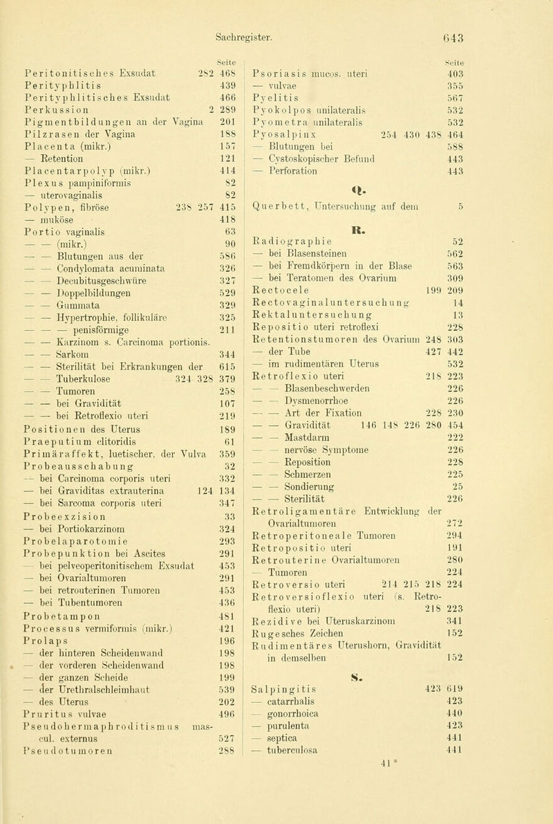 Seite Peritonitisches Exsudat 2S2 468 Perityphlitis 439 Perityphlitisch.es Exsudat 466 Perkussion 2 289 Pigmentbildungen an der Vagina 201 Pilz rasen der Vagina 188 Placenta (mikr.) 157 — Ketention 121 Placentarpolyp (mikr.) 414 Plexus pampiniformis S2 — uterovaginalis 82 Polypen, fibröse 23S 257 415 — muköse 418 Portio vaginalis 63 (mikr.) 90 —■ — Blutungen aus der 586 — — Condylomata acuminata 326 - Decubitusgeschwüre 327 — — Doppelbildungen 529 — — Gummata 329 - — Hypertrophie, follikuläre 325 — — — penisförmige 211 — — Karzinom s. Carcinoma portionis. — — Sarkom 344 — — Sterilität bei Erkrankungen der 615 - Tuberkulose 324328 379 — — Tumoren 258 — — bei Gravidität 107 — — bei Ketroflexio uteri 219 Positionen des Uterus 189 Praeputium clitoridis 61 Primäraffekt, luetischer, der Vulva 359 Probeausschabung 32 — bei Carcinoma corporis uteri 332 — bei Graviditas extrauterina 124 134 — bei Sarcoma corporis uteri 347 Probeexzision 33 — bei Portiokarzinom 324 Probelaparotomie 293 Probepunktion bei Ascites 291 - bei pelveoperitonitischem Exsudat 453 — bei Ovarialtumoren 291 — bei retrouterinen Tumoren 453 — bei Tubentumoren 436 Probetampon 481 Processus vermiformis (mikr.) 421 Prolaps 196 - der hinteren Scheidenwand 198 - der vorderen Scheiden wand 198 - der ganzen Scheide 199 - der Uretliralschleimhaut 539 — des Uterus 202 Pruritus vulvae 496 Pseudohermaphroditismus mas- cul. externus 527 Pseudotumoren 288 Psoriasis inucos. uteri — vulvae Pyelitis Pyokolpos unilateralis P y o m e t r a unilaterali s Pyosalpinx 254 430 438 - Blutungen bei — Cystoskopischer Befund — Perforation Querbett, Untersuchung auf dem R. Badiographie — bei Blasensteinen — bei Fremdkörpern in der Blase — bei Teratomen des Ovarium Eectocele 199 Eectovaginalunter suchung Rektaluntersuchung Eepositio uteri retroflexi Retentionstumoren des Ovarium 248 — der Tube 427 — im rudimentären Uterus Retroflexio uteri 218 — — Blasenbeschwerden — — Dysmenorrhoe — — Art der Fixation 228 Gravidität 146 148 226 280 — — Mastdarm — nervöse Symptome - — Reposition — — Schmerzen — — Sondierung — — Sterilität Retroligamentäre Entwicklung der Ovarialtumoren Retroperitoneale Tumoren Retropositio uteri Retrouterine Ovarialtumoren — Tumoren Retroversio uteri 214 215 218 Retroversioflexio uteri (s. Retro- flexio uteri) 218 Rezidive bei Uteruskarzinom Rugesches Zeichen Rudimentäres Uterushorn, Gravidität in demselben Seite 403 355 567 532 532 464 588 443 443 52 562 563 309 209 14 13 228 303 442 532 223 226 226 230 454 222 226 228 225 25 226 272 294 191 280 224 224 223 341 152 152 S. Salpingitis — catarrhalis - gonorrhoica — purulenta — septica — tuberculosa 423 619 423 440 423 441 441 41*