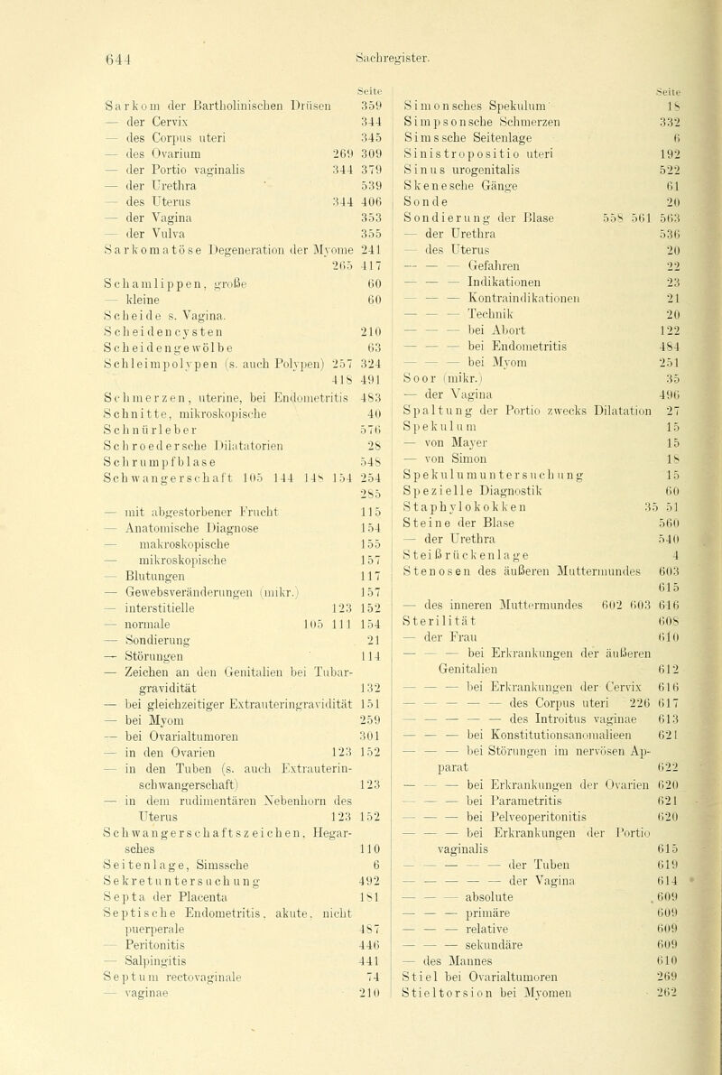 Seite Sarkom der Bartholinischen Drüsen 359 - der Cervix 344 - des Corpus uteri 345 - des Ovarium 269 309 - der Portio vaginalis 344 379 — der Urethra 539 - des Uterus 344 406 — der Vagina 353 - der Vulva 355 Sarkomatöse Degeneration der Myome 241 ' 265 417 Schamlippen, große 60 - kleine 60 Scheide s. Vagina. Scheidencysten 210 Scheidengewölbe 63 Schleimpolypen (s. auch Polypen) 257 324 41S 491 Schmerzen, uterine, bei Endometritis 483 Schnitte, mikroskopische 40 Schnürleber 576 Seil roed er sehe Diiatatorien 2S Schrumpfblase 54S Schwangerschaft 105 144 1.48 154 254 285 - mit abgestorbener Frucht 115 - Anatomische Diagnose 154 makroskopische 155 — mikroskopische 157 — Blutungen 117 — Gewebsveränderungen (mikr.) 157 - interstitielle 123 152 — normale 105 111 154 — Sondierung 21 — Störungen I 14 — Zeichen an den Genitalien bei Tubar- gravidität 132 — bei gleichzeitiger Extrauteringravidität 151 — bei Myom 259 — bei Ovarialtumoren 301 - in den Ovarien 123 152 - in den Tuben (s. auch Extrauterin- schwangerschaft) 123 — in dem rudimentären Xebenhorn des Uterus 123 152 chwangerschaftszeichen, Hegar- sches 110 eitenlage, Simssche 6 ekret Untersuchung 492 epta der Placenta 181 eptische Endometritis, akute, nicht puerperale 487 Peritonitis 446 - Salpingitis 441 eptum rectovaginale 74 — vaginae 210 S Simonsches Spekulum' Simpson sehe Schmerzen Simssche Seitenlage Sinistropositio uteri Sinus urogenitalis Skenesche Gänge Sonde Sondierung der Blase 558 561 — der Urethra - des Uterus - Gefahren - Indikationen - — — Kontraindikationen - Technik - bei Abort - bei Endometritis - bei Myom Soor (mikr.) — der Vagina Spaltung der Portio zwecks Dilatation S p e k u 1 u m — von Mayer — von Simon Spekulumuntersuch ung Spezielle Diagnostik Staphylokokken 35 Steine der Blase — der Urethra S t e i ß r ü c k e n 1 a g e Stenosen des äußeren Muttermundes - des inneren Muttermundes 602 603 Sterilität — der Frau — — — bei Erkrankungen der äußeren Genitalien - bei Erkrankungen der Cervix - — — — des Corpus uteri 226 - — — — — des Introitus vaginae - — — bei Konstitutionsanoraalieen — — — bei Störungen im nervösen Ap- parat - — bei Erkrankungen der Ovarien — — bei Parametritis - — — bei Pelveoperitonitis - — — bei Erkrankungen der Portio vaginalis - der Tuben - — — — — der Vagina - absolute — — — primäre — — — relative - — sekundäre — des Mannes Stiel bei Ovarialtumoren Stieltorsion bei Myomen Seite IS 332 6 192 522 61 20 563 536 20 22 23 21 20 122 484 251 35 496 27 15 15 18 15 60 51 560 540 4 603 615 616 608 610 612 616 617 613 621 622 620 621 620 615 619 614 609 609 609 609 610 269 262