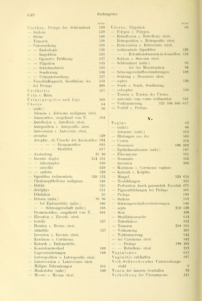 Sachre Seite irister. Seite Urethra, Prolaps der -Schleimhaut 539 Uterus, Palpation 69 — Sarkom 539 — Polypen s. Polypen. — Steine 540 — Eetroflexion s. Ketroflexio uteri. — Tumoren 538 - Retroposition s. Retropositio uter i. — Untersuchung 535 — Eetroversion s. Retroversio uteri. — — Endoskopie 536 - rudimentaris bipartitus 526 — — Inspektion 535 — — Retentionstumoren in demselben 532 — — Operative Eröffnung 537 - Sarkom s. Sarcoma uteri. — — Palpation 535 - Schleimhaut (mikr.) 95 - — Sekretnachweis 535 - bei der Menstruation 98 — — Sondierung 536 — Schwangerschaftsveränderungen 108 — — Urinuntersuchung 537 - Senkung s. Descensus uteri. - Verschlußapparat, Insuffizienz des 553 — septus 529 - bei Prolaps 208 — Sonde s. Sonde, Sondierung. Urethritis 537 — subseptus 530 Urin s. Harn. - Torsion s. Torsion des Uterus. Urinsegregator nach Luys 568 — unicornis cum cornu rudimentär 531 Uterus 64 — Verkümmerung 525 594 605 617 — (mikr.) 90 — Vorfall s. Prolaps. - Adenom s. Adenoma malignum utei i. - Amenorrhoe, ausgehend vom U. 594 V. — Anteflexion s. Anteflexio uteri. Vagina 62 - Anteposition s. Antepositio uteri. — (mikr.) 88 - Anteversion s. Anteversio uteri. - Adenome (mikr.) 413 — arcuatus 529 — Blutungen aus der 585 - Atrophie, als Ursache der Amenorrh >e 594 — Cysten 210 — — — Dysmenorrhoe 605 — Descensus 198 202 — Sterilität 617 — Epithelmembranen (mikr.) 187 — Austastung 25 30 — Fibrornyome 351 — bicornis duplex 254 531 — Gummata 352 — — infrasimplex 530 — Inversion 200 — — unicollis 529 — Karzinom s. Carcinoma vaginae. — — uniforis 529 — Katarrh s. Kolpitis. - bipartitus rudimentaris 526 532 — Mangel 524 614 - Chorionepithelioma malignum 348 — Neubildungen 351 - Defekt 525 - Perforation durch parametrit. Exsudat 473 — didelphys 531 — Pigmentbildungen bei Prolaps 201 - Dilatation 25 — Prolaps 198 - Drüsen (mikr.) 93 96 — Sarkom .353 — bei Endometritis (mikr.) 506 — Schwangerschaftsveränderungen 106 - Schwangerschaft (mikr.) 16S — septa 210 528 - Dysmenorrhoe, ausgehend vom U. 601 - Soor 496 — Elevation s. Elevatio uteri. — Sterilitätsursache 614 — foetalis 527 — Tuberkulose 352 - Hernien s. Hernia uteri. — Tumoren 258 351 — infantilis 527 — Verhornung 201 - Inversion s. Inversio uteri. — Verkümmerung 524 - Karzinom s. Carcinoma. — bei Carcinoma uteri 342 - Katarrh s. Endometritis. — — Prolaps 198 201 — Konsistenzwechsel 109 — — Retroflexio uteri 218 - Lageveränderungen 188 Vaginismus 613 - Lateroposition s. Lateropositio uteri Vaginitis exfoliativa 187 — Lateroversion s. Lateroversio uteri. V e i t - S ch r o e d e r scher Untersuchungs- - Maligne Erkrankungen 311 stuhl 6 - Muskulatur (mikr.) 100 Venen der inneren Genitalien 82 — Myome s. Myoma uteri. Verkalkung der Uterusmyome 241